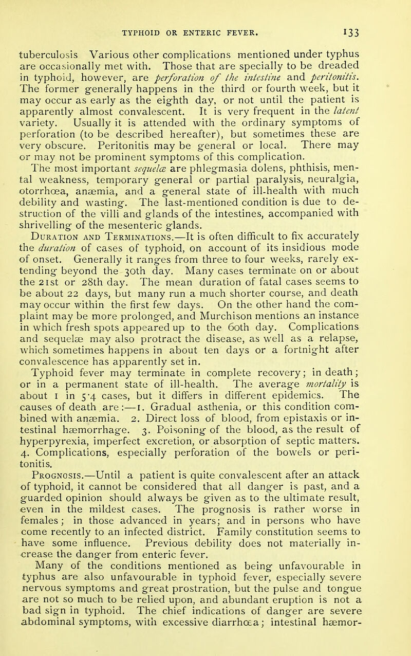 tuberculosis Various other complications mentioned under typhus are occasionally met with. Those that are specially to be dreaded in typhoid, however, are perforation of the intestine and peritonitis. The former generally happens in the third or fourth week, but it may occur as early as the eighth day, or not until the patient is apparently almost convalescent. It is very frequent in the latent variety. Usually it is attended with the ordinary symptoms of perforation (to be described hereafter), but sometimes these are very obscure. Peritonitis may be general or local. There may or may not be prominent symptoms of this complication. The most important sequela are phlegmasia dolens, phthisis, men- tal weakness, temporary general or partial paralysis, neuralgia, otorrhcea, anaemia, and a general state of ill-health with much debility and wasting. The last-mentioned condition is due to de- struction of the villi and glands of the intestines, accompanied with shrivelling of the mesenteric glands. Duration and Terminations.—It is often difficult to fix accurately the duration of cases of typhoid, on account of its insidious mode of onset. Generally it ranges from three to four weeks, rarely ex- tending beyond the 30th day. Many cases terminate on or about the 21st or 28th day. The mean duration of fatal cases seems to be about 22 days, but many run a much shorter course, and death may occur within the first few days. On the other hand the com- plaint may be more prolonged, and Murchison mentions an instance in which fresh spots appeared up to the 60th day. Complications and sequelae may also protract the disease, as well as a relapse, which sometimes happens in about ten days or a fortnight after convalescence has apparently set in. Typhoid fever may terminate in complete recovery; in death; or in a permanent state of ill-health. The average mortality is about 1 in 5-4 cases, but it differs in different epidemics. The causes of death are:—1. Gradual asthenia, or this condition com- bined with anaemia. 2. Direct loss of blood, from epistaxis or in- testinal haemorrhage. 3. Poisoning of the blood, as the result of hyperpyrexia, imperfect excretion, or absorption of septic matters. 4. Complications, especially perforation of the bowels or peri- tonitis. Prognosis.—Until a patient is quite convalescent after an attack of typhoid, it cannot be considered that all danger is past, and a guarded opinion should always be given as to the ultimate result, even in the mildest cases. The prognosis is rather worse in females ; in those advanced in years; and in persons who have come recently to an infected district. Family constitution seems to have some influence. Previous debility does not materially in- crease the danger from enteric fever. Many of the conditions mentioned as being unfavourable in typhus are also unfavourable in typhoid fever, especially severe nervous symptoms and great prostration, but the pulse and tongue are not so much to be relied upon, and abundant eruption is not a bad sign in typhoid. The chief indications of danger are severe abdominal symptoms, with excessive diarrhoea; intestinal haemor-