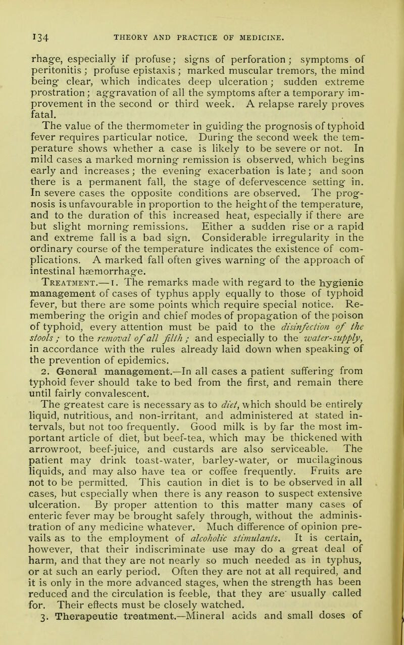 rhage, especially if profuse; signs of perforation; symptoms of peritonitis ; profuse epistaxis ; marked muscular tremors, the mind being clear, which indicates deep ulceration; sudden extreme prostration; aggravation of all the symptoms after a temporary im- provement in the second or third week. A relapse rarely proves fatal. The value of the thermometer in guiding- the prognosis of typhoid fever requires particular notice. During the second week the tem- perature shows whether a case is likely to be severe or not. In mild cases a marked morning remission is observed, which begins early and increases ; the evening exacerbation is late; and soon there is a permanent fall, the stage of defervescence setting in. In severe cases the opposite conditions are observed. The prog- nosis is unfavourable in proportion to the height of the temperature, and to the duration of this increased heat, especially if there are but slight morning remissions. Either a sudden rise or a rapid and extreme fall is a bad sign. Considerable irregularity in the ordinary course of the temperature indicates the existence of com- plications. A marked fall often gives warning of the approach of intestinal haemorrhage. Treatment.— i. The remarks made with regard to the hygienic management of cases of typhus apply equally to those of typhoid fever, but there are some points which require special notice. Re- membering the origin and chief modes of propagation of the poison of typhoid, every attention must be paid to the disinfection of the stools ; to the removal of all filth ; and especially to the water-supply, in accordance with the rules already laid down when speaking of the prevention of epidemics. 2. General management.—In all cases a patient suffering from typhoid fever should take to bed from the first, and remain there until fairly convalescent. The greatest care is necessary as to diet, which should be entirely liquid, nutritious, and non-irritant, and administered at stated in- tervals, but not too frequently. Good milk is by far the most im- portant article of diet, but beef-tea, which may be thickened with arrowroot, beef-juice, and custards are also serviceable. The patient may drink toast-water, barley-water, or mucilaginous liquids, and may also have tea or coffee frequently. Fruits are not to be permitted. This caution in diet is to be observed in all cases, but especially when there is any reason to suspect extensive ulceration. By proper attention to this matter many cases of enteric fever may be brought safely through, without the adminis- tration of any medicine whatever. Much difference of opinion pre- vails as to the employment of alcoholic stimulants. It is certain, however, that their indiscriminate use may do a great deal of harm, and that they are not nearly so much needed as in typhus, or at such an early period. Often they are not at all required, and it is only in the more advanced stag-es, when the strength has been reduced and the circulation is feeble, that they are' usually called for. Their effects must be closely watched. 3. Therapeutic treatment.—Mineral acids and small doses of