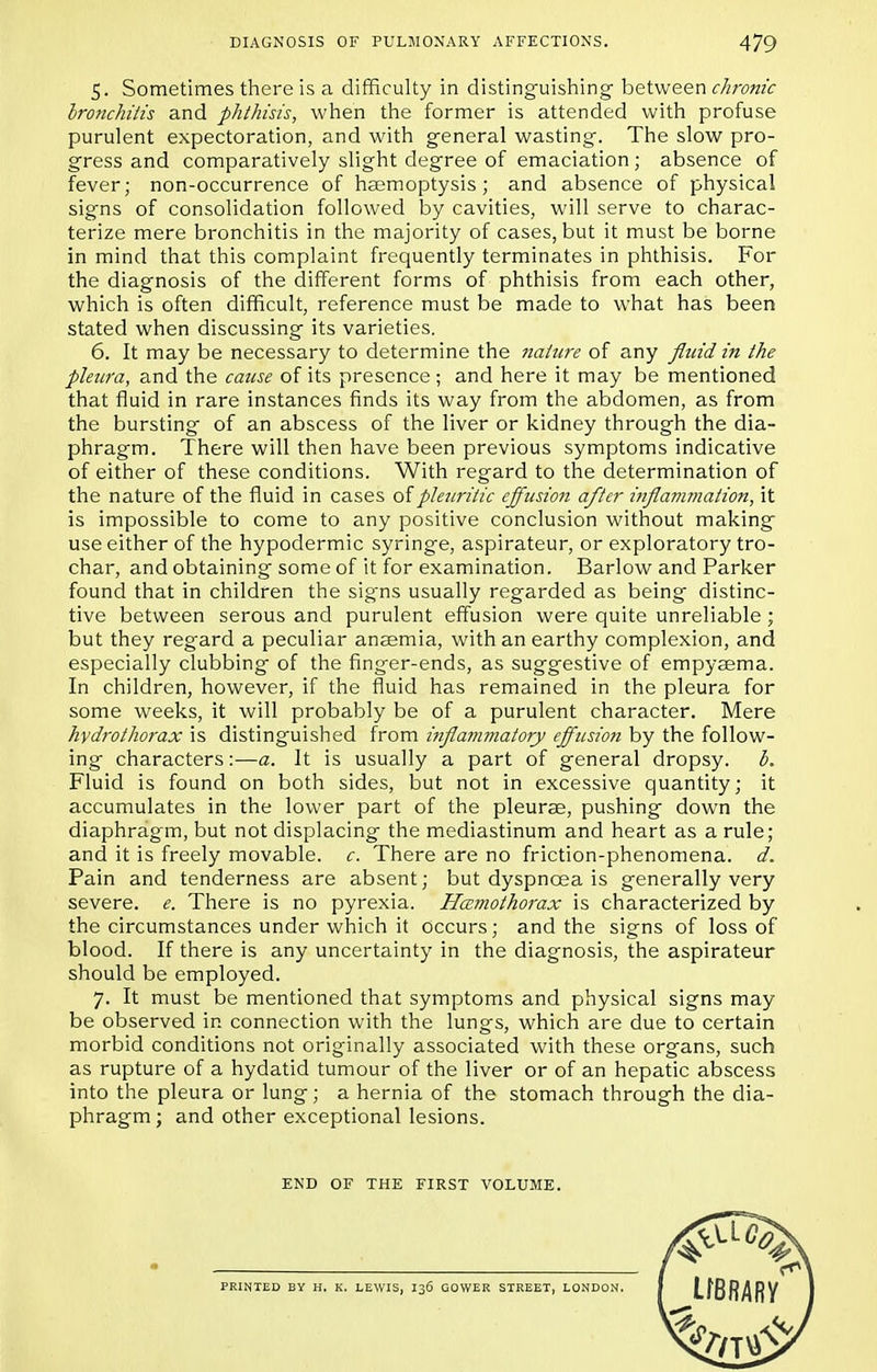 5. Sometimes there is a difficulty in distinguishing between chronic bronchitis and phthisis, when the former is attended with profuse purulent expectoration, and with general wasting. The slow pro- gress and comparatively slight degree of emaciation; absence of fever; non-occurrence of haemoptysis; and absence of physical signs of consolidation followed by cavities, will serve to charac- terize mere bronchitis in the majority of cases, but it must be borne in mind that this complaint frequently terminates in phthisis. For the diagnosis of the different forms of phthisis from each other, which is often difficult, reference must be made to what has been stated when discussing its varieties. 6. It may be necessary to determine the ?iaiure of any fluid in the pleura, and the cause of its presence ; and here it may be mentioned that fluid in rare instances finds its way from the abdomen, as from the bursting of an abscess of the liver or kidney through the dia- phragm. There will then have been previous symptoms indicative of either of these conditions. With regard to the determination of the nature of the fluid in cases of pleuritic effusion after inflammation, it is impossible to come to any positive conclusion without making use either of the hypodermic syringe, aspirateur, or exploratory tro- char, and obtaining some of it for examination. Barlow and Parker found that in children the sig'ns usually regarded as being distinc- tive between serous and purulent effusion were quite unreliable; but they regard a peculiar anaemia, with an earthy complexion, and especially clubbing of the finger-ends, as suggestive of empyaema. In children, however, if the fluid has remained in the pleura for some weeks, it will probably be of a purulent character. Mere hydrothorax is distinguished from i?ifla?nmatory effusion by the follow- ing characters:—a. It is usually a part of general dropsy, b. Fluid is found on both sides, but not in excessive quantity; it accumulates in the lower part of the pleurae, pushing down the diaphragm, but not displacing the mediastinum and heart as a rule; and it is freely movable, c. There are no friction-phenomena, d. Pain and tenderness are absent; but dyspncea is generally very severe, e. There is no pyrexia. Hemothorax is characterized by the circumstances under which it occurs; and the signs of loss of blood. If there is any uncertainty in the diagnosis, the aspirateur should be employed. 7. It must be mentioned that symptoms and physical signs may be observed in connection with the lungs, which are due to certain morbid conditions not originally associated with these organs, such as rupture of a hydatid tumour of the liver or of an hepatic abscess into the pleura or lung; a hernia of the stomach through the dia- phragm; and other exceptional lesions. END OF THE FIRST VOLUME. PRINTED BY H. K. LEWIS, I36 GOWER STREET, LONDON.