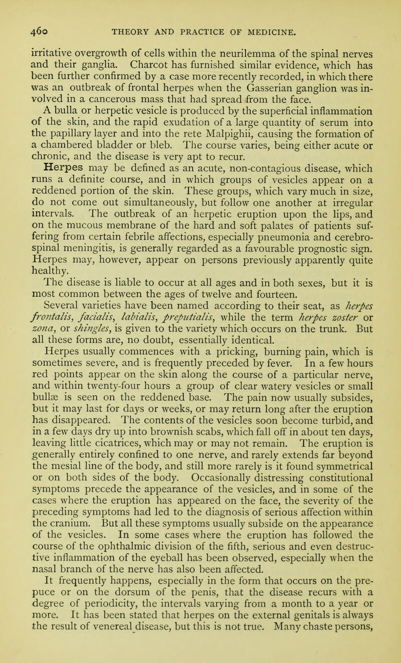 irritative overgrowth of cells within the neurilemma of the spinal nerves and their ganglia. Charcot has furnished similar evidence, which has been further confirmed by a case more recently recorded, in which there was an outbreak of frontal herpes when the Gasserian ganglion was in- volved in a cancerous mass that had spread from the face. A bulla or herpetic vesicle is produced by the superficial inflammation of the skin, and the rapid exudation of a large quantity of serum into the papillary layer and into the rete Malpighii, causing the formation of a chambered bladder or bleb. The course varies, being either acute or chronic, and the disease is very apt to recur. Herpes may be defined as an acute, non-contagious disease, which runs a definite course, and in which groups of vesicles appear on a reddened portion of the skin. These groups, which vary much in size, do not come out simultaneously, but follow one another at irregular intervals. The outbreak of an herpetic eruption upon the lips, and on the mucous membrane of the hard and soft palates of patients suf- fering from certain febrile affections, especially pneumonia and cerebro- spinal meningitis, is generally regarded as a favourable prognostic sign. Herpes may, however, appear on persons previously apparently quite healthy. The disease is liable to occur at all ages and in both sexes, but it is most common between the ages of twelve and fourteen. Several varieties have been named according to their seat, as herpes frontalis, facialis, labialis, prepntialis, while the term herpes zoster or zona, or shingles, is given to the variety which occurs on the trunk. But all these forms are, no doubt, essentially identical. Herpes usually commences with a pricking, burning pain, which is sometimes severe, and is frequently preceded by fever. In a few hours red points appear on the skin along the course of a particular nerve, and within twenty-four hours a group of clear watery vesicles or small bullae is seen on the reddened base. The pain now usually subsides, but it may last for days or weeks, or may return long after the eruption has disappeared. The contents of the vesicles soon become turbid, and in a few days dry up into brownish scabs, which fall off in about ten days, leaving little cicatrices, which may or may not remain. The eruption is generally entirely confined to one nerve, and rarely extends far beyond the mesial line of the body, and still more rarely is it found symmetrical or on both sides of the body. Occasionally distressing constitutional symptoms precede the appearance of the vesicles, and in some of the cases where the eruption has appeared on the face, the severity of the preceding symptoms had led to the diagnosis of serious affection within the cranium. But all these symptoms usually subside on the appearance of the vesicles. In some cases where the eruption has followed the course of the ophthalmic division of the fifth, serious and even destruc- tive inflammation of the eyeball has been observed, especially when the nasal branch of the nerve has also been affected. It frequently happens, especially in the form that occurs on the pre- puce or on the dorsum of the penis, that the disease recurs with a degree of periodicity, the intervals varying from a month to a year or more. It has been stated that herpes on the external genitals is always the result of venereal disease, but this is not true. Many chaste persons,