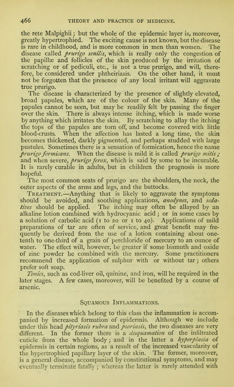 the rete Malpighii; but the whole of the epidermic layer is, moreover, greatly hypertrophied. The exciting cause is not known, but the disease is rare in childhood, and is more common in men than women. The disease called prurigo senilis, which is really only the congestion of the papilla? and follicles of the skin produced by the irritation of scratching or of pediculi, etc., is not a true prurigo, and will, there- fore, be considered under phtheiriasis. On the other hand, it must not be forgotten that the presence of any local irritant will aggravate true prurigo. The disease is characterized by the presence of slightly elevated, broad papules, which are of the colour of the skin. Many of the papules cannot be seen, but may be readily felt by passing the finger over the skin. There is always intense itching, which is made worse by anything which irritates the skin. By scratching to allay the itching the tops of the papules are torn off, and become covered with little blood-crusts. When the affection has lasted a long time, the skin becomes thickened, darkly pigmented, and perhaps studded with large pustules. Sometimes there is a sensation of formication, hence the name prurigo formicans. When the disease is mild it is called prurigo mitis; and when severe, prurigo ferox, which is said by some to be incurable. It is rarely curable in adults, but in children the prognosis is more hopeful. The most common seats of prurigo are the shoulders, the neck, the outer aspects of the arms and legs, and the buttocks. Treatment.—Anything that is likely to aggravate the symptoms should be avoided, and soothing applications, anodynes, and seda- tives should be applied. The itching may often be allayed by an alkaline lotion combined with hydrocyanic acid; or in some cases by a solution of carbolic acid (i to 20 or 1 to 40). Applications of mild preparations of tar are often of service, and great benefit may fre- quently be derived from the use of a lotion containing about one- tenth to one-third of a grain of perchloride of mercury to an ounce of water. The effect will, however, be greater if some bismuth and oxide of zinc powder be combined with the mercury. Some practitioners recommend the application of sulphur with or without tar; others prefer soft soap. Tonics, such as cod-liver oil, quinine, and iron, will be required in the later stages. A few cases, moreover, will be benefited by a course of arsenic Squamous Inflammations. In the diseases which belong to this class the inflammation is accom- panied by increased formation of epidermis. Although we include under this head pityriasis rubra and psoriasis, the two diseases are very different. In the former there is a desquamation of the infiltrated cuticle from the whole body; and in the latter a hyperplasia of epidermis in certain regions, as a result of the increased vascularity of the hypertrophied papillary layer of the skin. The former, moreover, is a general disease, accompanied by constitutional symptoms, and may eventually terminate fatally • whereas the latter is rarely attended with