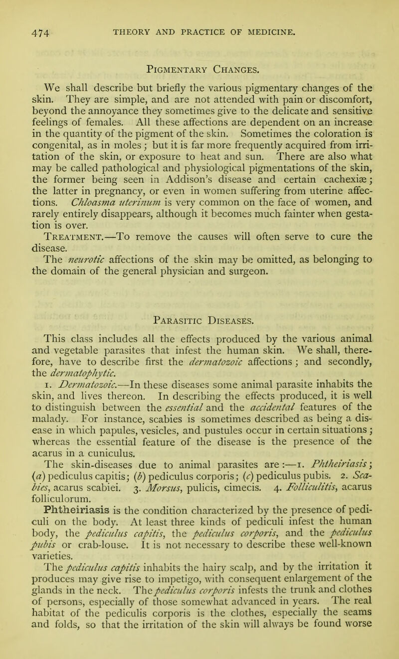 Pigmentary Changes. We shall describe but briefly the various pigmentary changes of the skin. They are simple, and are not attended with pain or discomfort, beyond the annoyance they sometimes give to the delicate and sensitive feelings of females. All these affections are dependent on an increase in the quantity of the pigment of the skin. Sometimes the coloration is congenital, as in moles ; but it is far more frequently acquired from irri- tation of the skin, or exposure to heat and sun. There are also what may be called pathological and physiological pigmentations of the skin, the former being seen in Addison's disease and certain cachexias; the latter in pregnancy, or even in women suffering from uterine affec- tions. Chloasma uterinum is very common on the face of women, and rarely entirely disappears, although it becomes much fainter when gesta- tion is over. Treatment.—To remove the causes will often serve to cure the disease. The neurotic affections of the skin may be omitted, as belonging to the domain of the general physician and surgeon. Parasitic Diseases. This class includes all the effects produced by the various animal and vegetable parasites that infest the human skin. We shall, there- fore, have to describe first the dermatozoic affections ; and secondly, the dermatophyte. i. Dermatozoic.—In these diseases some animal parasite inhabits the skin, and lives thereon. In describing the effects produced, it is well to distinguish between the essential and the accidental features of the malady. For instance, scabies is sometimes described as being a dis- ease in which papules, vesicles, and pustules occur in certain situations ; whereas the essential feature of the disease is the presence of the acarus in a cuniculus. The skin-diseases due to animal parasites are:—i. Phtheiriasis; («) pediculus capitis; (b) pediculus corporis; (c)i pediculus pubis. 2. Sea- hies, acarus scabiei. 3. Morsus, pulicis, cimecis. 4. Folliculitis, acarus folliculorum. Phtheiriasis is the condition characterized by the presence of pedi- culi on the body. At least three kinds of pediculi infest the human body, the pediculus capitis, the pediculus corporis, and the pediculus pubis or crab-louse. It is not necessary to describe these well-known varieties. The pediculus capitis inhabits the hairy scalp, and by the irritation it produces may give rise to impetigo, with consequent enlargement of the glands in the neck. The pediculus corporis infests the trunk and clothes of persons, especially of those somewhat advanced in years. The real habitat of the pediculis corporis is the clothes, especially the seams and folds, so that the irritation of the skin will always be found worse
