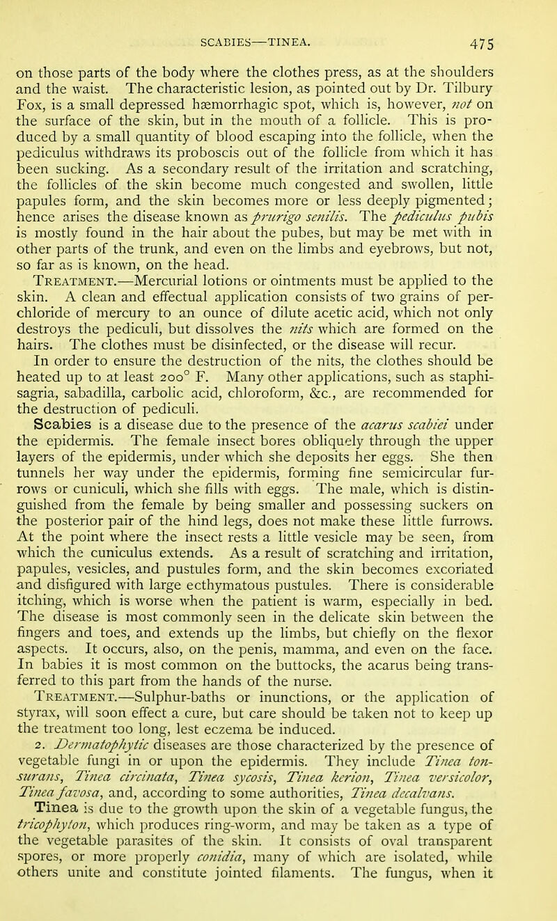 on those parts of the body where the clothes press, as at the shoulders and the waist. The characteristic lesion, as pointed out by Dr. Tilbury Fox, is a small depressed hemorrhagic spot, which is, however, not on the surface of the skin, but in the mouth of a follicle. This is pro- duced by a small quantity of blood escaping into the follicle, when the pediculus withdraws its proboscis out of the follicle from which it has been sucking. As a secondary result of the irritation and scratching, the follicles of the skin become much congested and swollen, little papules form, and the skin becomes more or less deeply pigmented; hence arises the disease known as prurigo senilis. The pediculus pubis is mostly found in the hair about the pubes, but may be met with in other parts of the trunk, and even on the limbs and eyebrows, but not, so far as is known, on the head. Treatment.—Mercurial lotions or ointments must be applied to the skin. A clean and effectual application consists of two grains of per- chloride of mercury to an ounce of dilute acetic acid, which not only destroys the pediculi, but dissolves the nits which are formed on the hairs. The clothes must be disinfected, or the disease will recur. In order to ensure the destruction of the nits, the clothes should be heated up to at least 2000 F. Many other applications, such as staphi- sagria, sabadilla, carbolic acid, chloroform, &c, are recommended for the destruction of pediculi. Scabies is a disease due to the presence of the acarus scabiei under the epidermis. The female insect bores obliquely through the upper layers of the epidermis, under which she deposits her eggs. She then tunnels her way under the epidermis, forming fine semicircular fur- rows or cuniculi, which she fills with eggs. The male, which is distin- guished from the female by being smaller and possessing suckers on the posterior pair of the hind legs, does not make these little furrows. At the point where the insect rests a little vesicle may be seen, from which the cuniculus extends. As a result of scratching and irritation, papules, vesicles, and pustules form, and the skin becomes excoriated and disfigured with large ecthymatous pustules. There is considerable itching, which is worse when the patient is warm, especially in bed. The disease is most commonly seen in the delicate skin between the fingers and toes, and extends up the limbs, but chiefly on the flexor aspects. It occurs, also, on the penis, mamma, and even on the face. In babies it is most common on the buttocks, the acarus being trans- ferred to this part from the hands of the nurse. Treatment.—Sulphur-baths or inunctions, or the application of styrax, will soon effect a cure, but care should be taken not to keep up the treatment too long, lest eczema be induced. 2. Denuatophytic diseases are those characterized by the presence of vegetable fungi in or upon the epidermis. They include Tinea ton- surans, Tinea circinata, Tinea sycosis, Tinea kerion, Tinea versicolor, Tinea favosa, and, according to some authorities, Tinea dccalvans. Tinea is due to the growth upon the skin of a vegetable fungus, the tricophylon, which produces ring-worm, and may be taken as a type of the vegetable parasites of the skin. It consists of oval transparent spores, or more properly conidia, many of which are isolated, while others unite and constitute jointed filaments. The fungus, when it