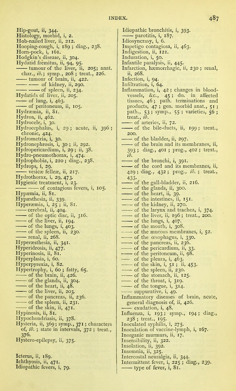 Hip-gout, ii, 344. Histology, morbid, i, 2. Hob-nailed liver, ii, 212. Hooping-cough, i, 189 ; diag., 238. Horn-pock, i, 161. Hodgkin's disease, ii, 304. Hydatid fremitus, ii, 94, 95. tumour of the liver, ii, 205; anat. char., ib.; symp., 208 ; treat., 226. tumour of brain, ii, 422. of kidney, ii, 290. of spleen, ii, 234. Hydatids of liver, ii, 205. of lung, i, 463. of peritoneum, ii, 105. Hydremia, ii, 81. Hydroa, ii, 462. Hydrocele, i, 30. Hydrocephalus, i, 29 ; acute, ii, 396 ; chronic, 424. Hydrometria, i, 30. Hydronephrosis, i, 30 ; ii, 292. Hydropericardium, i, 29 ; ii, 38. Hydro-pneumothorax, i, 474. Hydrophobia, i, 210; diag., 238. Hydrops, i, 29. vesicae fellere, ii, 217. Hydrothorax, i, 29, 473. Hygienic treatment, i, 23. of contagious fevers, i, 105. Hypsemia, ii, 81. Hypaesthesia, ii, 339. Hyperemia, i, 25 ; ii, 81. cerebral, ii, 404. of the optic disc, ii, 316. of the liver, ii, 194. ■ of the lungs, i, 403. of the spleen, ii, 230. renal, ii, 268. Hyperesthesia, ii, 341. Hyperidrosis, ii, 477. Hyperinosis, ii, 81. Hyperplasia, i, 60. Hyperpyrexia, i, 82. Hypertrophy, i, 60 ; fatty, 65. of the brain, ii, 426. of the glands, ii, 304. of the heart, ii, 48. of the liver, ii, 203. of the pancreas, ii, 236. of the spleen, ii, 231. of the skin, ii, 471. Hypinosis, ii, 81. Hypochondriasis, ii, 378. Hysteria, ii, 369; symp., 371; characters of, ib. ; state in intervals, 372 ; treat., 376. Hystero-epilepsy, ii, 375. Icterus, ii, 189. Ichthyosis, ii, 471. Idiopathic fevers, i, 79. Idiopathic bronchitis, i, 393. parotitis, i, 187. Idiosyncrasy, i, 6. Impetigo contagiosa, ii, 463. Indigestion, ii, 121. Induration, i, 50. Infantile paralysis, ii, 445. Infarction, hemorrhagic, ii, 230 ; renal, ii, 268. Infection, i, 94. Infiltration, i, 64. Inflammation, i, 42 ; changes in blood- vessels, &c, 45 ; do. in affected tissues, 46; path, terminations and products, 47 ; gen. morbid anat., 51 ; path., 53; symp., 55 ; varieties, 56 ; treat., ib. of arteries, ii, 72. of the bile-ducts, ii, 199; treat., 200. of the bladder, ii, 297. of the brain and its membranes, ii, 393 ; diag., 401 ; prog., 402 ; treat., ib. of the bronchi, i, 391. of the cord and its membranes, ii, 429; diag., 432; prog., ib. ; treat., 433- of the gall-bladder, ii, 216. of the glands, ii, 300. of the heart, ii, 39. of the intestines, ii, 151. of the kidney, ii, 270. ■ of the larynx and trachea, i, 374. of the liver, ii, 196; treat., 200. of the lungs, i, 407. of the mouth, i, 308. of the mucous membranes, i, 52. ■ of the oesophagus, i, 330. of the pancreas, ii, 236. of the pericardium, ii, 33. of the peritoneum, ii, 98. of the pleura, i, 463. of the skin, i, 51 ; ii, 453. of the spleen, ii, 230. of the stomach, ii, 125. of the throat, i, 319. of the tongue, i, 314. suppurative, i, 49. Inflammatory diseases of brain, acute, general diagnosis of, ii, 426. exudation, i, 48. Influenza, i, 193; symp., 194; diag., 238 ; treat., 195. Inoculated syphilis, i, 275. Inoculation of vaccine-lymph, i, 167. Inorganic murmurs, ii, 17. Insensibility, ii, 322. Insolation, ii, 392. Insomnia, ii, 325. Intercostal neuralgia, ii, 344. Intermittent fever, i, 225 ; diag., 239. type of fever, i, 81.