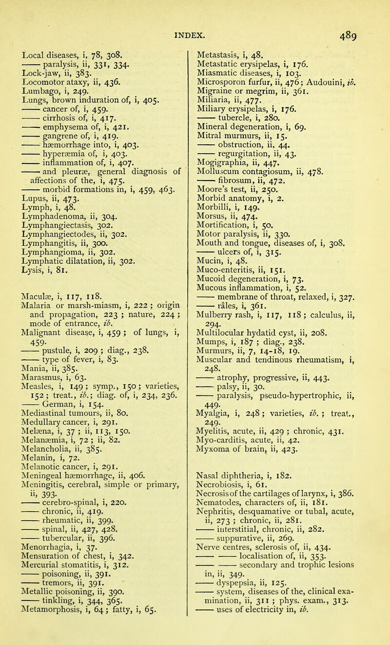 Local diseases, i, 78, 308. paralysis, ii, 331, 334. Lock-jaw, ii, 383. Locomotor ataxy, ii, 436. Lumbago, i, 249. Lungs, brown induration of, i, 405. cancer of, i, 459. cirrhosis of, i, 417. emphysema of, i, 421. gangrene of, i, 419. haemorrhage into, i, 403. hyperemia of, i, 403. inflammation of, i, 407. and pleurae, general diagnosis of affections of the, i, 475. morbid formations in, i, 459, 463. Lupus, ii, 473. Lymph, i, 48. Lymphadenoma, ii, 304. Lymphangiectasis, 302. Lymphangiectodes, ii, 302. Lymphangitis, ii, 300. Lymphangioma, ii, 302. Lymphatic dilatation, ii, 302. Lysis, i, 81. Macula, i, 117, 118. Malaria or marsh-miasm, i, 222 ; origin and propagation, 223 ; nature, 224 ; mode of entrance, ib. Malignant disease, i, 459 ; of lungs, i, 459- pustule, i, 209 ; diag., 238. type of fever, i, 83. Mania, ii, 385. Marasmus, i, 63. Measles, i, 149 ; symp., 150; varieties, 152; treat., ib.; diag. of, i, 234, 236. German, i, 154. Mediastinal tumours, ii, 80. Medullary cancer, i, 291. Melama, i, 37 ; ii, 113, 150. Melansemia, i, 72 ; ii, 82. Melancholia, ii, 385. Melanin, i, 72. Melanotic cancer, i, 291. Meningeal heemorrhage, ii, 406. Meningitis, cerebral, simple or primary, ii, 393- ■ cerebro-spinal, i, 220. chronic, ii, 419. rheumatic, ii, 399. spinal, ii, 427, 428. tubercular, ii, 396. Menorrhagia, i, 37. Mensuration of chest, i, 342. Mercurial stomatitis, i, 312. poisoning, ii, 391. tremors, ii, 391. Metallic poisoning, ii, 390. tinkling, i, 344, 365. Metamorphosis, i, 64; fatty, i, 65. Metastasis, i, 48. Metastatic erysipelas, i, 176. Miasmatic diseases, i, 103. Microsporon furfur, ii, 476; Audouini, ib. Migraine or megrim, ii, 361. Miliaria, ii, 477. Miliary erysipelas, i, 176. tubercle, i, 280. Mineral degeneration, i, 69. Mitral murmurs, ii, 15. obstruction, ii, 44. regurgitation, ii, 43. Mogigraphia, ii, 447. Molluscum contagiosum, ii, 478. fibrosum, ii, 472. Moore's test, ii, 250. Morbid anatomy, i, 2. Morbilli, i, 149. Morsus, ii, 474. Mortification, i, 50. Motor paralysis, ii, 330. Mouth and tongue, diseases of, i, 308. ulcers of, i, 315. Mucin, i, 48. Muco-enteritis, ii, 151. Mucoid degeneration, i, 73. Mucous inflammation, i, 52. membrane of throat, relaxed, i, 327. rales, i, 361. Mulberry rash, i, 117, 118; calculus, ii, 294. Multilocular hydatid cyst, ii, 208. Mumps, i, 187 ; diag., 238. Murmurs, ii, 7, 14-18, 19. Muscular and tendinous rheumatism, i, 248. atrophy, progressive, ii, 443. palsy, ii, 30. paralysis, pseudo-hypertrophic, ii, 449. Myalgia, i, 248; varieties, ib. ; treat., 249. Myelitis, acute, ii, 429 ; chronic, 431. Myo-carditis, acute, ii, 42. Myxoma of brain, ii, 423. Nasal diphtheria, i, 182. Necrobiosis, i, 61. Necrosis of the cartilages of larynx, i, 386. Nematodes, characters of, ii, 181. Nephritis, desquamative or tubal, acute, ii, 273 ; chronic, ii, 281. interstitial, chronic, ii, 282. suppurative, ii, 269. Nerve centres, sclerosis of, ii, 434. localisation of, ii, 353. secondary and trophic lesions in, ii, 349. dyspepsia, ii, 125. system, diseases of the, clinical exa- mination, ii, 311 ; phys. exam., 313. uses of electricity in, ib.