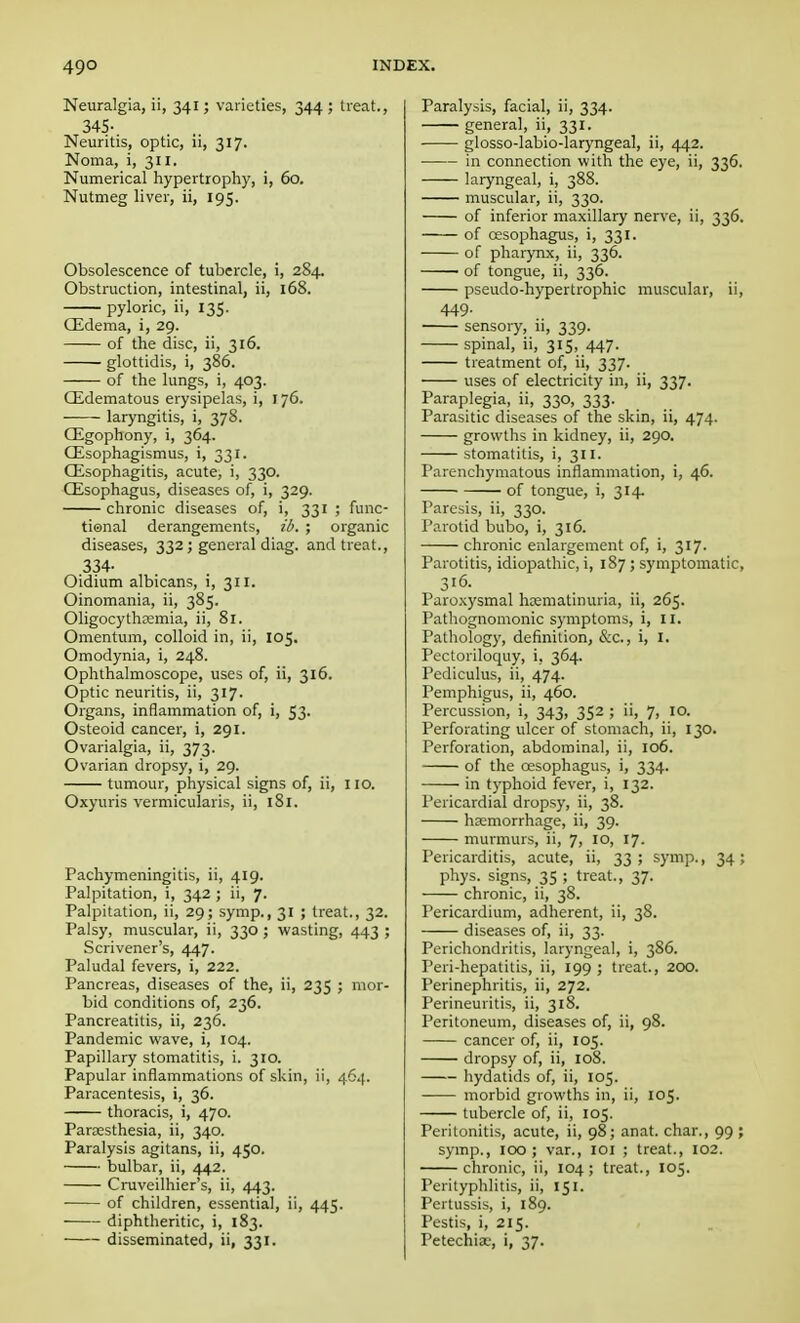 Neuralgia, ii, 341; varieties, 344 ; treat., 345- Neuritis, optic, ii, 317. Noma, i, 311. Numerical hypertrophy, i, 60. Nutmeg liver, ii, 195. Obsolescence of tubercle, i, 284. Obstruction, intestinal, ii, 168. pyloric, ii, 135. CEdema, i, 29. of the disc, ii, 316. glottidis, i, 386. of the lungs, i, 403. Edematous erysipelas, i, 176. laryngitis, i, 378. CEgophony, i, 364. CEsophagismus, i, 331. Oesophagitis, acute, i, 330. Oesophagus, diseases of, i, 329. chronic diseases of, i, 331 ; func- tional derangements, ib. ; organic diseases, 332; general diag. and treat., .334- Oidium albicans, i, 311. Oinomania, ii, 385. Oligocythemia, ii, 81. Omentum, colloid in, ii, 105. Omodynia, i, 248. Ophthalmoscope, uses of, ii, 316. Optic neuritis, ii, 317. Organs, inflammation of, i, 53. Osteoid cancer, i, 291. Ovarialgia, ii, 373. Ovarian dropsy, i, 29. tumour, physical signs of, ii, 110. Oxyuris vermicularis, ii, 181. Pachymeningitis, ii, 419. Palpitation, i, 342 ; ii, 7. Palpitation, ii, 29; symp., 31 ; treat., 32. Palsy, muscular, ii, 330 ; wasting, 443 ; Scrivener's, 447. Paludal fevers, i, 222. Pancreas, diseases of the, ii, 235 ; mor- bid conditions of, 236. Pancreatitis, ii, 236. Pandemic wave, i, 104. Papillary stomatitis, i. 310. Papular inflammations of skin, ii, 464. Paracentesis, i, 36. thoracis, i, 470. Paraesthesia, ii, 340. Paralysis agitans, ii, 450. bulbar, ii, 442. Cruveilhier's, ii, 443. ■ of children, essential, ii, 445. diphtheritic, i, 183. disseminated, ii, 331. Paralysis, facial, ii, 334. general, ii, 331. glosso-labio-laryngeal, ii, 442. in connection with the eye, ii, 336. laryngeal, i, 388. muscular, ii, 330. of inferior maxillary nerve, ii, 336. of oesophagus, i, 331. of pharynx, ii, 336. • of tongue, ii, 336. pseudo-hypertrophic muscular, ii, 449- sensory, ii, 339. spinal, ii, 315, 447. treatment of, ii, 337. uses of electricity in, ii, 337. Paraplegia, ii, 330, 333. Parasitic diseases of the skin, ii, 474. growths in kidney, ii, 290. stomatitis, i, 311. Parenchymatous inflammation, i, 46. of tongue, i, 314. Paresis, ii, 330. Parotid bubo, i, 316. chronic enlargement of, i, 317. Parotitis, idiopathic, i, 187 ; symptomatic, 316. Paroxysmal hcematinuria, ii, 265. Pathognomonic symptoms, i, 11. Pathology, definition, &c, i, I. Pectoriloquy, i, 364. Pediculus, ii, 474. Pemphigus, ii, 460. Percussion, i, 343, 352 ; ii, 7, 10. Perforating ulcer of stomach, ii, 130. Perforation, abdominal, ii, 106. of the oesophagus, i, 334. in typhoid fever, i, 132. Pericardial dropsy, ii, 38. haemorrhage, ii, 39. murmurs, ii, 7, 10, 17. Pericarditis, acute, ii, 33 ; symp., 34 ; phys. signs, 35 ; treat., 37. chronic, ii, 38. Pericardium, adherent, ii, 38. diseases of, ii, 33. Perichondritis, laryngeal, i, 386. Peri-hepatitis, ii, 199; treat., 200. Perinephritis, ii, 272. Perineuritis, ii, 318. Peritoneum, diseases of, ii, 98. cancer of, ii, 105. dropsy of, ii, 108. hydatids of, ii, 105. morbid growths in, ii, 105. tubercle of, ii, 105. Peritonitis, acute, ii, 98; anat. char., 99 ; symp., 100; var., 101 ; treat., 102. chronic, ii, 104; treat., 105. Perityphlitis, ii, 151. Pertussis, i, 189. Pestis, i, 215. Petechia?, i, 37.