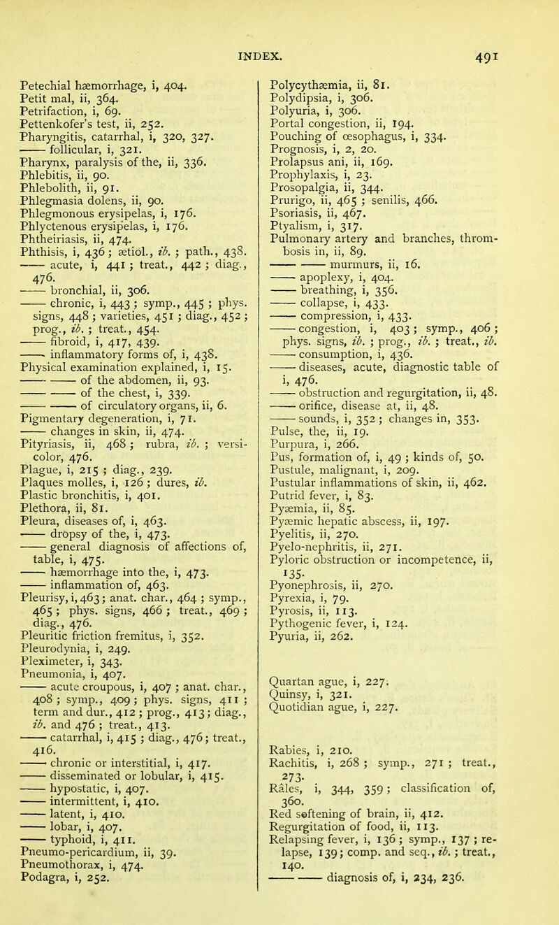 Petechial haemorrhage, i, 404. Petit mal, ii, 364. Petrifaction, i, 69. Pettenkofer's test, ii, 252. Pharyngitis, catarrhal, i, 320, 327. follicular, i, 321. Pharynx, paralysis of the, ii, 336. Phlebitis, ii, 90. Phlebolith, ii, 91. Phlegmasia dolens, ii, 90. Phlegmonous erysipelas, i, 176. Phlyctenous erysipelas, i, 176. Phtheiriasis, ii, 474. Phthisis, i, 436; aetiol., ib. ; path., 438. acute, i, 441 ; treat., 442 ; diag., 476. bronchial, ii, 306. chronic, i, 443 ; symp., 445 ; phys. signs, 448 ; varieties, 451 ; diag., 452 ; prog., ib. ; treat, 454. fibroid, i, 417, 439. ■ inflammatory forms of, i, 438. Physical examination explained, i, 15. of the abdomen, ii, 93. of the chest, i, 339. of circulatory organs, ii, 6. Pigmentary degeneration, i, 71. changes in skin, ii, 474. Pityriasis, ii, 468; rubra, ib. ; versi- color, 476. Plague, i, 215 ; diag., 239. Plaques molles, i, 126 ; dures, ib. Plastic bronchitis, i, 401. Plethora, ii, 81. Pleura, diseases of, i, 463. dropsy of the, i, 473. general diagnosis of affections of, table, i, 475. haemorrhage into the, i, 473. inflammation of, 463. Pleurisy, i, 463; anat. char., 464 ; symp., 465; phys. signs, 466; treat., 469; diag., 476. Pleuritic friction fremitus, i, 352. Pleurodynia, i, 249. Pleximeter, i, 343. Pneumonia, i, 407. acute croupous, i, 407 ; anat. char., 408; symp., 409; phys. signs, 411 ; term and dur., 412 ; prog., 413; diag., ib. and 476 ; treat., 413. catarrhal, i, 415 ; diag., 476; treat., 416. chronic or interstitial, i, 417. disseminated or lobular, i, 415. hypostatic, i, 407. intermittent, i, 410. latent, i, 410. lobar, i, 407. typhoid, i, 411. Pneumo-pericardium, ii, 39. Pneumothorax, i, 474. Podagra, i, 252. Polycythsemia, ii, 81. Polydipsia, i, 306. Polyuria, i, 306. Portal congestion, ii, 194. Pouching of oesophagus, i, 334. Prognosis, i, 2, 20. Prolapsus ani, ii, 169. Prophylaxis, i, 23. Prosopalgia, ii, 344. Prurigo, ii, 465 ; senilis, 466. Psoriasis, ii, 467. Ptyalism, i, 317. Pulmonary artery and branches, throm- bosis in, ii, 89. murmurs, ii, 16. apoplexy, i, 404. breathing, i, 356. collapse, i, 433. compression, i, 433. —■—congestion, i, 403; symp., 406; phys. signs, ib. ; prog., ib. ; treat., ib. consumption, i, 436. diseases, acute, diagnostic table of 5' 476. obstruction and regurgitation, ii, 48. orifice, disease at, ii, 48. sounds, i, 352 ; changes in, 353. Pulse, the, ii, 19. Purpura, i, 266. Pus, formation of, i, 49 ; kinds of, 50. Pustule, malignant, i, 209. Pustular inflammations of skin, ii, 462. Putrid fever, i, 83. Pyaemia, ii, 85. Pysemic hepatic abscess, ii, 197. Pyelitis, ii, 270. Pyelo-nephritis, ii, 271. Pyloric obstruction or incompetence, ii, Pyonephrosis, ii, 270. Pyrexia, i, 79. Pyrosis, ii, 113. Pythogenic fever, i, 124. Pyuria, ii, 262. Quartan ague, i, 227. Quinsy, i, 321. Quotidian ague, i, 227. Rabies, i, 210. Rachitis, i, 268 ; symp., 271 ; treat., 273- Rales, i, 344, 359 ; classification of, 36o- Red softening of brain, ii, 412. Regurgitation of food, ii, 113. Relapsing fever, i, 136; symp., 137 ; re- lapse, 139; comp. and seq., ib. ; treat., 140. diagnosis of, i, 234, 236.