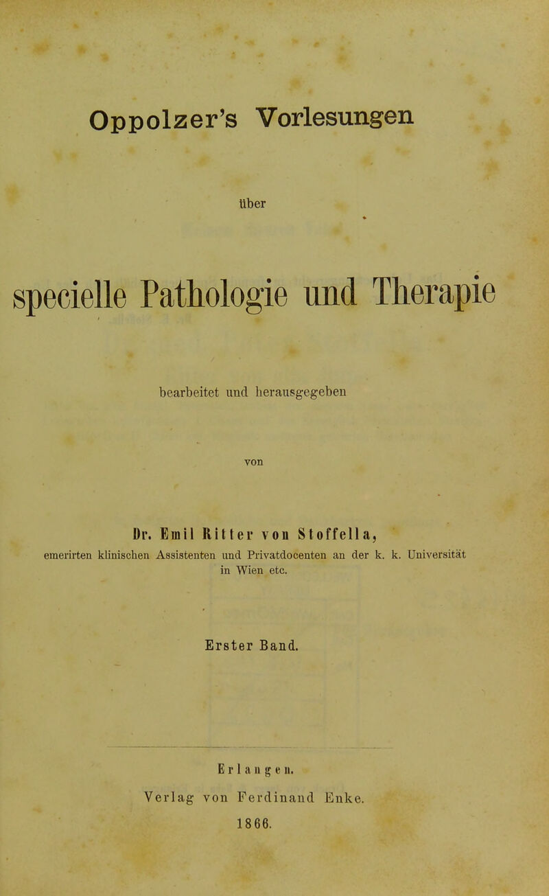 Oppolzer’s Vorlesungen über specielle Pathologie und Therapie i bearbeitet und herausgegeben von Dr. Emil Ritter von Stoffella, emerirten klinischen Assistenten und Privatdocenten an der k. k. Universität in Wien etc. Erster Band. E r 1 a n g e n. Verlag von Ferdinand Enke. 1866.