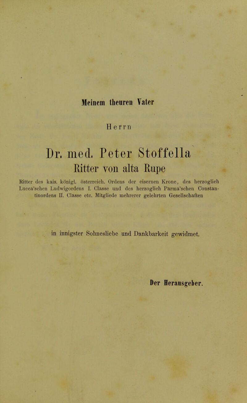 Meinem theuren Vater Herr n Dr. med. Peter Stoffella Ritter von alta Rupe Ritter des kais. königl. Österreich. Ordens der eisernen Krone, des herzoglich Lucca’schen Ludwigordens I. Classe und des herzoglich Parma’schen Constan- tinordens n. Classe etc. Mitgliede mehrerer gelehrten Gesellschaften in innigster Sobnesliebe und Dankbarkeit gewidmet. Der Herausgeber.