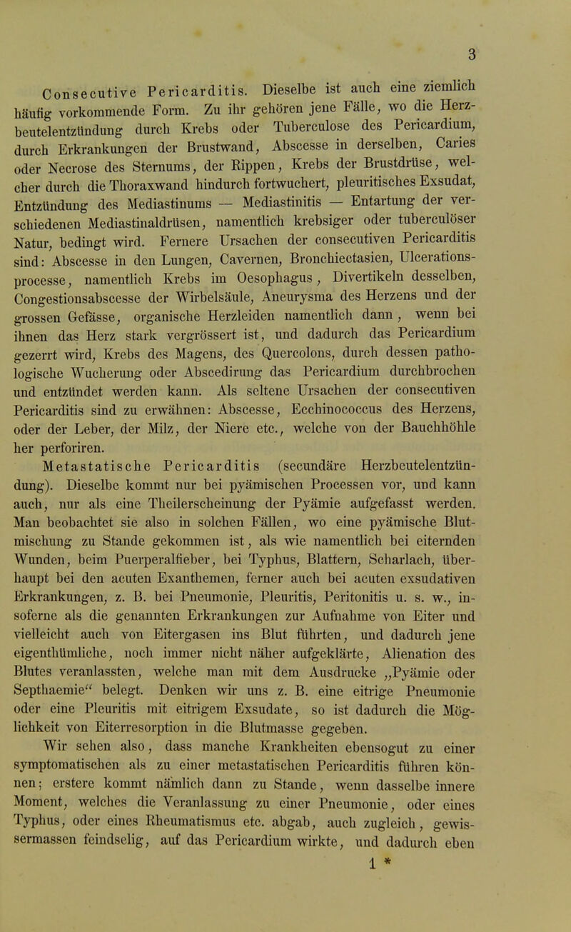 Consecutive Pericarditis. Dieselbe ist auch eine ziemlich häufig vorkommende Form. Zu ihr gehören jene Fälle, wo die Herz- beutelentzündung durch Krebs oder Tuberculose des Pericardium, durch Erkrankungen der Brustwand, Abscesse in derselben, Caries oder Necrose des Sternums, der Rippen, Krebs der Brustdrüse, wel- cher durch die Thoraxwand hindurch fortwuchert, pleuritisches Exsudat, Entzündung des Mediastinums — Mediastinitis — Entartung der ver- schiedenen Mediastinaldrüsen, namentlich krebsiger oder tuberculöser Natur, bedingt wird. Fernere Ursachen der consecutiven Pericarditis sind: Abscesse in den Lungen, Cavernen, Bronchiectasien, Ulcerations- processe, namentlich Krebs im Oesophagus, Divertikeln desselben, Congestionsabscesse der Wirbelsäule, Aneurysma des Herzens und der grossen Gefässe, organische Herzleiden namentlich dann , wenn bei ihnen das Herz stark vergrössert ist, und dadurch das Pericardium gezerrt wird, Krebs des Magens, des Quercolons, durch dessen patho- logische Wucherung oder Abscedirung das Pericardium durchbrochen und entzündet werden kann. Als seltene Ursachen der consecutiven Pericarditis sind zu erwähnen: Abscesse, Ecchinococcus des Herzens, oder der Leber, der Milz, der Niere etc., welche von der Bauchhöhle her perforiren. Metastatische Pericarditis (secundäre Herzbeutelentzün- dung). Dieselbe kommt nur bei pyämischen Processen vor, und kann auch, nur als eine Theilerscheinung der Pyämie aufgefasst werden. Man beobachtet sie also in solchen Fällen, wo eine pjmmisclie Blut- mischung zu Stande gekommen ist, als wie namentlich bei eiternden Wunden, beim Puerperalfieber, bei Typbus, Blattern, Scharlach, über- haupt bei den acuten Exanthemen, ferner auch bei acuten exsudativen Erkrankungen, z. B. bei Pneumonie, Pleuritis, Peritonitis u. s. w., in- soferne als die genannten Erkrankungen zur Aufnahme von Eiter und vielleicht auch von Eitergasen ins Blut führten, und dadurch jene eigenthümliche, noch immer nicht näher aufgeklärte, Alienation des Blutes veranlassten, welche man mit dem Ausdrucke „Pyämie oder Septhaemie“ belegt. Denken wir uns z. B. eine eitrige Pneumonie oder eine Pleuritis mit eitrigem Exsudate, so ist dadurch die Mög- lichkeit von Eiterresorption in die Blutmasse gegeben. Wir sehen also, dass manche Krankheiten ebensogut zu einer symptomatischen als zu einer metastatischen Pericarditis führen kön- nen ; erstere kommt nämlich dann zu Stande, wenn dasselbe innere Moment, welches die Veranlassung zu einer Pneumonie, oder eines Typhus, oder eines Rheumatismus etc. abgab, auch zugleich, gewis- sermassen feindselig, auf das Pericardium wirkte, und dadurch eben 1 *