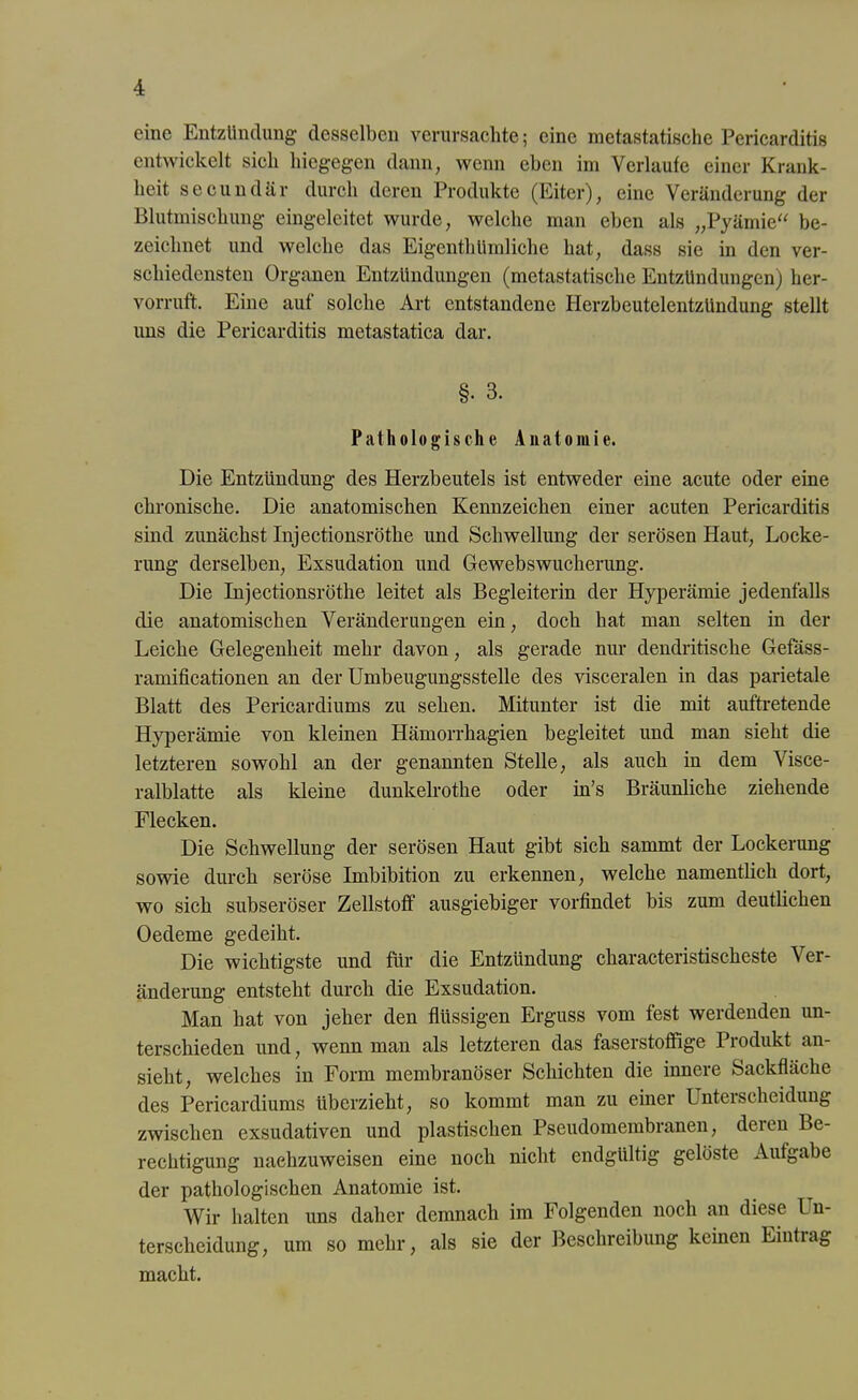 eine EntzUnclung desselben verursachte; eine metastatische Pericarditis entwickelt sich hiegegen dann, wenn eben im Verlaufe einer Krank- heit secundär durch deren Produkte (Eiter), eine Veränderung der Blutmischung eingeleitet wurde, welche man eben als „Pyämie“ be- zeichnet und welche das Eigentümliche hat, dass sie in den ver- schiedensten Organen Entzündungen (metastatische Entzündungen) her- vorruft. Eine aut solche Art entstandene Herzbeutelentzündung stellt uns die Pericarditis metastatica dar. §• 3. Pathologische Anatomie. Die Entzündung des Herzbeutels ist entweder eine acute oder eine chronische. Die anatomischen Kennzeichen einer acuten Pericarditis sind zunächst Injectionsröthe und Schwellung der serösen Haut, Locke- rung derselben, Exsudation und Gewebswucherung. Die Injectionsröthe leitet als Begleiterin der Hyperämie jedenfalls die anatomischen Veränderungen ein, doch hat man selten in der Leiche Gelegenheit mehr davon, als gerade nur dendritische Gefäss- ramificationen an der Umbeugungsstelle des visceralen in das parietale Blatt des Pericardiums zu sehen. Mitunter ist die mit auftretende Hyperämie von kleinen Hämorrhagien begleitet und man sieht die letzteren sowohl an der genannten Stelle, als auch in dem Visce- ralblatte als Meine dunkelrothe oder in’s Bräunliche ziehende Flecken. Die Schwellung der serösen Haut gibt sich sammt der Lockerung sowie durch seröse Imbibition zu erkennen, welche namentlich dort, wo sich subseröser Zellstoff ausgiebiger vorfindet bis zum deutlichen Oedeme gedeiht. Die wichtigste und für die Entzündung characteristischeste Ver- änderung entsteht durch die Exsudation. Man hat von jeher den flüssigen Erguss vom fest werdenden un- terschieden und, wenn man als letzteren das faserstoffige Piodukt an- sieht, welches in Form membranöser Schichten die innere Sackfläche des Pericardiums überzieht, so kommt man zu einer Unterscheidung zwischen exsudativen und plastischen Pseudomembranen, deien Be- rechtigung naehzuweisen eine noch nicht endgültig gelöste Aufgabe der pathologischen Anatomie ist. Wir halten uns daher demnach im Folgenden noch an diese Un- terscheidung, um so mehr, als sie der Beschreibung keinen Eintiag macht.