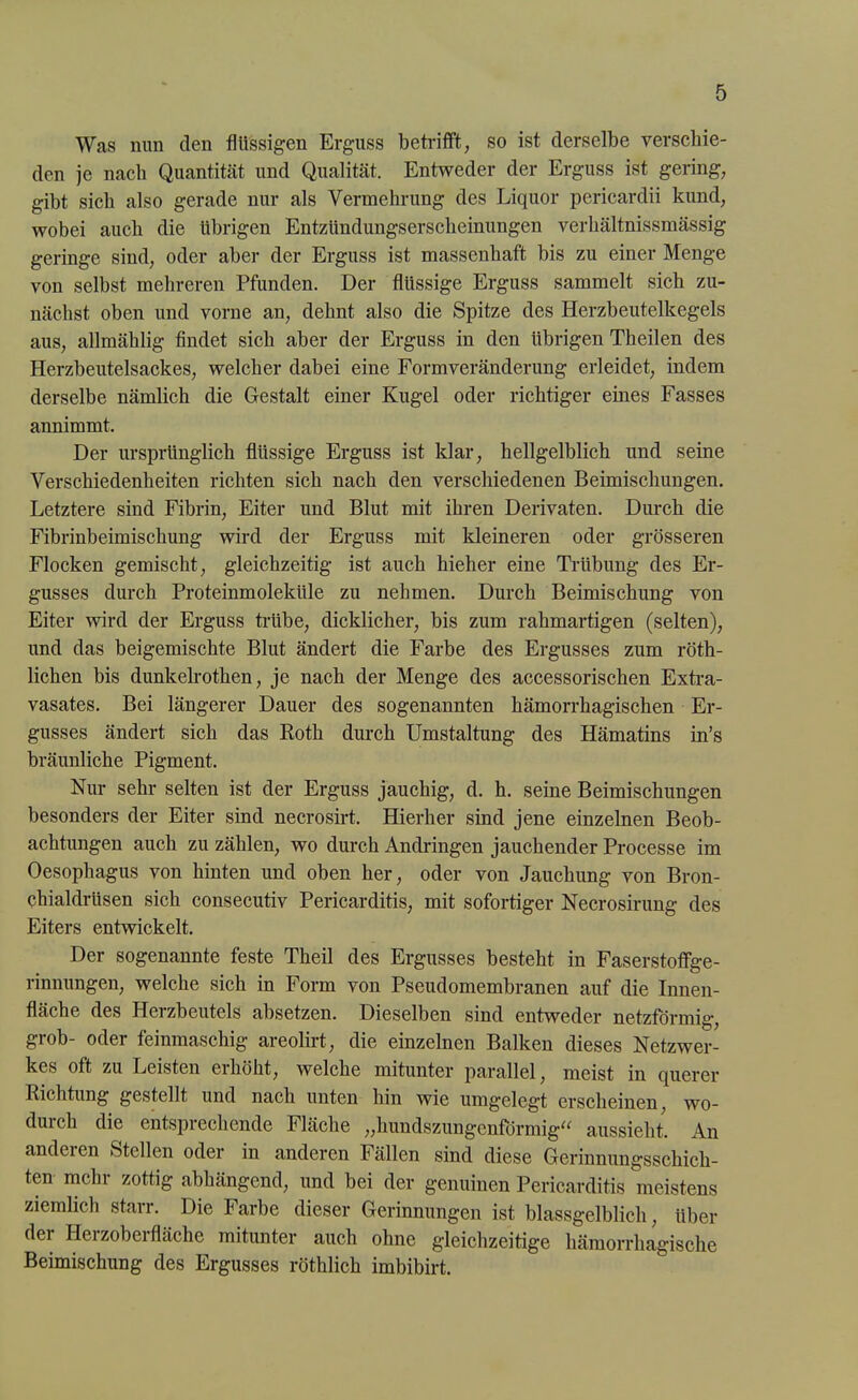 Was nun den flüssigen Erguss betrifft, so ist derselbe verschie- den je nach Quantität und Qualität. Entweder der Erguss ist gering, gibt sich also gerade nur als Vermehrung des Liquor pericardii kund, wobei auch die übrigen Entzttndungserscheinungen verhältnissmässig geringe sind, oder aber der Erguss ist massenhaft bis zu einer Menge von selbst mehreren Pfunden. Der flüssige Erguss sammelt sich zu- nächst oben und vorne an, dehnt also die Spitze des Herzbeutelkegels aus, allmählig findet sich aber der Erguss in den übrigen Theilen des Herzbeutelsackes, welcher dabei eine Formveränderung erleidet, indem derselbe nämlich die Gestalt einer Kugel oder richtiger eines Fasses annimmt. Der ursprünglich flüssige Erguss ist klar, hellgelblich und seine Verschiedenheiten richten sich nach den verschiedenen Beimischungen. Letztere sind Fibrin, Eiter und Blut mit ihren Derivaten. Durch die Fibrinbeimischung wird der Erguss mit kleineren oder grösseren Flocken gemischt, gleichzeitig ist auch hieher eine Trübung des Er- gusses durch Proteinmoleküle zu nehmen. Durch Beimischung von Eiter wird der Erguss trübe, dicklicher, bis zum rahmartigen (selten), und das beigemischte Blut ändert die Farbe des Ergusses zum röth- lichen bis dunkelrothen, je nach der Menge des accessorischen Extra- vasates. Bei längerer Dauer des sogenannten hämorrhagischen Er- gusses ändert sich das Roth durch Umstaltung des Hämatins in’s bräunliche Pigment. Nur sehr selten ist der Erguss jauchig, d. h. seine Beimischungen besonders der Eiter sind necrosirt. Hierher sind jene einzelnen Beob- achtungen auch zu zählen, wo durch Andringen jauchender Processe im Oesophagus von hinten und oben her, oder von Jauchung von Bron- chialdrüsen sich consecutiv Pericarditis, mit sofortiger Necrosirung des Eiters entwickelt. Der sogenannte feste Theil des Ergusses besteht in Faserstoffge- rinnungen, welche sich in Form von Pseudomembranen auf die Innen- fläche des Hei zbeutels absetzen. Dieselben sind entweder netzförmig-, grob- oder feinmaschig areolirt, die einzelnen Balken dieses Netzwer- kes oft zu Leisten erhöht, welche mitunter parallel, meist in querer Richtung gestellt und nach unten hin wie umgeleg’t erscheinen, wo- durch die entsprechende Fläche „hundszungeniormig“ aussieht. An and eien Stellen oder in anderen Fällen sind diese Gerinnungsschich- ten mehr zottig abhängend, und bei der genuinen Pericarditis meistens ziemlich starr. Die Farbe dieser Gerinnungen ist blassgelblich, über dei Hei zobei fläche mitunter auch ohne gleichzeitige hämorrhagische Beimischung des Ergusses röthlich imbibirt.