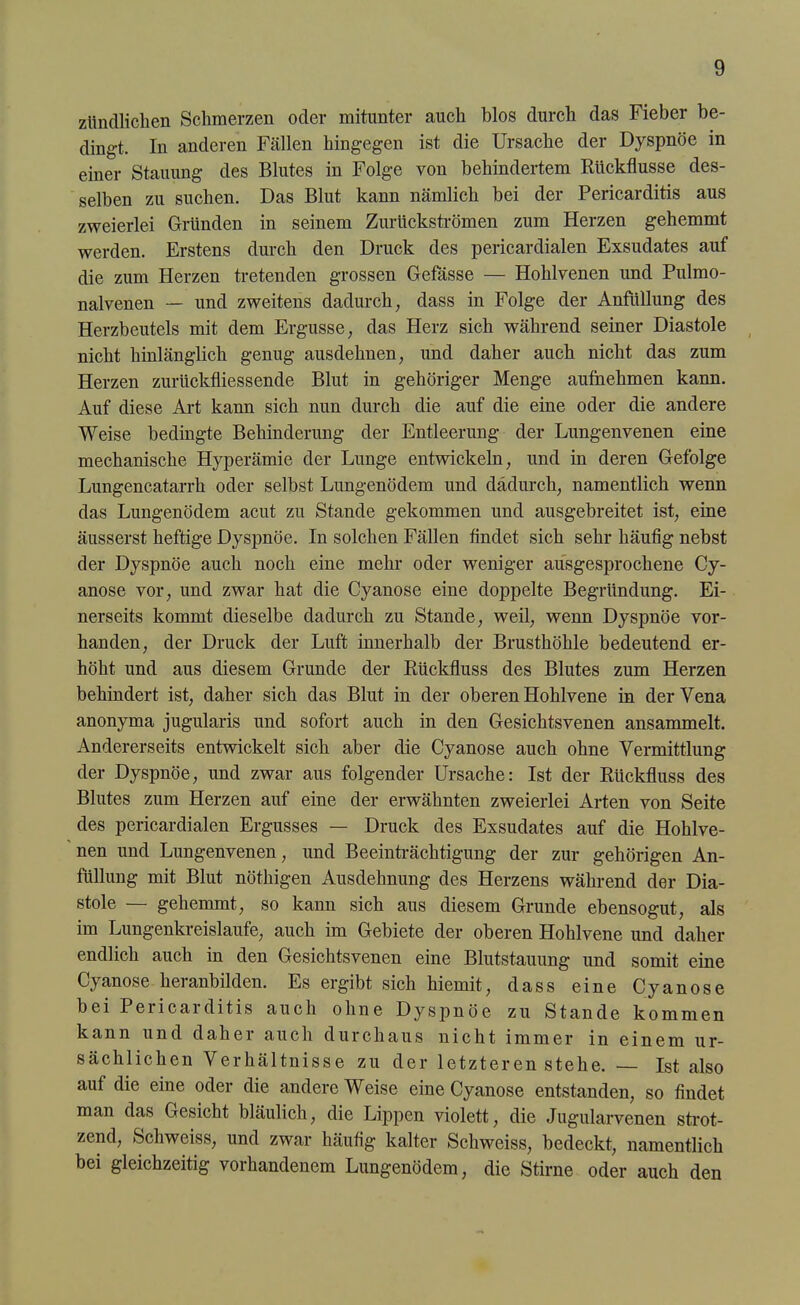 ztindlichen Schmerzen oder mitunter auch blos durch das Fieber be- dingt. In anderen Fällen hingegen ist die Ursache der Dyspnoe in einer Stauung des Blutes in Folge von behindertem Rückflüsse des- selben zu suchen. Das Blut kann nämlich bei der Pericarditis aus zweierlei Gründen in seinem Zurückströmen zum Herzen gehemmt werden. Erstens durch den Druck des pericardialen Exsudates auf die zum Herzen tretenden grossen Gefässe — Hohlvenen und Pulmo- nalvenen — und zweitens dadurch, dass in Folge der Anfüllung des Herzbeutels mit dem Ergüsse, das Herz sich während seiner Diastole nicht hinlänglich genug ausdehnen, und daher auch nicht das zum Herzen zurückfliessende Blut in gehöriger Menge aufuehmen kann. Auf diese Art kann sich nun durch die auf die eine oder die andere Weise bedingte Behinderung der Entleerung der Lungenvenen eine mechanische Hyperämie der Lunge entwickeln, und in deren Gefolge Lungencatarrh oder selbst Lungenödem und dadurch, namentlich wenn das Lungenödem acut zu Stande gekommen und ausgebreitet ist, eine äusserst heftige Dyspnoe. In solchen Fällen findet sich sehr häufig nebst der Dyspnoe auch noch eine mehr oder weniger ausgesprochene Cy- anose vor, und zwar hat die Cyanose eine doppelte Begründung. Ei- nerseits kommt dieselbe dadurch zu Stande, weil, wenn Dyspnoe vor- handen, der Druck der Luft innerhalb der Brusthöhle bedeutend er- höht und aus diesem Grunde der Rückfluss des Blutes zum Herzen behindert ist, daher sich das Blut in der oberen Hohlvene in der Vena anonyma jugularis und sofort auch in den Gesichtsvenen ansammelt. Andererseits entwickelt sich aber die Cyanose auch ohne Vermittlung der Dyspnoe, und zwar aus folgender Ursache: Ist der Rückfluss des Blutes zum Herzen auf eine der erwähnten zweierlei Arten von Seite des pericardialen Ergusses — Druck des Exsudates auf die Hohlve- nen und Lungenvenen, und Beeinträchtigung der zur gehörigen An- füllung mit Blut nöthigen Ausdehnung des Herzens während der Dia- stole — gehemmt, so kann sich aus diesem Grunde ebensogut, als im Lungenkreisläufe, auch im Gebiete der oberen Hohlvene und daher endlich auch in den Gesichtsvenen eine Blutstauung und somit eine Cyanose heranbilden. Es ergibt sich hiemit, dass eine Cyanose bei Pericarditis auch ohne Dyspnoe zu Stande kommen kann und dahei auch durchaus nicht immer in einem ur- sächlichen Verhältnisse zu der letzteren stehe. — Ist also auf die eine oder die andere Weise eine Cyanose entstanden, so findet man das Gesicht bläulich, die Lippen violett, die Jugularvenen strot- zend, Schweiss, und zwar häufig kalter Schweiss, bedeckt, namentlich bei gleichzeitig vorhandenem Lungenödem, die Stirne oder auch den