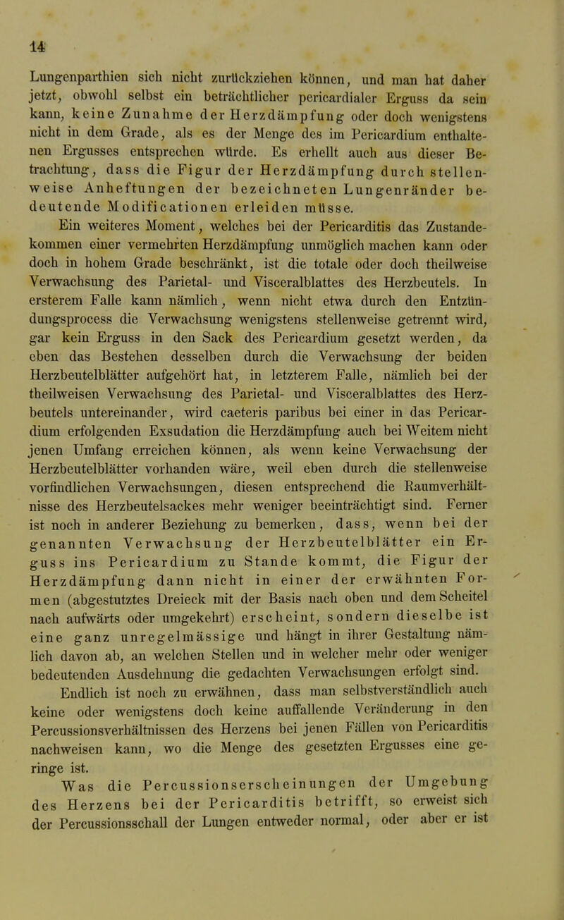 Lungenparthien sich nicht zurückziehen können, und man hat daher jetzt, obwohl selbst ein beträchtlicher pericardialer Erguss da sein kann, keine Zunahme der Herzdämpfung oder doch wenigstens nicht in dem Grade, als es der Menge des im Pericardium enthalte- nen Ergusses entsprechen würde. Es erhellt auch aus dieser Be- trachtung, dass die Figur der Herzdämpfung durch stellen- weise Anheftungen der bezeichneten Lungenränder be- deutende Modificationen erleiden müsse. Ein weiteres Moment, welches bei der Pericarditis das Zustande- kommen einer vermehrten Herzdämpfung unmöglich machen kann oder doch in hohem Grade beschränkt, ist die totale oder doch theilweise Verwachsung des Parietal- und Visceralblattes des Herzbeutels. In ersterem Falle kann nämlich, wenn nicht etwa durch den Entzün- dungsprocess die Verwachsung wenigstens stellenweise getrennt wird, gar kein Erguss in den Sack des Pericardium gesetzt werden, da eben das Bestehen desselben durch die Verwachsung der beiden Herzbeutelblätter aufgehört hat, in letzterem Falle, nämlich bei der theilweisen Verwachsung des Parietal- und Visceralblattes des Herz- beutels untereinander, wird caeteris paribus bei einer in das Pericar- dium erfolgenden Exsudation die Herzdämpfung auch bei Weitem nicht jenen Umfang erreichen können, als wenn keine Verwachsung der Herzbeutelblätter vorhanden wäre, weil eben durch die stellenweise vorfmdlichen Verwachsungen, diesen entsprechend die Kaumverhält- nisse des Herzbeutelsackes mehr weniger beeinträchtigt sind. Ferner ist noch in anderer Beziehung zu bemerken, dass, wenn bei der genannten Verwachsung der Herzbeutelblätter ein Er- guss ins Pericardium zu Stande kommt, die Figur der Herzdämpfung dann nicht in einer der erwähnten For- men (abgestutztes Dreieck mit der Basis nach oben und dem Scheitel nach aufwärts oder umgekehrt) erscheint, sondern dieselbe ist eine ganz unregelmässige und hängt in ihrer Gestaltung näm- lich davon ab, an welchen Stellen und in welcher mehr oder weniger bedeutenden Ausdehnung die gedachten Verwachsungen erfolgt sind. Endlich ist noch zu erwähnen, dass man selbstverständlich auch keine oder wenigstens doch keine auffallende Veränderung in den Percussionsverhältnissen des Herzens bei jenen Fällen von Pericarditis nachweisen kann, wo die Menge des gesetzten Ergusses eine ge- ringe ist. Was die Percussionserscheinungen der Umgebung des Herzens bei der Pericarditis betrifft, so erweist sich der Percussionsschall der Lungen entweder normal, oder abci ci ist