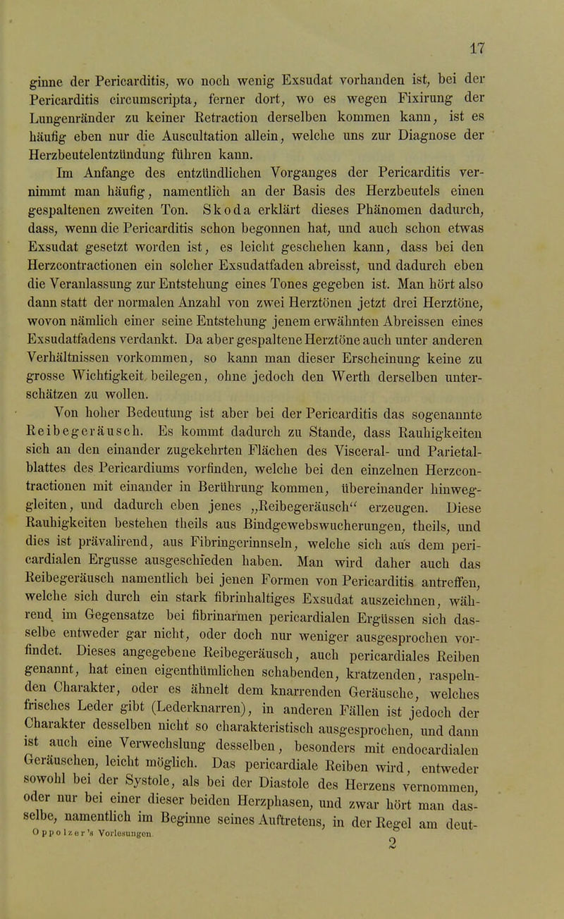 ginne der Pericarditis, wo noch wenig Exsudat vorhanden ist, bei der Pericarditis circumscripta, ferner dort, wo es wegen Fixirung der Lungenränder zu keiner Retraction derselben kommen kann, ist es häufig eben nur die Auscultation allein, welche uns zur Diagnose der Herzbeutelentzündung führen kann. Im Anfänge des entzündlichen Vorganges der Pericarditis ver- nimmt man häufig, namentlich an der Basis des Herzbeutels einen gespaltenen zweiten Ton. Skoda erklärt dieses Phänomen dadurch, dass, wenn die Pericarditis schon begonnen hat, und auch schon etwas Exsudat gesetzt worden ist, es leicht geschehen kann, dass bei den Herzcontractionen ein solcher Exsudatfaden abreisst, und dadurch eben die Veranlassung zur Entstehung eines Tones gegeben ist. Man hört also dann statt der normalen Anzahl von zwei Herztönen jetzt drei Herztöne, wovon nämlich einer seine Entstehung jenem erwähnten Abreissen eines Exsudatfadens verdankt. Da aber gespaltene Herztöne auch unter anderen Verhältnissen Vorkommen, so kann man dieser Erscheinung keine zu grosse Wichtigkeit beilegen, ohne jedoch den Werth derselben unter- schätzen zu wollen. Von hoher Bedeutung ist aber bei der Pericarditis das sogenannte Reibegeräusch. Es kommt dadurch zu Stande, dass Rauhigkeiten sich an den einander zugekehrten Flächen des Visceral- und Parietal- blattes des Pericardiums vorfinden, welche bei den einzelnen Herzcon- tractionen mit einander in Berührung kommen, übereinander hinweg- gleiten, und dadurch eben jenes „Reibegeräusch“ erzeugen. Diese Rauhigkeiten bestehen theils aus Bindgewebswucherungen, theils, und dies ist prävalirend, aus Fibringerinnseln, welche sich aus dem peri- cardialen Ergüsse ausgeschieden haben. Man wird daher auch das Reibegeräusch namentlich bei jenen Formen von Pericarditis antreffen, welche sich durch ein stark fibrinhaltiges Exsudat auszeichnen, wäh- iend. im Gegensätze bei fibrinarmen pericardialen Ergüssen sich das- selbe entweder gar nicht, oder doch nur weniger ausgesprochen vor- findet. Dieses angegebene Reibegeräusch, auch pericardiales Reiben genannt, hat einen eigenthümlichen schabenden, kratzenden, raspeln- den Charakter, oder es ähnelt dem knarrenden Geräusche, welches frisches Leder gibt (Lederknarren), in anderen Fällen ist jedoch der Ghaiakter desselben nicht so charakteristisch ausgesprochen, und dann ist auch eine Verwechslung desselben, besonders mit endocardialen Geräuschen, leicht möglich. Das pericardiale Reiben wird, entweder sowohl bei der Systole, als bei der Diastole des Herzens vernommen oder nur bei einer dieser beiden Herzphasen, und zwar hört man das- selbe, namentlich im Beginne seines Auftretens, in der Regel am deut- Oppolzer’« Vorlesungen Jö' O