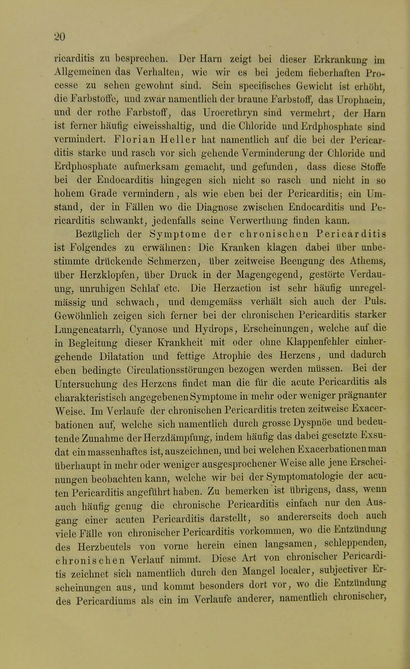 ricarditis zu besprechen. Der liarn zeigt bei dieser Erkrankung im Allgemeinen das Verhalten, wie wir es bei jedem fieberhaften Pro- cesse zu sehen gewohnt sind. Sein specifisches Gewicht ist erhöht, die Farbstoffe, und zwar namentlich der braune Farbstoff, das Urophaein, und der rothe Farbstoff, das Uroerethryn sind vermehrt, der Harn ist ferner häufig eiweisshaltig, und die Chloride und Erdphosphate sind vermindert. Florian Heller hat namentlich auf die bei der Pericar- ditis starke und rasch vor sich gehende Verminderung der Chloride und Erdphosphate aufmerksam gemacht, und gefunden, dass diese Stoffe bei der Endocarditis hingegen sich nicht so rasch und nicht in so hohem Grade vermindern, als wie eben bei der Pericarditis; ein Um- stand, der in Fällen wo die Diagnose zwischen Endocarditis und Pe- ricarditis schwankt, jedenfalls seine Verwerthung finden kann. Bezüglich der Symptome der chronischen Pericarditis ist Folgendes zu erwähnen: Die Kranken klagen dabei über unbe- stimmte drückende Schmerzen, Uber zeitweise Beengung des Athems, über Herzklopfen, über Druck in der Magengegend, gestörte Verdau- ung, unruhigen Schlaf etc. Die Herzaction ist sehr häufig imregel- mässig und schwach, und demgemäss verhält sich auch der Puls. Gewöhnlich zeigen sich ferner bei der chronischen Pericarditis starker Lungencatarrli, Cyanose und Hydrops, Erscheinungen, welche auf die in Begleitung dieser Krankheit mit oder ohne Klappenfehler einher- gehende Dilatation und fettige Atrophie des Herzens, und dadurch eben bedingte Circulationsstörungen bezogen werden müssen. Bei der Untersuchung des Herzens findet man die für die acute Pericarditis als charakteristisch angegebenen Symptome in mehr oder weniger prägnanter Weise. Im Verlaufe der chronischen Pericarditis treten zeitweise Exacer- bationen auf!, welche sich namentlich durch grosse Dyspnoe und bedeu- tende Zunahme der Herzdämpfung, indem häufig das dabei gesetzte Exsu- dat ein massenhaftes ist, auszeichnen, und bei welchen Exacerbationen man überhaupt in mehr oder weniger ausgesprochener Weise alle jene Erschei- nungen beobachten kann, welche wir bei der Symptomatologie der acu- ten Pericarditis angeführt haben. Zu bemerken ist übrigens, dass, wenn auch häufig genug die chronische Pericarditis einfach nui den Aus- gang einer acuten Pericarditis darstellt, so andererseits doch auch viele Fälle von chronischer Pericarditis Vorkommen, wo die Entzündung des Herzbeutels von vorne herein einen langsamen, schleppenden, chronischen Verlauf nimmt. Diese Art von chronischer Pericardi- tis zeichnet sich namentlich durch den Mangel localer, subjektiver Ei- scheinungen aus, und kommt besonders dort vor, wo die Entzündung des Pericardiums als ein im Verlaufe anderer, namentlich chronischer,