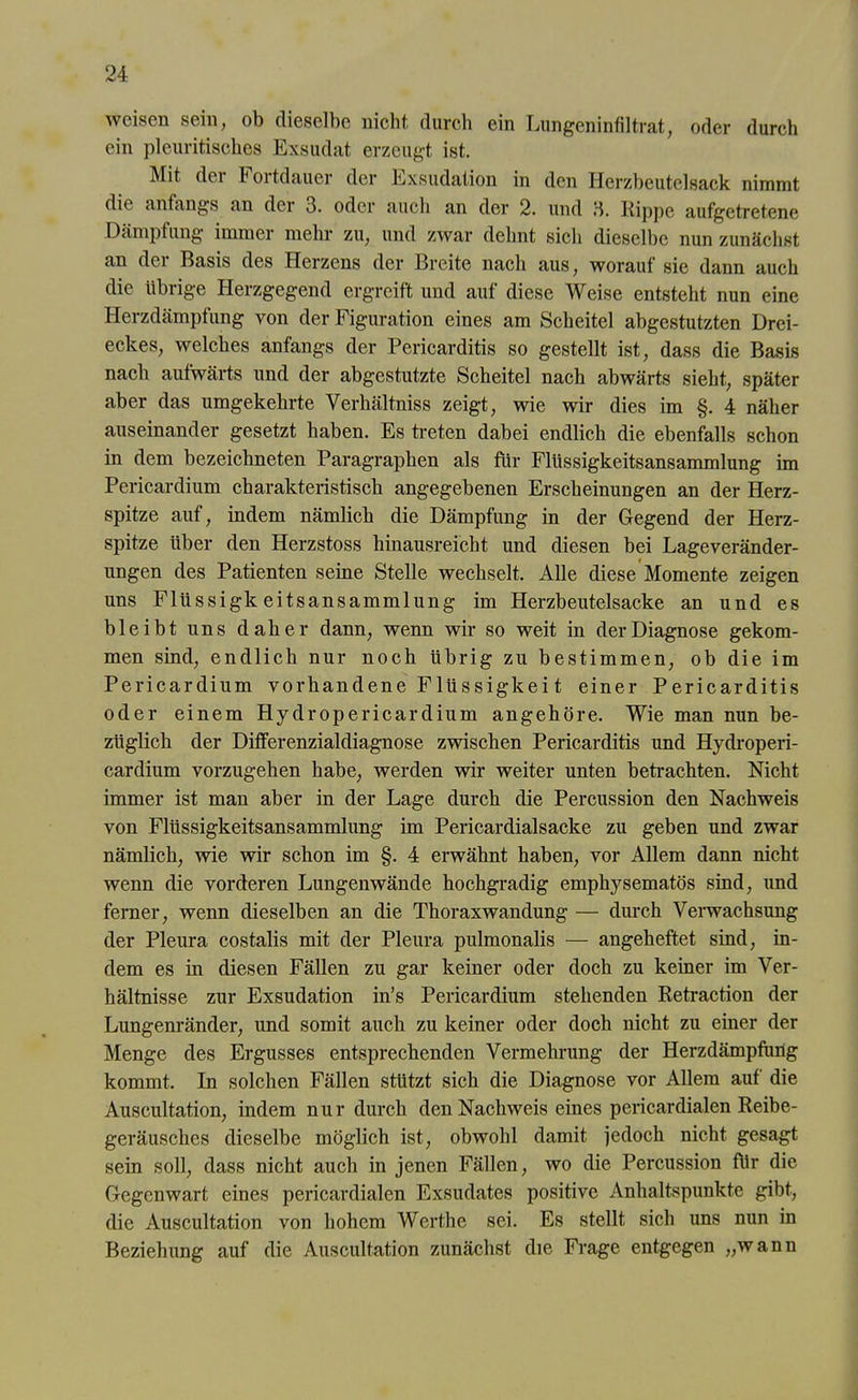 weisen sein, ob dieselbe nicht durch ein Lungeninfiltrat, oder durch ein pleuritisches Exsudat erzeugt ist. Mit dei hortdauer der .Exsudation in den Herzbeutelsack nimmt die anfangs an der 3. oder auch an der 2. und 3. Kippe aufgetretene Dämpfung immer mehr zu, und zwar dehnt sich dieselbe nun zunächst an der Basis des Herzens der Breite nach aus, worauf sie dann auch die übrige Herzgegend ergreift und auf diese Weise entsteht nun eine Herzdämpfung von der Figuration eines am Scheitel abgestutzten Drei- eckes, welches anfangs der Pericarditis so gestellt ist, dass die Basis nach aufwärts und der abgestutzte Scheitel nach abwärts sieht, später aber das umgekehrte Verhältniss zeigt, wie wir dies im §. 4 näher auseinander gesetzt haben. Es treten dabei endlich die ebenfalls schon in dem bezeichneten Paragraphen als für Flüssigkeitsansammlung im Pericardium charakteristisch angegebenen Erscheinungen an der Herz- spitze auf, indem nämlich die Dämpfung in der Gegend der Herz- spitze über den Herzstoss hinausreicht und diesen bei Lageveränder- ungen des Patienten seine Stelle wechselt. Alle diese Momente zeigen uns Flüssigk eitsansammlung im Herzbeutelsacke an und es bleibt uns daher dann, wenn wir so weit in der Diagnose gekom- men sind, endlich nur noch übrig zu bestimmen, ob die im Pericardium vorhandene Flüssigkei t einer Pericarditis oder einem Hydropericardium angehöre. Wie man nun be- züglich der Differenzialdiagnose zwischen Pericarditis und Hydroperi- cardium vorzugehen habe, werden wir weiter unten betrachten. Nicht immer ist man aber in der Lage durch die Percussion den Nachweis von Flüssigkeitsansammlung im Pericardialsacke zu geben und zwar nämlich, wie wir schon im §. 4 erwähnt haben, vor Allem dann nicht wenn die vorderen Lungenwände hochgradig emphysematos sind, und ferner, wenn dieselben an die Thoraxwandung — durch Verwachsung der Pleura costalis mit der Pleura pulmonalis — angeheftet sind, in- dem es in diesen Fällen zu gar keiner oder doch zu keiner im Ver- hältnisse zur Exsudation in’s Pericardium stehenden Retraction der Lungenränder, und somit auch zu keiner oder doch nicht zu einer der Menge des Ergusses entsprechenden Vermehrung der Herzdämpfung kommt. In solchen Fällen stützt sich die Diagnose vor Allem auf die Auscultation, indem nur durch den Nachweis eines pericardialen Reibe- geräusches dieselbe möglich ist, obwohl damit jedoch nicht gesagt sein soll, dass nicht auch in jenen Fällen, wo die Percussion für die Gegenwart eines pericardialen Exsudates positive Anhaltspunkte gibt, die Auscultation von hohem Werthe sei. Es stellt sich uns nun in Beziehung auf die Auscultation zunächst die Frage entgegen „wann