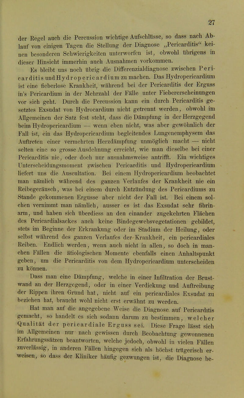 der Regel auch die Percussion wichtige Aufschlüsse, so dass nach Ab- lauf von einigen Tagen die Stellung der Diagnose „Pericarditis“ kei- nen besonderen Schwierigkeiten unterworfen ist, obwohl übrigens in dieser Hinsicht immerhin auch Ausnahmen Vorkommen. Es bleibt uns noch übrig die Differenzialdiagnose zwischen P e r i- carditis undHydrop ericardium zu machen. Das Hydropericardium ist eine fieberlose Krankheit, während bei der Pericarditis der Erguss in’s Pericardium in der Mehrzahl der Fälle unter Fiebererscheinungen vor sich geht. Durch die Percussion kann ein durch Pericarditis ge- setztes Exsudat von Hydrocardium nicht getrennt werden, obwohl im Allgemeinen der Satz fest steht, dass die Dämpfung in der Herzgegend beim Hydropericardium — wenn eben nicht, was aber gewöhnlich der Fall ist, ein das Hydropericardium begleitendes Lungenemphysem das Auftreten einer vermehrten Herzdämpfung unmöglich macht — nicht selten eine so grosse Ausdehnung erreicht, wie man dieselbe bei einer Pericarditis nie, oder doch nur ausnahmsweise antrifft. Ein wichtiges Unterscheidungsmoment zwischen Pericarditis und Hydropericardium liefert uns die Auscultation. Bei einem Hydropericardium beobachtet man nämlich während des ganzen Verlaufes der Krankheit nie ein Reibegeräusch, was bei einem durch Entzündung des Perieardiums zu Stande gekommenen Ergüsse aber nicht der Fall ist. Bei einem sol- chen vernimmt man nämlich, ausser es ist das Exsudat sehr fibrin- arm, und haben sich ttberdiess an den einander zugekehrten Flächen des Pericardialsackes auch keine Bindegewebsvegetationen gebildet, stets im Beginne der Erkrankung oder im Stadium der Heilung, oder selbst während des ganzen Verlaufes der-Krankheit, ein pericardiales Reiben. Endlich werden, wenn auch nicht in allen, so doch in man- chen Fällen die ätiologischen Momente ebenfalls einen Anhaltspunkt geben, um die Pericarditis von dem Hydropericardium unterscheiden zu können. Dass man eine Dämpfung, welche in einer Infiltration der Brust- wand an der Herzgegend, oder in einer Verdickung und Auftreibung der Rippen ihren Grund hat, nicht auf ein pericardiales Exsudat zu beziehen hat, braucht wohl nicht erst erwähnt zu werden. Hat man auf die angegebene Weise die Diagnose, auf Pericarditis gemacht, so handelt es sich sodann darum zu bestimmen, welcher Qualität der pericardiale Erguss sei. Diese Frage lässt sich im Allgemeinen nur nach gewissen durch Beobachtung gewonnenen Erfahrungssätzen beantworten, welche jedoch, obwohl in vielen Fällen zuveilässig, in anderen Fällen hingegen sich als höchst trügerisch er- weisen, so dass der Kliniker häufig gezwungen ist, die Diagnose be-