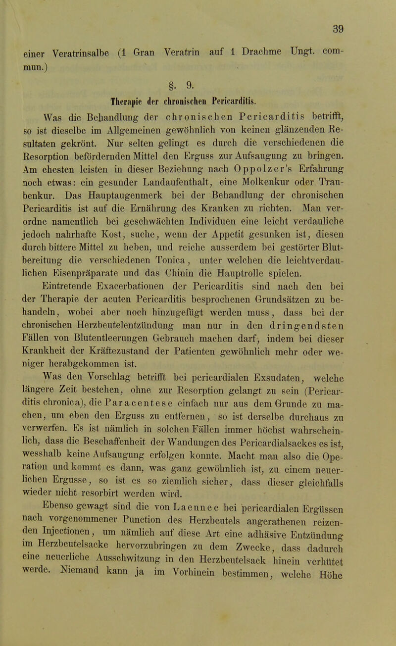 einer Veratrinsalbe (1 Gran Veratrin auf 1 Drachme Ungt. com- mun.) §• 9. Therapie der chronischen Pericardilis. Was die Behandlung der chronischen Pericarditis betrifft, so ist dieselbe im Allgemeinen gewöhnlich von keinen glänzenden Re- sultaten gekrönt. Nur selten gelingt es durch die verschiedenen die Resorption befördernden Mittel den Erguss zur Aufsaugung zu bringen. Am ehesten leisten in dieser Beziehung nach Oppolzer’s Erfahrung noch etwas: ein gesunder Landaufenthalt, eine Molkenkur oder Trau- benkur. Das Hauptaugenmerk bei der Behandlung der chronischen Pericarditis ist auf die Ernährung des Kranken zu richten. Man ver- ordne namentlich bei geschwächten Individuen eine leicht verdauliche jedoch nahrhafte Kost, suche, wenn der Appetit gesunken ist, diesen durch bittere Mittel zu heben, und reiche ausserdem bei gestörter Blut- bereitung die verschiedenen Tonica, unter welchen die leichtverdau- lichen Eisenpräparate und das Chinin die Hauptrolle spielen. Eintretende Exacerbationen der Pericarditis sind nach den bei der Therapie der acuten Pericarditis besprochenen Grundsätzen zu be- handeln, wobei aber noch hinzugefügt werden muss, dass bei der chronischen Herzbeutelentzündung man nur in den dringendsten Fällen von Blutentleerungen Gebrauch machen darf, indem bei dieser Krankheit der Kräftezustand der Patienten gewöhnlich mehr oder we- niger herabgekommen ist. Was den Vorschlag betrifft bei pericardialen Exsudaten, welche längere Zeit bestehen, ohne zur Resorption gelangt zu sein (Pericar- ditis chronica), die Paracent es e einfach nur aus dem Grunde zu ma- chen, um eben den Erguss zu entfernen, so ist derselbe durchaus zu verwerfen. Es ist nämlich in solchen Fällen immer höchst wahrschein- lich, dass die Beschaffenheit der Wandungen des Pericardialsackes es ist, wesshalb keine Aufsaugung erfolgen konnte. Macht man also die Ope- ration und kommt es dann, was ganz gewöhnlich ist, zu einem neuer- lichen Ergüsse, so ist es so ziemlich sicher, dass dieser gleichfalls wieder nicht resorbirt werden wird. Ebenso gewagt sind die vonLaennec bei pericardialen Ergüssen nach voi genommener Punction des Herzbeutels angerathenen reizen- den Injectionen, um nämlich auf diese Art eine adhäsive Entzündung im Herzbeutelsacke hervorzubringen zu dem Zwecke, dass dadurch eine neuerliche Ausschwitzung in den Herzbeutelsack hinein verhütet werde. Niemand kann ja im Vorhinein bestimmen, welche Höhe