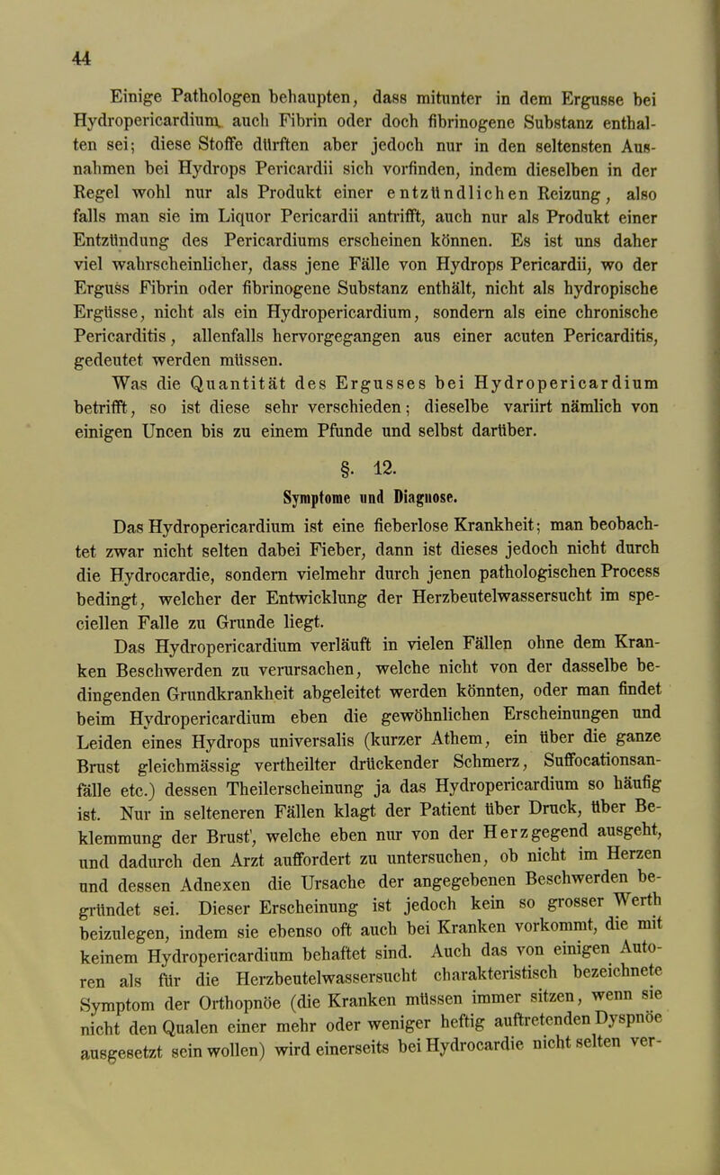 Einige Pathologen behaupten, dass mitunter in dem Ergüsse bei Hydropericardium. auch Fibrin oder doch fibrinogene Substanz enthal- ten sei; diese Stoffe durften aber jedoch nur in den seltensten Aus- nahmen bei Hydrops Pericardii sich vorfinden, indem dieselben in der Regel wohl nur als Produkt einer entzündlichen Reizung, also falls man sie im Liquor Pericardii antrifft, auch nur als Produkt einer Entzündung des Pericardiums erscheinen können. Es ist uns daher viel wahrscheinlicher, dass jene Fälle von Hydrops Pericardii, wo der Erguss Fibrin oder fibrinogene Substanz enthält, nicht als hydropische Ergüsse, nicht als ein Hydropericardium, sondern als eine chronische Pericarditis, allenfalls hervorgegangen aus einer acuten Pericarditis, gedeutet werden müssen. Was die Quantität des Ergusses bei Hydropericardium betrifft, so ist diese sehr verschieden; dieselbe variirt nämlich von einigen Uncen bis zu einem Pfunde und selbst darüber. §• 12. Symptome und Diagnose. Das Hydropericardium ist eine fieberlose Krankheit; man beobach- tet zwar nicht selten dabei Fieber, dann ist dieses jedoch nicht durch die Hydrocardie, sondern vielmehr durch jenen pathologischen Process bedingt, welcher der Entwicklung der Herzbeutelwassersucht im spe- ciellen Falle zu Grunde liegt. Das Hydropericardium verläuft in vielen Fällen ohne dem Kran- ken Beschwerden zu verursachen, welche nicht von der dasselbe be- dingenden Grundkrankheit abgeleitet werden könnten, oder man findet beim Hydropericardium eben die gewöhnlichen Erscheinungen und Leiden eines Hydrops universalis (kurzer Athem, ein über die ganze Brust gleichmässig vertheilter drückender Schmerz, Suffocationsan- fälle etc.) dessen Theilerscheinung ja das Hydropericardium so häufig ist. Nur in selteneren Fällen klagt der Patient über Druck, über Be- klemmung der Brust', welche eben nur von der Herzgegend ausgeht, und dadurch den Arzt auffordert zu untersuchen, ob nicht im Herzen und dessen Adnexen die Ursache der angegebenen Beschwerden be- gründet sei. Dieser Erscheinung ist jedoch kein so grosser Werth beizulegen, indem sie ebenso oft auch bei Kranken vorkommt, die mit keinem Hydropericardium behaftet sind. Auch das von einigen Auto- ren als für die Herzbeutelwassersucht charakteristisch bezeichnete Symptom der Orthopnoe (die Kranken müssen immer sitzen, wenn sie nicht den Qualen einer mehr oder weniger heftig auftretenden Dyspnoe ausgesetzt sein wollen) wird einerseits bei Hydrocardie nicht selten ver-