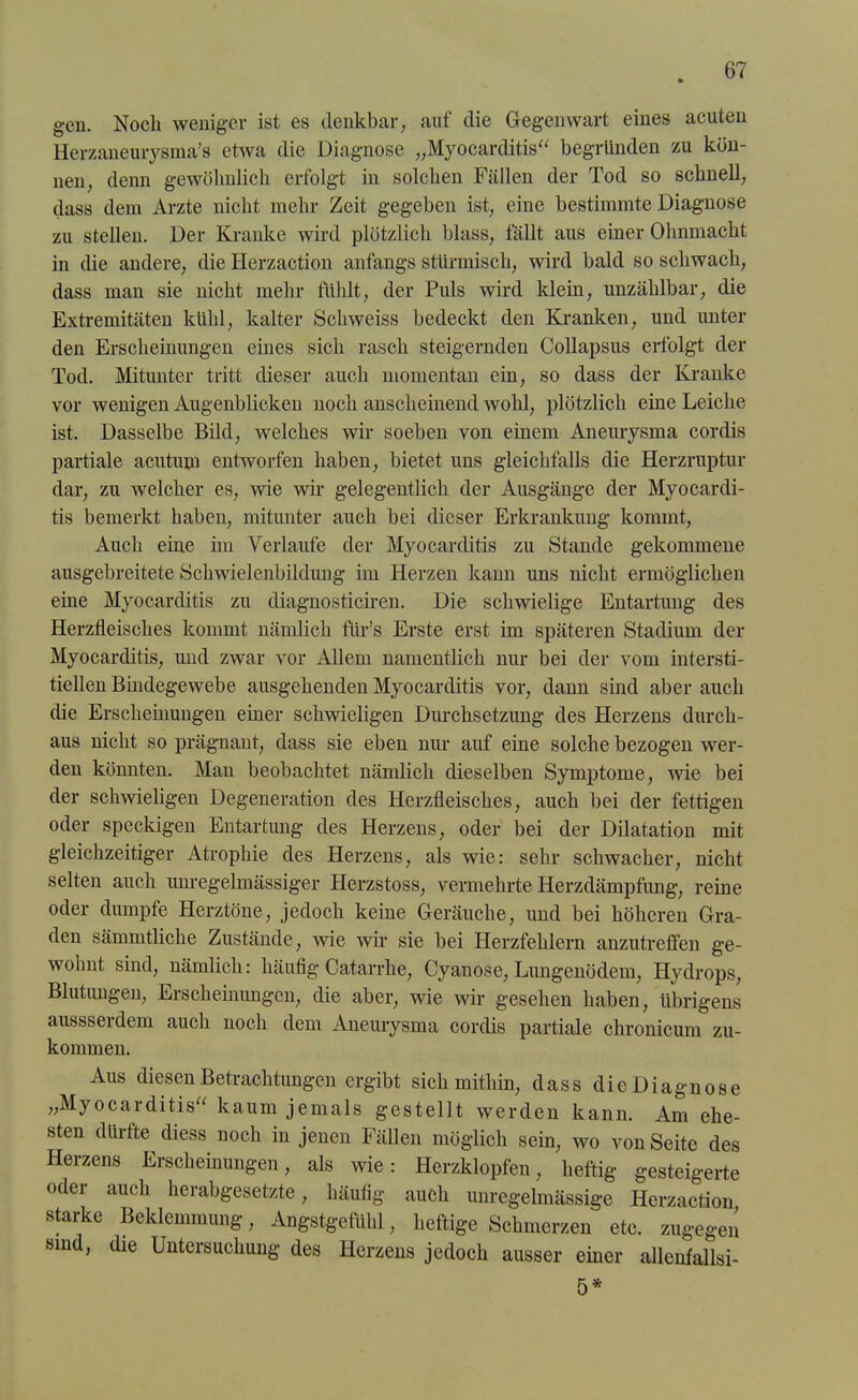 gen. Noch weniger ist es denkbar, auf die Gegenwart eines acuten Herzaneurysma’s etwa die Diagnose „Myocarditis“ begründen zu kön- nen, denn gewöhnlich erfolgt in solchen Fällen der Tod so schnell, dass dem Arzte nicht mehr Zeit gegeben ist, eine bestimmte Diagnose zu stellen. Der Kranke wird plötzlich blass, fällt aus einer Ohnmacht in die andere, die Herzaction anfangs stürmisch, wird bald so schwach, dass man sie nicht mehr fühlt, der Puls wird klein, unzählbar, die Extremitäten kühl, kalter Schweiss bedeckt den Kranken, und unter den Erscheinungen eines sich rasch steigernden Collapsus erfolgt der Tod. Mitunter tritt dieser auch momentan ein, so dass der Kranke vor wenigen Augenblicken noch anscheinend wohl, plötzlich eine Leiche ist. Dasselbe Bild, welches wir soeben von einem Aneurysma cordis partiale acutum entworfen haben, bietet uns gleichfalls die Herzruptur dar, zu welcher es, wie wir gelegentlich der Ausgänge der Myocardi- tis bemerkt haben, mitunter auch bei dieser Erkrankung kommt, Auch eine im Verlaufe der Myocarditis zu Stande gekommene ausgebreitete Schwielenbildung im Herzen kann uns nicht ermöglichen eine Myocarditis zu diagnosticiren. Die schwielige Entartung des Herzfleisches kommt nämlich ftir’s Erste erst im späteren Stadium der Myocarditis, und zwar vor Allem namentlich nur bei der vom intersti- tiellen Bindegewebe ausgehenden Myocarditis vor, dann sind aber auch die Erscheinungen einer schwieligen Durchsetzung des Herzens durch- aus nicht so prägnant, dass sie eben nur auf eine solche bezogen wer- den könnten. Man beobachtet nämlich dieselben Symptome, wie bei der schwieligen Degeneration des Herzfleisches, auch bei der fettigen oder speckigen Entartung des Herzens, oder bei der Dilatation mit gleichzeitiger Atrophie des Herzens, als wie: sehr schwacher, nicht selten auch unregelmässiger Herzstoss, vermehrte Herzdämpfung, reine oder dumpfe Herztöne, jedoch keine Geräuche, und bei höheren Gra- den sämmtliche Zustände, wie wir sie bei Herzfehlern anzutreffen ge- wohnt sind, nämlich: häufig Catarrhe, Cyanose, Lungenödem, Hydrops, Blutungen, Erscheinungen, die aber, wie wir gesehen haben, übrigens aussserdem auch noch dem Aneurysma cordis partiale chronicum zu- kommen. Aus diesen Betrachtungen ergibt sich mithin, dass dicDiagnose „Myocarditis“ kaum jemals gestellt werden kann. Am ehe- sten dürfte diess noch in jenen Fällen möglich sein, wo von Seite des Herzens Erscheinungen, als wie: Herzklopfen, heftig gesteigerte oder auch herabgesetzte, häufig auch unregelmässige Herzaction starke Beklemmung, Angstgefühl, heftige Schmerzen etc. zugegen sind, die Untersuchung des Herzens jedoch ausser einer allenfallsi- 5*