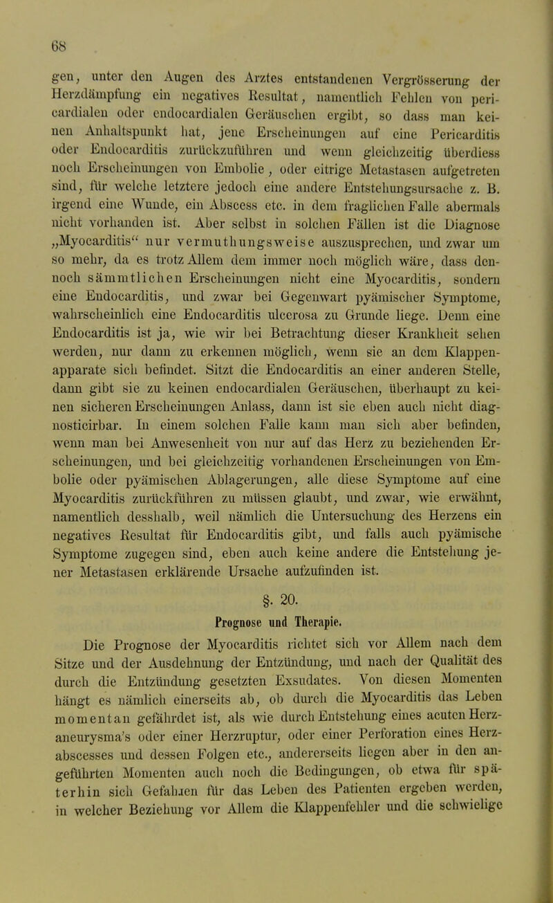 gen; unter den Augen des Arztes entstandenen Vergrüsserung der Herzdämpfung ein negatives Resultat, namentlich Fehlen von peri- eardialen oder cndocardialen Geräuschen ergibt, so dass man kei- nen Anhaltspunkt hat, jene Erscheinungen auf eine Pericarditis oder Endocarditis zurückzufÜhren und wenn gleichzeitig überdiess noch Erscheinungen von Embolie, oder eitrige Metastasen aufgetreten sind, für welche letztere jedoch eine andere Entstehungsursache z. B. irgend eine Wunde, ein Abscess etc. in dem fraglichen Falle abermals nicht vorhanden ist. Aber selbst in solchen Fällen ist die Diagnose „Myokarditis“ nur vermuthungsweise auszusprechen, und zwar um so mehr, da es trotz Allem dem immer noch möglich wäre, dass den- noch sämmtliehen Erscheinungen nicht eine Myocarditis, sondern eine Endocarditis, und zwar bei Gegenwart pyämischer Symptome, wahrscheinlich eine Endocarditis ulcerosa zu Grunde liege. Denn eine Endocarditis ist ja, wie wir bei Betrachtung dieser Krankheit sehen werden, nur dann zu erkennen möglich, wenn sie an dem Klappen- apparate sich befindet. Sitzt die Endocarditis an einer anderen Stelle, dann gibt sie zu keinen endocardialen Geräuschen, überhaupt zu kei- nen sicheren Erscheinungen Anlass, dann ist sie eben auch nicht cliag- nosticirbar. In einem solchen Falle kann man sich aber befinden, wenn man bei Anwesenheit von nur auf das Herz zu beziehenden Er- scheinungen, und bei gleichzeitig vorhandenen Erscheinungen von Em- bolie oder pyämischen Ablagerungen, alle diese Symptome auf eine Myocarditis zurückführen zu müssen glaubt, und zwar, wie erwähnt, namentlich desslialb, weil nämlich die Untersuchung des Herzens ein negatives Resultat für Endocarditis gibt, und falls auch pyämische Symptome zugegen sind, eben auch keine andere die Entstehung je- ner Metastasen erklärende Ursache aufzufinden ist. §• 20. Prognose und Therapie. Die Prognose der Myocarditis richtet sich vor Allem nach dem Sitze und der Ausdehnung der Entzündung, und nach der Qualität des durch die Entzündung gesetzten Exsudates. Von diesen Momenten hängt es nämlich einerseits ab, ob durch die Myocarditis das Leben momentan gefährdet ist, als wie durch Entstehung eines acuten Herz- aneurysma's oder einer Herzruptur, oder einer Perforation eines Herz- abscesses und dessen Folgen etc., andererseits liegen aber in den an- geführten Momenten auch noch die Bedingungen, ob etwa für spä- terhin sich Gefallien für das Leben des Patienten ergeben werden, in welcher Beziehung vor Allem die Klappenfehler und die schwielige