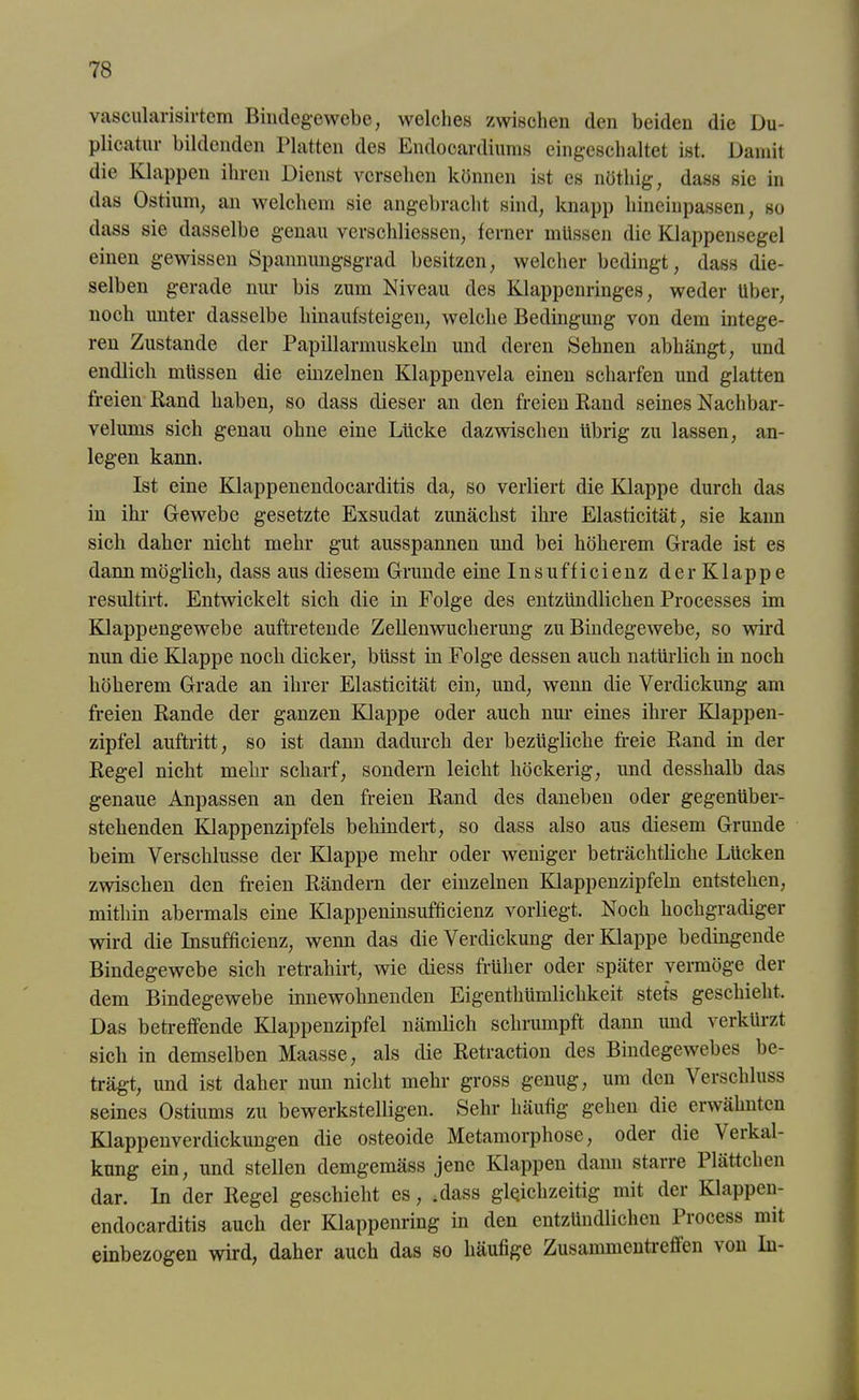 vascularisirtem Bindegewebe, welches zwischen den beiden die Du- plicatur bildenden Platten des Endooardiums eingeschaltet ist. Damit die Klappen ihren Dienst versehen können ist es nötliig, dass sie in das Ostrom, an welchem sie angebracht sind, knapp hineinpassen, so dass sie dasselbe genau verschliessen, ferner müssen die Klappensegel einen gewissen Spannungsgrad besitzen, welcher bedingt, dass die- selben gerade nur bis zum Niveau des Klappenringes, weder Uber, noch unter dasselbe hinaufsteigen, welche Bedingung von dem intege- ren Zustande der Papillarmuskeln und deren Sehnen abhängt, und endlich müssen die einzelnen Klappenvela einen scharfen und glatten freien Band haben, so dass dieser an den freien Band seines Nachbar- velums sich genau ohne eine Lücke dazwischen übrig zu lassen, an- legen kann. Ist eine Klappenendocarditis da, so verliert die Klappe durch das in ihr Gewebe gesetzte Exsudat zunächst ihre Elasticität, sie kaim sich daher nicht mehr gut ausspannen imd bei höherem Grade ist es dann möglich, dass aus diesem Grunde eine Insufficienz der Klappe resultirt. Entwickelt sich die in Folge des entzündlichen Processes im Klappengewebe auftretende Zellenwucherung zu Bindegewebe, so wird nun die Klappe noch dicker, biisst in Folge dessen auch natürlich in noch höherem Grade an ihrer Elasticität ein, und, wenn die Verdickung am freien Bande der ganzen Klappe oder auch nur eines ihrer Klappen- zipfel auftritt, so ist dann dadurch der bezügliche freie Band in der Begel nicht mehr scharf, sondern leicht höckerig, und desshalb das genaue Anpassen an den freien Band des daneben oder gegenüber- stehenden Klappenzipfels behindert, so dass also aus diesem Grunde beim Verschlüsse der Klappe mehr oder weniger beträchtliche Lücken zwischen den freien Bändern der einzelnen Klappenzipfeln entstehen, mithin abermals eine Klappeninsufficienz vorliegt. Noch hochgradiger wird die Insufficienz, wenn das die Verdickung der Klappe bedingende Bindegewebe sich retrahirt, wie diess früher oder später vermöge der dem Bindegewebe innewohnenden Eigenthümlichkeit stets geschieht. Das betreffende Klappenzipfel nämlich schrumpft dann imd verkürzt sich in demselben Maasse, als die Retraction des Bindegewebes be- trägt, und ist daher nun nicht mehr gross genug, um den Verschluss seines Ostiums zu bewerkstelligen. Sehr häufig gehen die erwähnten Klappenverdickungen die osteoide Metamorphose, oder die \eikal- kung ein, und stellen demgemäss jene Klappen dann starre Plättchen dar. In der Regel geschieht es, ;dass gleichzeitig mit der Klappen- endocarditis auch der Klappenring in den entzündlichen Process mit einbezogen wird, daher auch das so häufige Zusammentreffen von ln-