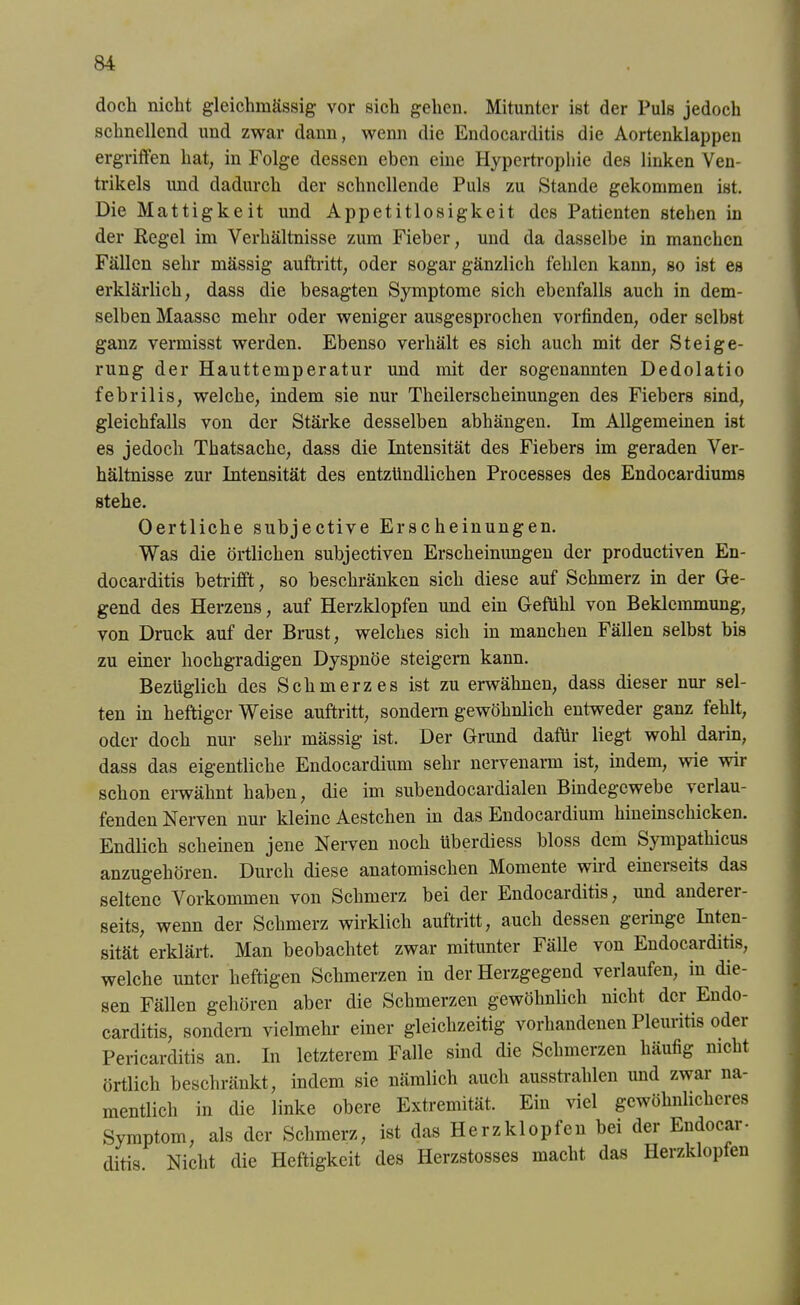 doch nicht gleichmässig vor sich gehen. Mitunter ist der Puls jedoch schnellend und zwar dann, wenn die Endocarditis die Aortenklappen ergriffen hat, in Folge dessen eben eine Hypertrophie des linken Ven- trikels und dadurch der schnellende Puls zu Stande gekommen ist. Die Mattigkeit und Appetitlosigkeit des Patienten stehen in der Eegel im Verhältnisse zum Fieber, und da dasselbe in manchen Fällen sehr mässig auftritt, oder sogar gänzlich fehlen kann, so ist es erklärlich, dass die besagten Symptome sich ebenfalls auch in dem- selben Maassc mehr oder weniger ausgesprochen vorfinden, oder selbst ganz vermisst werden. Ebenso verhält es sich auch mit der Steige- rung der Hauttemperatur und mit der sogenannten Dedolatio febrilis, welche, indem sie nur Theilerscheinungen des Fiebers sind, gleichfalls von der Stärke desselben abhängen. Im Allgemeinen ist es jedoch Thatsache, dass die Intensität des Fiebers im geraden Ver- hältnisse zur Intensität des entzündlichen Processes des Endocardiums stehe. Oertliche subjective Erscheinungen. Was die örtlichen subjectiven Erscheinungen der productiven En- docarditis betrifft, so beschränken sich diese auf Schmerz in der Ge- gend des Herzens, auf Herzklopfen und ein Gefühl von Beklemmung, von Druck auf der Brust, welches sich in manchen Fällen selbst bis zu einer hochgradigen Dyspnoe steigern kann. Bezüglich des Schmerzes ist zu erwähnen, dass dieser nur sel- ten in heftiger Weise auftritt, sondern gewöhnlich entweder ganz fehlt, oder doch nur sehr mässig ist. Der Grund dafür liegt wohl darin, dass das eigentliche Endocardium sehr nervenarm ist, indem, wie wir schon erwähnt haben, die im subendocardialen Bindegewebe verlau- fenden Nerven nur kleine Aestchen in das Endocardium hineinschicken. Endlich scheinen jene Nerven noch tiberdiess bloss dem Sympathicus anzugehören. Durch diese anatomischen Momente wird eineiseits das seltene Vorkommen von Schmerz bei der Endocarditis, und anderei- seits, wenn der Schmerz wirklich auftritt, auch dessen geringe Inten- sität erklärt. Man beobachtet zwar mitunter Fälle von Endocarditis, welche unter heftigen Schmerzen in der Herzgegend verlaufen, in die- sen Fällen gehören aber die Schmerzen gewöhnlich nicht der Endo- carditis, sondern vielmehr einer gleichzeitig vorhandenen Pleuritis oder Pericarditis an. In letzterem Falle sind die Schmerzen häufig nicht örtlich beschränkt, indem sie nämlich auch ausstrahlen und zwar na- mentlich in die linke obere Extremität. Ein viel gewöhnlicheres Symptom, als der Schmerz, ist das Herzklopfen bei der Endocar- ditis. Nicht die Heftigkeit des Herzstosses macht das Herzklopfen