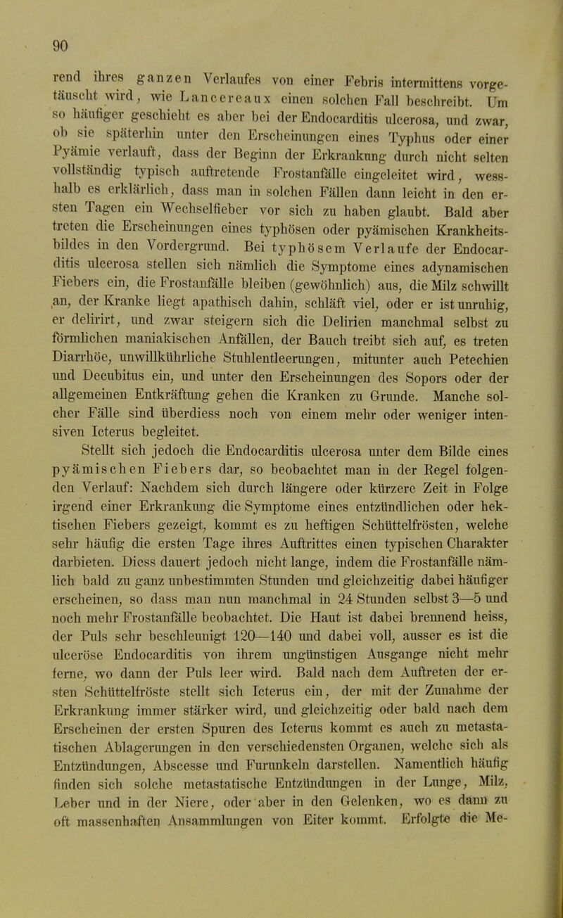lend ilnes ganzen Verlaufes von einer Febris intermittens vorge- täuscht wird, wie Lancereaux einen solchen Fall beschreibt. Um so häufigei geschieht es aber bei der Endocarditis ulcerosa, und zwar, oh sie späterhin unter den Erscheinungen eines Typhus oder einer Pyämie verlauft, dass der Beginn der Erkrankung durch nicht selten vollständig typisch auftretende Frostanfälle eingeleitet wird, wess- halb es eikläilich, dass man in solchen Fällen dann leicht in den er- sten Tagen ein Wechselfieber vor sich zu haben glaubt. Bald aber treten die Erscheinungen eines typhösen oder pyämischen Krankheits- hildes in den Vordergrund. Bei typhösem Verlaufe der Endocar- ditis ulcerosa stellen sich nämlich die Symptome eines adynamischen Fiebers ein, die Frostanfälle bleiben (gewöhnlich) aus, die Milz schwillt an, der Kranke liegt apathisch dahin, schläft viel, oder er ist unruhig, er delirirt, lind zwar steigern sich die Delirien manchmal seihst zu förmlichen maniakischen Anfällen, der Bauch treibt sich auf, es treten Diarrhöe, unwillkührliche Stuhlentleerungen, mitunter auch Petechien imd Decubitus ein, und unter den Erscheinungen des Sopors oder der allgemeinen Entkräftung gehen die Kranken zu Grunde. Manche sol- cher Fälle sind liherdiess noch von einem mehr oder weniger inten- siven Icterus begleitet. Stellt sich jedoch die Endocarditis ulcerosa unter dem Bilde eines pyämischen Fiebers dar, so beobachtet man in der Regel folgen- den Verlauf: Nachdem sich durch längere oder kürzere Zeit in Folge irgend einer Erkrankung die Symptome eines entzündlichen oder hek- tischen Fiebers gezeigt, kommt es zu heftigen Schüttelfrösten, welche sehr häufig die ersten Tage ihres Auftrittes einen typischen Charakter darbieten. Diess dauert jedoch nicht lange, indem die Frostanfälle näm- lich bald zu ganz unbestimmten Stunden und gleichzeitig dabei häufiger erscheinen, so dass man nun manchmal in 24 Stunden selbst 3—5 und noch mehr Frostanfälle beobachtet. Die Haut ist dabei brennend heiss, der Puls sehr beschleunigt 120—140 und dabei voll, ausser es ist die ulceröse Endocarditis von ihrem ungünstigen Ausgange nicht mehr ferne, wo dann der Puls leer wird. Bald nach dem Auftreten der er- sten Schüttelfröste stellt sich Icterus ein, der mit der Zunahme der Erkrankung immer stärker wird, und gleichzeitig oder bald nach dem Erscheinen der ersten Spuren des Icterus kommt es auch zu nietasta- tischen Ablagerungen in den verschiedensten Organen, welche sich als Entzündungen, Abscesse und Furunkeln darstellen. Namentlich häufig finden sich solche metastatische Entzündungen in der Lunge, Milz, Leber und in der Niere, oder aber in den Gelenken, wo es dann zu oft massenhaften Ansammlungen von Eiter kommt. Erfolgte die Me-