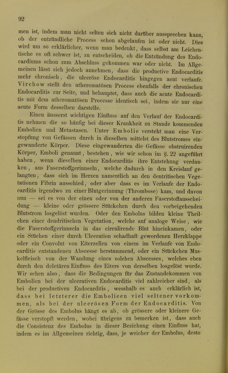 men ist, indem man nicht selten sich nicht darüber aussprechen kann, ob der entzündliche Process schon abgelaufen ist oder nicht. Dies wird um so erklärlicher, wenn man bedenkt, dass selbst am Leichen- tische es oft schwer ist, zu entscheiden, ob die Entzündung des Endo- cardiums schon zum Abschluss gekommen war oder nicht. Im Allge- meinen lässt sich jedoch annehmen, dass die productive Endocarditis mehr chronisch, die ulceröse Endocarditis hingegen acut verlaufe. Virchow stellt den atheromatösen Process ebenfalls der chronischen Endocarditis zur Seite, und behauptet, dass auch die acute Endocardi- tis mit dem atheiomatösen Processe identisch sei, indem sie nur eine acute Form desselben darstelle. Einen äusserst wichtigen Einfluss auf den Verlauf der Endocardi- tis nehmen die so häufig bei dieser Krankheit zu Stande kommenden Embolien und Metastasen. Unter Embolie versteht man eine Ver- stopfung von Gefässen durch in dieselben mittelst des Blutstromes ein- gewanderte Körper. Diese eingewanderten die Gefässe obstruirenden Körper, Emboli genannt, bestehen, wie wir schon im §. 22 angeführt haben, wenn dieselben einer Endocarditis ihre Entstehung verdan- ken , aus Faserstoffgerinnseln, welche dadurch in den Kreislauf ge- langten, dass sich im Herzen namentlich an den dentritischen Vege- tationen Fibrin ausschied, oder aber dass es im Verlaufe der Endo- carditis irgendwo zu einer Blutgerinnung (Thrombose) kam, und davon nun — sei es von der einen oder von der anderen Faserstoffaussckei- dung — kleine oder grössere Stückchen durch den vorbeigehenden Blutstrom losgelöst wurden. Oder den Embolus bilden kleine Theil- chen einer dendritischen Vegetation, welche auf analoge Weise, wie die Faserstoffgerinnseln in das circulirende Blut hineinkamen, oder ein Stücken einer durch Ulceration schadhaft gewordenen Herzklappe oder ein Convolut von Eiterzellen von einem im Verlaufe von Endo- carditis entstandenen Abscesse herstammend, oder ein Stückchen Mus- kelfleisch von der Wandung eines solchen Abscesses, welches eben durch den deletären Einfluss des Eiters von derselben losgelöst wurde. Wir sehen also, dass die Bedingungen für das Zustandekommen von Embolien bei der ulcerativen Endocarditis viel zahlreicher sind, als bei der productiven Endocarditis, wesshalb es auch erklärlich ist, dass bei letzterer die Embolieen viel seltener Vorkom- men, als bei der ulcerös en Form der Endocarditis. Von der Grösse des Embolus hängt es ab, ob grössere oder kleinere Ge- fässe verstopft werden, wobei übrigens zu bemerken ist, dass auch die Consistenz des Embolus in dieser Beziehung einen Einfluss hat, indem es im Allgemeinen richtig, dass, je weicher der Embolus, desto