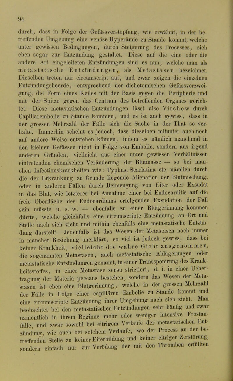 durch, dass in Folge der Gefässverstopfung, wie erwähnt, in der be- treffenden Umgebung eine venöse Hyperämie zu Stande kommt, welche unter gewissen Bedingungen, durch Steigerung des Processes, sich eben sogar zur Entzündung gestaltet. Diese auf die eine oder die andere Art eingeleiteten Entzündungen sind es nun, welche man als metastatische Entzündungen, als Metastasen bezeichnet. Dieselben treten nur circumscript auf, und zwar zeigen die einzelnen Entzündungsheerde, entsprechend der dichotomischen Gefassverzwci- gung, die Form eines Keiles mit der Basis gegen die Peripherie und mit der Spitze gegen das Centrum des betreffenden Organes gerich- tet. Diese metastatischen Entzündungen lässt also Virchow durch Capillarembolie zu Stande kommen, und es ist auch gewiss, dass in der grossen Mehrzahl der Fälle sich die Sache in der That so ver- halte. Immerhin scheint es jedoch, dass dieselben mitunter auch noch auf andere Weise entstehen können, indem es nämlich manchmal in den kleinen Gefässen nicht in Folge von Embolie, sondern aus irgend anderen Gründen, vielleicht aus einer unter gewissen Verhältnissen eintretenden chemischen Veränderung der Blutmasse — so bei man- chen Infectionskrarkheiten wie: Typhus, Scarlatina etc. nämlich durch die der Erkrankung zu Grunde liegende Alienation der Blutmischung, oder in anderen Fällen durch Beimengung von Eiter oder Exsudat in das Blut, wie letzteres bei Annahme einer bei Endocarditis auf die freie Oberfläche des Endocardiums erfolgenden Exsudation der Fall sein müsste u. s. w. — ebenfalls zu einer Blutgerinnung kommen dürfte, welche gleichfalls eine circumscripte Entzündung an Ort und Stelle nach sich zieht und mithin ebenfalls eine metastatische Entzün- dung darstellt. Jedenfalls ist das Wesen der Metastasen noch immer in mancher Beziehung unerklärt, so viel ist jedoch gewiss, dass bei keiner Krankheit, vielleicht die wahre Gicht ausgenommen, die sogenannten Metastasen, auch metastatische Ablageiungen odei metastatische Entzündungen genannt, in einer Transsponirung des Krank- heitsstoffes, in einer Metastase sensu strictiori, d. i. in einer Ueber- tragung der Materia peccans bestehen, sondern das Wesen der Meta- stasen ist eben eine Blutgerinnung, welche in der grossen Mehrzahl der Fälle in Folge einer capillären Embolie zu Staude kommt und eine circumscripte Entzündung ihrer Umgebung nach sich zieht. Man beobachtet bei den metastatischen Entzündungen sehr häufig und zwar namentlich in ihrem Beginne mehr oder weniger intensive Frostan- fälle und zwar sowohl bei eitrigem Verlaufe der metastatischen Ent- zündung, wie auch bei solchem Verlaufe, wo der Process an der be- treffenden Stelle zu keiner Eiterbildung und keiner eitrigen Zerstörung, sondern einfach nur zur Verödung der mit den Thromben erfüllten