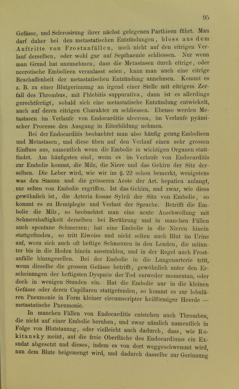 Gefässe, und Sclerosirung ihrer nächst gelegenen Parthieen führt. Man darf daher bei den metastatischen Entzündungen, bloss aus dem Auftritte von Frostanfällen, noch nicht auf den eitrigen Ver- lauf derselben, oder wohl gar auf Septhaemie schliessen. Nur wenn man Grund hat anzunehmen, dass die Metastasen durch eitrige, oder necrotische Embolieen veranlasst seien, kann man auch eine eitrige Beschaffenheit der metastatischen Entzündung annehmen. Kommt es z. B. zu einer Blutgerinnung an irgend einer Stelle mit eitrigem Zer- fall des Thrombus, mit Phlebitis suppurativa, dann ist es allerdings gerechtfertigt, sobald sich eine metastatische Entzündung entwickelt, auch auf deren eitrigen Charakter zu schliessen. Ebenso werden Me- tastasen im Verlaufe von Endocarditis ulcerosa, im Verlaufe pyämi- scher Processe den Ausgang in Eiterbildung nehmen. Bei der Endocarditis beobachtet man also häufig genug Embolieen und Metastasen, und diese üben auf den Verlauf einen sehr grossen Einfluss aus, namentlich wenn die Embolie in wichtigen Organen statt- findet. Am häufigsten sind, wenn es im Verlaufe von Endocarditis zur Embolie kommt, die Milz, die Niere und das Gehirn der Sitz der- selben. Die Leber wird, wie wir im §. 22 schon bemerkt, wenigstens was den Stamm und die grösseren Aeste der Art. hepatica anlangt, nur selten von Embolie ergriffen. Ist das Gehirn, und zwar, wie diess gewöhnlich ist, die Arteria fossae Sylvii der Sitz von Embolie, so kommt es zu Hemiplegie und Verlust der Sprache. Betrifft die Em- bolie die Milz, so beobachtet man eine acute Anschwellung mit Schmerzhaftigkeit derselben bei Berührung und in manchen Fällen auch spontane Schmerzen; hat eine Embolie in die Nieren hinein stattgefunden, so tritt Eiweiss und nicht selten auch Blut im Urine auf, wozu sich auch oft heftige Schmerzen in den Lenden, die mitun- ter bis in die Hoden hinein ausstrahlen, und in der Regel auch Frost- anfälle hinzugesellen. Bei der Embolie in die Lungenarterie tritt, wenn dieselbe die grossen Gefässe betrifft, gewöhnlich unter den Er- scheinungen der heftigsten Dyspnoe der Tod entweder momentan, oder doch in wenigen Stunden ein. Hat die Embolie nur in die kleinen Gefässe oder deren Capillaren stattgefunden, so kommt es zur lobulä- ren Pneumonie in Form kleiner circumscripter keilförmiger Heerde metastatische Pneumonie. In manchen Fällen von Endocarditis entstehen auch Thromben, die nicht auf einer Embolie beruhen, und zwar nämlich namentlich in Folge von Blutstauung, oder vielleicht auch dadurch, dass, wie Ro- kitansky meint, auf die freie Oberfläche des Endocardiums ein Ex- sudat abgesetzt und dieses, indem es von dort weggeschwemmt wird nun dem Blute beigemengt wird, und dadurch dasselbe zur Gerinnung