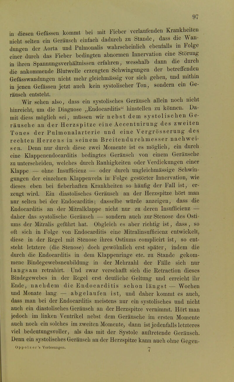 in diesen Gefässen kommt bei mit Fieber verlaufenden Krankheiten nicht selten ein Geräusch einfach dadurch zu Stande, dass die Wan- dungen der Aorta und Pulmonalis wahrscheinlich ebenfalls in f olge einer durch das Fieber bedingten abnormen Innervation eine Störung in ihren Spannungsverhältnissen erfahren, wesshalb dann die duieh die ankommende Blutwelle erzeugten Schwingungen der betreffenden Gefässwandungen nicht mehr gleiclnnässig vor sich gehen, und mithin in jenen Gefässen jetzt auch kein systolischer Ton, sondern ein Ge- räusch entsteht. Wir sehen also, dass ein systolisches Geräusch allein noch nicht hinreicht, um die Diagnose „Endocarditis“ hinstellen zu können. Da- mit diess möglich sei, müssen wir nebst dem systolischen Ge- räusche an der Herzspitze eine Accentuirung des zweiten Tones der Pulmonalarterie und eine \ ergrösserung des rechten Herzens in seinem Breitendurchmesser nachwei- sen. Denn nur durch diese zwei Momente ist es möglich, ein durch eine Klappenendocarditis bedingtes Geräusch von einem Geräusche zu unterscheiden, welches durch Rauhigkeiten oder Verdickungen einer Klappe — ohne Insufficienz — oder durch ungleichmässige Schwin- gungen der einzelnen Klappenvela in Folge gestörter Innervation, wie dieses eben bei fieberhaften Krankheiten so häufig der Fall ist, er- zeugt wird. Ein diastolisches Geräusch an der Herzspitze hört man nur selten bei der Endocarditis; dasselbe würde anzeigen, dass die Endocarditis an der Mitralklappe nicht nur zu deren Insufficienz — daher das systolische Geräusch — sondern auch zur Stenose des Osti ums der Mitralis geführt hat. Obgleich es aber richtig ist, dass, so oft sich in Folge von Endocarditis eine Mitralinsufficienz entwickelt, diese in der Regel mit Stenose ihres Ostiums complicirt ist, so ent- steht letztere (die Stenose) doch gewöhnlich erst später, indem die durch die Endocarditis in dem Klappenringe etc. zu Stande gekom- mene Bindegewebsneubildung in der Mehrzahl der Fälle sich nur langsam retrahirt. Und zwar verschafft sich die Retraction dieses Bindegewebes in der Regel erst deutliche Geltung und erreicht ihr Ende, nachdem die Endocarditis schon längst — Wochen und Monate lang — ab gelaufen ist, und daher kommt es auch, dass man bei der Endocarditis meistens nur ein systolisches und nicht auch ein diastolisches Geräusch an der Herzspitze vernimmt. Hört man jedoch im linken Ventrikel nebst dem Geräusche im ersten Momente auch noch ein solches im zweiten Momente, dann ist jedenfalls letzteres viel bedeutungsvoller, als das mit der Systole auftretende Geräusch. Denn ein systolisches Geräusch an der Herzspitze kann auch ohne Gegen- O p p o 1 /. e r ’s Vorlesungen. n