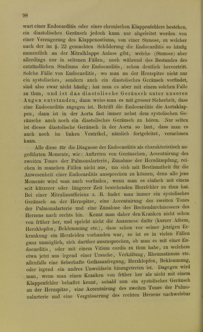 wart einer Endocarditis oder eines chronischen Klappenfehlers bestehen, ein diastolisches Geräusch jedoch kann nur abgeleitet werden von einer Verengerung des Klappenostiums, von einer Stenose, zu welcher nach der im §. 22 gemachten Schilderung die Endocarditis so häufig namentlich an der Mitralklappe Anlass gibt, welche (Stenose) aber allerdings nur in seltenen Fällen, noch während des Bestandes des entzündlichen Stadiums der Endocarditis, schon deutlich hervortritt. Solche Fälle von Endocarditis, wo man an der Herzspitze nicht nur ein systolisches, sondern auch ein diastolisches Geräusch vorfindet, sind also zwar nicht häufig; hat man es aber mit einem solchen Falle zu thun, und ist das diastolische Geräusch unter unseren Augen entstanden, dann weiss man es mit grosser Sicherheit, dass eine Endocarditis zugegen ist. Betrifft die Endocarditis die Aortaklap- pen, dann ist in der Aorta fast immer nebst dem systolischen Ge- räusche auch noch ein diastolisches Geräusch zu hören. Nur selten ist dieses diastolische Geräusch in der Aorta so laut, dass man es auch noch im linken Ventrikel, nämlich fortgeleitet, vernehmen kann. Alle diese für die Diagnose der Endocarditis als charakteristisch an- geführten Momente, wie: Auftreten von Geräuschen, Accentuirung des zweiten Tones der Pulmonalarterie, Zunahme der Herzdämpfung, rei- chen in manchen Fällen nicht aus, um sich mit Bestimmtheit für die Anwesenheit einer Endocarditis aussprechen zu können, denn alle jene Momente wird man auch vorfinden, wenn man es einfach mit einem seit kürzerer oder längerer Zeit bestehenden Herzfehler zu thun hat. Bei einer Mitralinsufticienz z. B. findet man immer ein systolisches Geräusch an der Herzspitze, eine Accentuirung des zweiten Tones der Pulmonalarterie und eine Zunahme des Breitendurchmessers des Herzens nach rechts hin. Kennt man daher den Kranken nicht schon von früher her, und spricht nicht die Anamnese dafür (kurzer Athem, Herzklopfen, Beklemmung etc.), dass schon vor seiner jetzigen Er- krankung ein Herzleiden vorhanden war, so ist es in vielen Fällen ganz unmöglich, sich darüber auszusprechen, ob man es mit einci En- docarditis, oder mit einem Vitium cordis zu thun habe, zu welchem etwa jetzt aus irgend einer Ursache, Verkältung, Rheumatismus etc. allenfalls eine fieberhafte Gefässaufregung, Herzklopfen, Beklemmung, oder irgend ein andres Unwohlsein hiuzugetreten ist. Dagegen wild man, wenn man einen Kranken von früher her als nicht mit einem Klappenfehler behaftet kennt, sobald nun ein systolisches Geräusch an der Herzspitze, eine Accentuirung des zweiten Tones der Pulmo- nalarterie und eine Vergrösserung des rechten Herzens nachweisbar