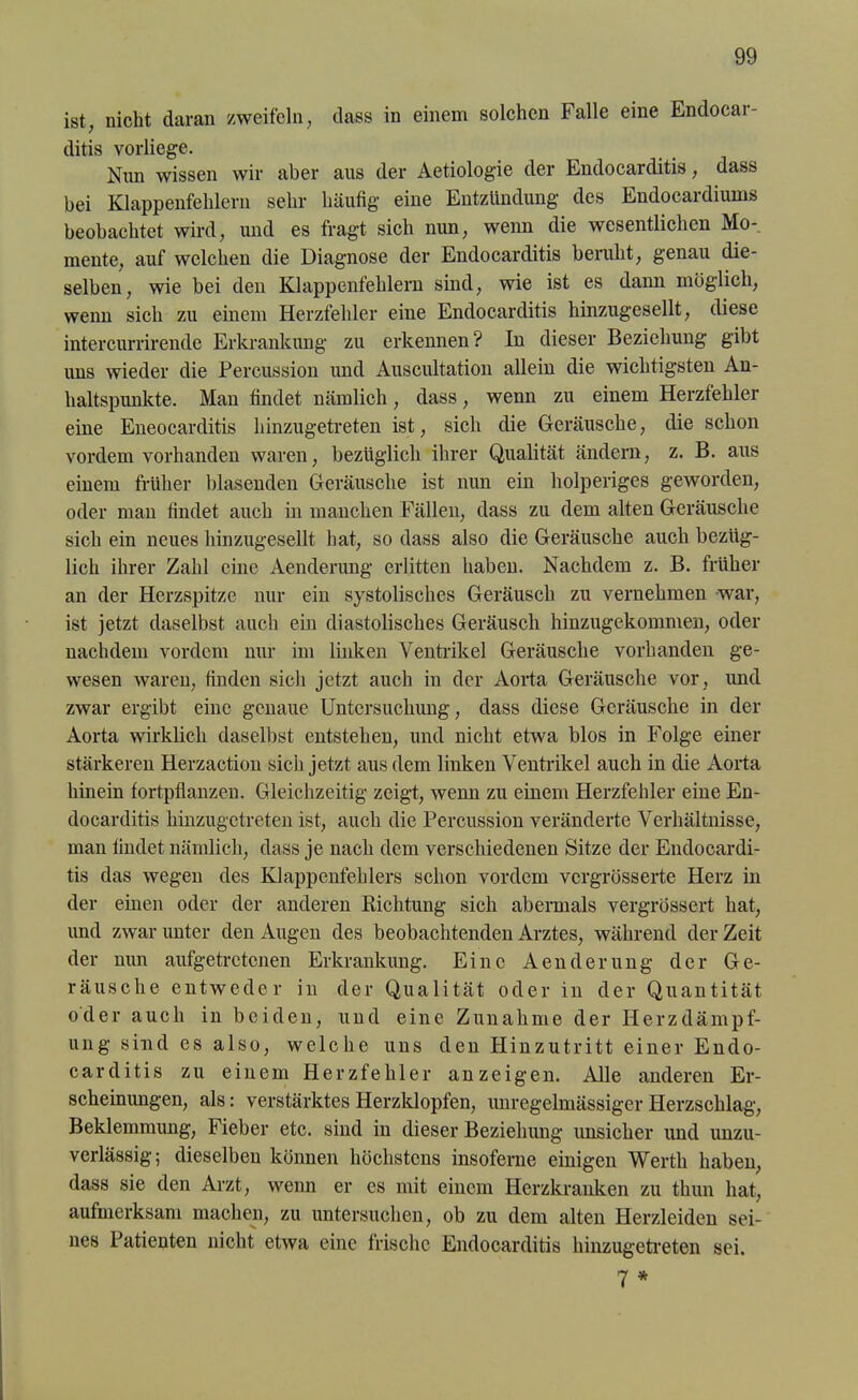 ist, nicht daran zweifeln, dass in einem solchen Falle eine Endocar- ditis vorliege. Nun wissen wir aber aus der Aetiologie der Endocarditis, dass bei Klappenfehlern sehr häufig eine Entzündung des Endocardiums beobachtet wird, und es fragt sich nun, wenn die wesentlichen Mo-, mente, auf welchen die Diagnose der Endocarditis beruht, genau die- selben, wie bei den Klappenfehlern sind, wie ist es dann möglich, wenn sich zu einem Herzfehler eine Endocarditis hinzugesellt, diese intercurrirende Erkrankung zu erkennen? In dieser Beziehung gibt uns wieder die Percussion und Auscultation allein die wichtigsten An- haltspunkte. Man findet nämlich, dass, wenn zu einem Herzfehler eine Eneocarditis hinzugetreten ist, sich die Geräusche, die schon vordem vorhanden waren, bezüglich ihrer Qualität ändern, z. B. aus einem früher blasenden Geräusche ist nun ein holperiges geworden, oder man findet auch in manchen Fällen, dass zu dem alten Geräusche sich ein neues hinzugesellt hat, so dass also die Geräusche auch bezüg- lich ihrer Zahl eine Aenderung erlitten haben. Nachdem z. B. früher an der Herzspitze nur ein systolisches Geräusch zu vernehmen war, ist jetzt daselbst auch ein diastolisches Geräusch hinzugekommen, oder nachdem vordem nur im linken Ventrikel Geräusche vorhanden ge- wesen waren, finden sieh jetzt auch in der Aorta Geräusche vor, und zwar ergibt eine genaue Untersuchung, dass diese Geräusche in der Aorta wirklich daselbst entstehen, und nicht etwa blos in Folge einer stärkeren Herzaction sich jetzt aus dem linken Ventrikel auch in die Aorta hinein fortpflanzen. Gleichzeitig zeigt, wenn zu einem Herzfehler eine En- docarditis hinzugetreten ist, auch die Percussion veränderte Verhältnisse, man findet nämlich, dass je nach dem verschiedenen Sitze der Endocardi- tis das wegen des Klappenfehlers schon vordem vcrgrösserte Herz in der einen oder der anderen Richtung sich abermals vergrössert hat, und zwar unter den Augen des beobachtenden Arztes, während der Zeit der nun aufgetretenen Erkrankung. Eine Aenderung der Ge- räusche entweder in der Qualität oder in der Quantität oder auch in beiden, und eine Zunahme der Herzdämpf- ung sind es also, welche uns den Hinzutritt einer Endo- carditis zu einem Herzfehler an zeigen. Alle anderen Er- scheinungen, als: verstärktes Herzklopfen, unregelmässiger Herzschlag, Beklemmung, Fieber etc. sind in dieser Beziehung unsicher und unzu- verlässig; dieselben können höchstens insoferne einigen Werth haben, dass sie den Arzt, wenn er es mit einem Herzkranken zu thun hat, aufmerksam machen, zu untersuchen, ob zu dem alten Herzleiden sei- nes Patienten nicht etwa eine frische Endocarditis hinzugetreten sei. 7 *