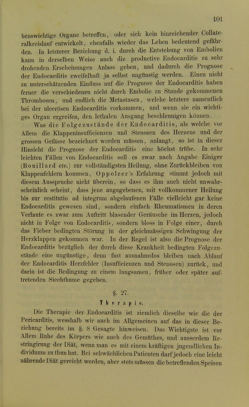 benswichtige Organe betreffen, oder sich kein hinreichender Collate- ralkreislauf entwickelt, ebenfalls wieder das Leben bedeutend gefähr- den. In letzterer Beziehung d. i. durch die Entstehung von Embolien kann in derselben Weise auch die productive Endocarditis zu sein- drohenden Erscheinungen Anlass geben, und dadurch die Prognose der Endocarditis zweifelhaft ja selbst ungünstig werden. Einen nicht zu unterschätzenden Einfluss auf die Prognose der Endocarditis haben ferner die verschiedenen nicht durch Embolie zu Stande gekommenen Thrombosen, und endlich die Metastasen, welche letztere namentlich bei der ulcerösen Endocarditis Vorkommen, und wenn sie ein wichti- ges Organ ergreifen, den lethalen Ausgang beschleunigen können. Was die Folgezustände der Endocarditis, als welche vor Allem die Klappeninsufficienzen und Stenosen des Herzens und der grossen Gefässe bezeichnet werden müssen, anlangt, so ist in dieser Hinsicht die Prognose der Endocarditis eine höchst trübe. In sehr leichten Fällen von Endocarditis soll es zwar nach Angabe Einiger (Bouillard etc.) zur vollständigsten Heilung, ohne Zurückbleiben von Klappenfehlern kommen, Oppolzer’s Erfahrung stimmt jedoch mit diesem Ausspruche nicht überein, so dass es ihm auch nicht unwahr- scheinlich scheint, dass jene angegebenen, mit vollkommener Heilung bis zur restitutio ad integrum abgelaufenen Fälle vielleicht gar keine Endocarditis gewesen sind, sondern einfach Rheumatismen in deren Verlaufe es zwar zum Auftritt blasender Geräusche im Herzen, jedoch nicht in Folge von Endocarditis, sondern bloss in Folge einer, durch das Fieber bedingten Störung in der gleichmässigen Schwingung der Herzklappen gekommen war. In der Regel ist also die Prognose der Endocarditis bezüglich der durch diese Krankheit bedingten Folgezu- stände eine ungünstige, denn fast ausnahmslos bleiben nach Ablauf der Endocarditis Herzfehler (Insufticienzen und Stenosen) zurück, und darin ist die Bedingung zu einem langsamen, früher oder später auf- tretenden Siechtliume gegeben. §• 27. T li e r a p i e. Die Therapie der Endocarditis ist ziemlich dieselbe wie die der Pericarditis, wesshalb wir auch im Allgemeinen auf das in dieser Be- ziehung bereits im §. 8 Gesagte hinweisen. Das Wichtigste ist vor Allem Ruhe des Körpers wie auch des Gemüthes, und ausserdem Re- stringirung der Diät, wenn man cs mit einem kräftigen jugendlichen In- dividuum zu thun hat. Bei schwächlichen Patienten darf jedoch eine leicht nährende Diät gereicht werden, aber stets müssen die betreffenden Speisen