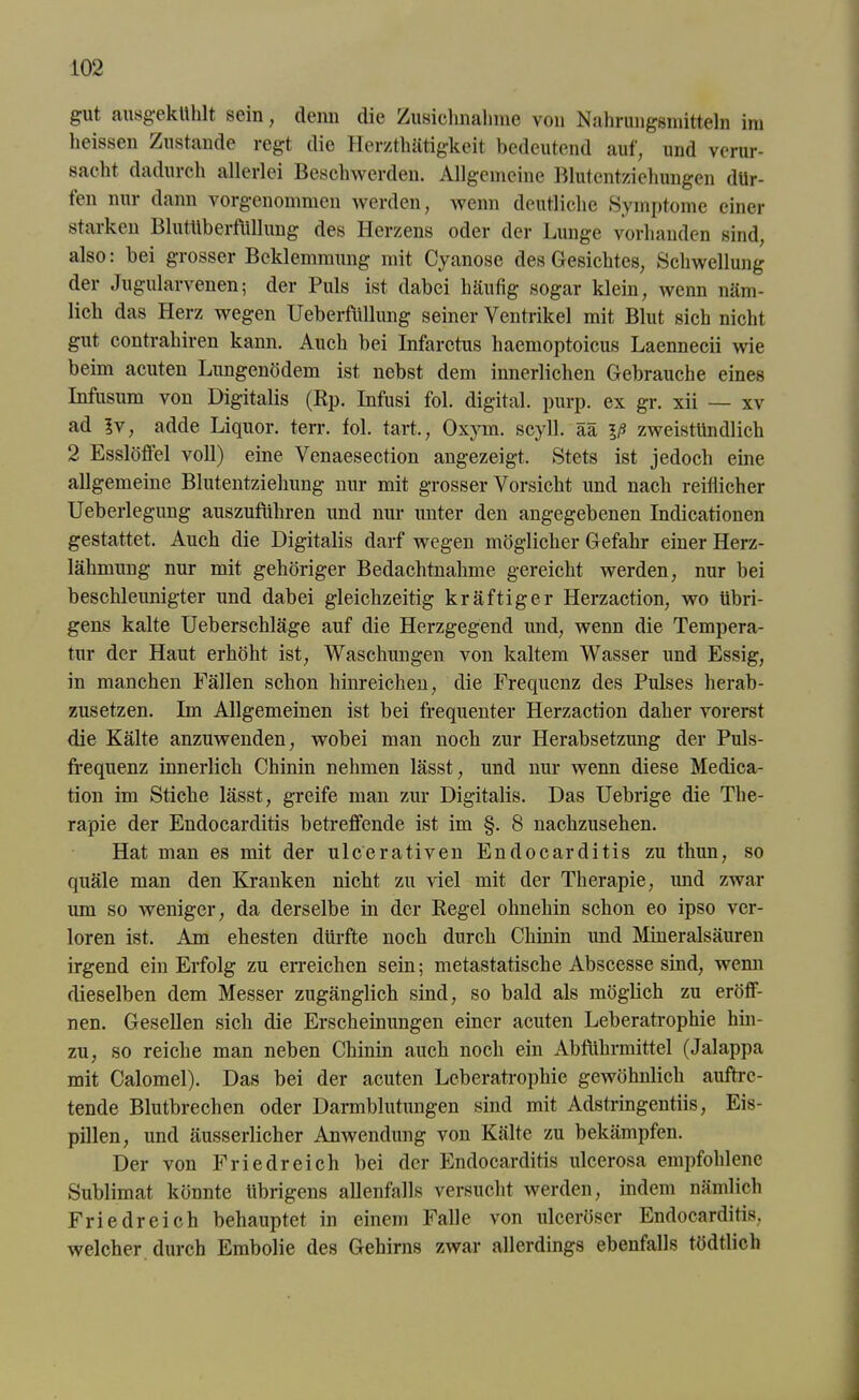 gut ausgekühlt sein, denn die Zusiclmahme von Nahrungsmitteln im heissen Zustande regt die Herzthätigkeit bedeutend auf, und verur- sacht dadurch allerlei Beschwerden. Allgemeine Blutentziehungen dür- ten nur dann vorgenommen werden, wenn deutliche »Symptome einer starken Blutüberfüllung des Herzens oder der Lunge vorhanden sind, also: bei grosser Beklemmung mit Cyanose des Gesichtes, Schwellung der Jugularvenen; der Puls ist dabei häufig sogar klein, wenn näm- lich das Herz wegen Ueberfüllung seiner Ventrikel mit Blut sich nicht gut contrahiren kann. Auch bei Infaretus hacmoptoicus Laennecii wie beim acuten Lungenödem ist nebst dem innerlichen Gebrauche eines Infusum von Digitalis (Rp. Infusi fol. digital, purp, ex gr. xii — xv ad ?v, adde Liquor, terr. fol. tart., Oxym. sCyll. ää iß zweistündlich 2 Esslöffel voll) eine Venaesection angezeigt. »Stets ist jedoch eine allgemeine Blutentziehung nur mit grosser Vorsicht und nach reiflicher Ueberlegung auszuführen und nur unter den angegebenen Indicationen gestattet. Auch die Digitalis darf wegen möglicher Gefahr einer Herz- lähmung nur mit gehöriger Bedachtnahme gereicht werden, nur bei beschleunigter und dabei gleichzeitig kräftiger Herzaction, wo übri- gens kalte Ueberschläge auf die Herzgegend und, wenn die Tempera- tur der Haut erhöht ist, Waschungen von kaltem Wasser und Essig, in manchen Fällen schon hinreichen, die Frequenz des Pulses herab- zusetzen. Im Allgemeinen ist bei frequenter Herzaction daher vorerst die Kälte anzuwenden, wobei man noch zur Herabsetzung der Puls- frequenz innerlich Chinin nehmen lässt, und nur wenn diese Medica- tion im Stiche lässt, greife man zur Digitalis. Das Uebrige die The- rapie der Endocarditis betreffende ist im §. 8 nachzusehen. Hat man es mit der ulcerativen Endocarditis zu thun, so quäle man den Kranken nicht zu viel mit der Therapie, imd zwar um so weniger, da derselbe in der Regel ohnehin schon eo ipso ver- loren ist. Am ehesten dürfte noch durch Chinin und Mineralsäuren irgend ein Erfolg zu erreichen sein; metastatische Abscesse sind, wenn dieselben dem Messer zugänglich sind, so bald als möglich zu eröff- nen. Gesellen sich die Erscheinungen einer acuten Leberatrophie hin- zu, so reiche man neben Chinin auch noch ein Abführmittel (Jalappa mit Calomel). Das bei der acuten Leberatrophie gewöhnlich auftre- tende Blutbrechen oder Darmblutungen sind mit Adstringentiis, Eis- pillen, und äusserlicher Anwendung von Kälte zu bekämpfen. Der von Friedreich bei der Endocarditis ulcerosa empfohlene Sublimat könnte übrigens allenfalls versucht werden, indem nämlich Fried reich behauptet in einem Falle von ulceröser Endocarditis. welcher durch Embolie des Gehirns zwar allerdings ebenfalls tödtlich