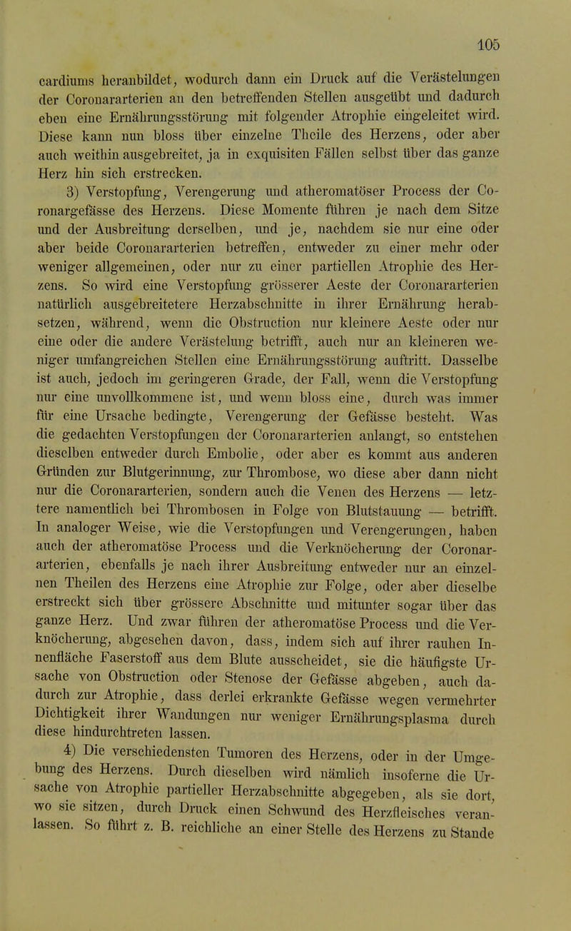 cardiums lieranbildet, wodurch dann ein Druck auf die Verästelungen der Coronararterien an den betreffenden Stellen ausgeübt und dadurch eben eine Ernährungsstörung mit folgender Atrophie eingeleitet wird. Diese kann nun bloss über einzelne Thcile des Herzens, oder aber auch weithin ausgebreitet, ja in exquisiten Fällen selbst über das ganze Herz hin sich erstrecken. 3) Verstopfung, Verengerung imd atheromatöser Process der Co- ronargefässe des Herzens. Diese Momente führen je nach dem Sitze und der Ausbreitung derselben, und je, nachdem sie nur eine oder aber beide Coronararterien betreffen, entweder zu einer mehr oder weniger allgemeinen, oder nur zu einer partiellen Atrophie des Her- zens. So wird eine Verstopfung grösserer Aeste der Coronararterien natürlich ausgebreitetere Herzabschnitte in ihrer Ernährung herab- setzen, während, wenn die Obstruction nur kleinere Aeste oder nur eine oder die andere Verästelung betrifft, auch nur an kleineren we- niger umfangreichen Stellen eine Ernährungsstörung auftritt. Dasselbe ist auch, jedoch im geringeren Grade, der Fall, wenn die Verstopfung nur eine unvollkommene ist, und wenn bloss eine, durch was immer für eine Ursache bedingte, Verengerung der Gefässe bestellt. Was die gedachten Verstopfungen der Coronararterien anlangt, so entstehen dieselben entweder durch Embolie, oder aber es kommt aus anderen Gründen zur Blutgerinnung, zur Thrombose, wo diese aber dann nicht nur die Coronararterien, sondern auch die Venen des Herzens — letz- tere namentlich bei Thrombosen in Folge von Blutstauung — betrifft. In analoger Weise, wie die Verstopfungen und Verengerungen, haben auch der atheromatöse Process und die Verknöcherung der Coronar- arterien, ebenfalls je nach ihrer Ausbreitung entweder nur an einzel- nen Theilen des Herzens eine Atrophie zur Folge, oder aber dieselbe erstreckt sich über grössere Abschnitte und mitunter sogar über das ganze Herz. Und zwar führen der atheromatöse Process und die Ver- knöcherung, abgesehen davon, dass, indem sich auf ihrer rauhen In- nenfläche Faserstoff aus dem Blute ausscheidet, sie die häufigste Ur- sache von Obstruction oder Stenose der Gefässe abgeben, auch da- durch zur Atiophie, dass derlei erkrankte Gefässe wegen vermehrter Dichtigkeit ihrer Wandungen nur weniger Ernährungsplasma durch diese hindurchtreten lassen. 4) Die verschiedensten Tumoren des Herzens, oder in der Umge- bung des Herzens. Durch dieselben wird nämlich insoferne die Ur- sache von Atrophie partieller Herzabschnitte abgegeben, als sie dort, wo sie sitzen, durch Druck einen Schwund des Herzfleisches veran- lassen. So führt z. B. reichliche an einer Stelle des Herzens zu Stande
