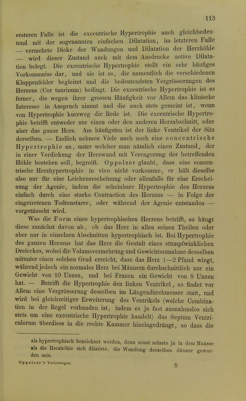 ersteren Falle ist die excentriscke Hypertrophie auch gleiclibedeu- tend mit der sogenannten einfachen Dilatation, im letzteren Falle vermehrte Dicke der Wandungen und Dilatation der Herzhöhle — wird dieser Zustand auch mit dem Ausdrucke active Dilata- tion belegt. Die excentrische Hypertrophie stellt ein sehr häufiges Vorkommniss dar, und sie ist es, die namentlich die verschiedenen Klappenfehler begleitet und die bedeutendsten Vergrösserungen des Herzens (Cor taurinum) bedingt. Die excentrische Hypertrophie ist es ferner, die wegen ihrer grossen Häufigkeit vor Allem das klinische Interesse in Anspruch nimmt und die auch stets gemeint ist, wenn von Hypertrophie kurzweg die Rede ist. Die excentrische Hypertro- phie betrifft entweder nur einen oder den anderen Herzabschnitt, oder aber das ganze Herz. Am häufigsten ist der linke Ventrikel der Sitz derselben. — Endlich nehmen Viele auch noch eine concentrische Hypertrophie an, unter welcher man nämlich einen Zustand, der in einer Verdickung der Herzwand mit Verengerung der betreffenden Höhle bestehen soll, begreift. Oppolzer glaubt, dass eine concen- trische Herzhypertrophie in vivo nicht vorkomme, er hält dieselbe also nur für eine Leichenerscheinung oder allenfalls für eine Erschei- nung der Agonie, indem die scheinbare Hypertrophie des Herzens einfach durch eine starke Contraction des Herzens — in Folge der eingetretenen Todtenstarre, oder während der Agonie entstanden — vorgetäuscht wird. Was die Form eines hypertrophischen Herzens betrifft, so hängt diese zunächst davon ab, ob das Herz in allen seinen Theilen oder aber nur in einzelnen Abschnitten hypertrophisch ist. Bei Hypertrophie des ganzen Herzens hat das Herz die Gestalt eines stumpfwinklichen Dreieckes, wobei die Volumsvermehrung und Gewichtszunahme desselben mitunter einen solchen Grad erreicht, dass das Herz 1—2 Pfund wiegt, während jedoch ein normales Herz bei Männern durchschnittlich nur ein Gewicht von 10 Unzen, und bei Frauen ein Gewicht von 8 Unzen hat. — Betrifft die Hypertrophie den linken Ventrikel, so findet vor Allem eine Vergrösserung desselben im Längendurchmesser statt, und wird bei gleichzeitiger Erweiterung des Ventrikels (welche Combina- tion in der Regel vorhanden ist, indem es ja fast ausnahmslos sich stets um eine excentrische Hypertrophie handelt) das Septum Ventri- culoium iibeidiess in die rechte Kammer hineingedrängt, so dass die als hypertrophisch bezeichnet werden, denn sonst müsste ja in dem Maasse als die Herzhöhle sich dilatirte, die Wandung derselben dünner gewor- den sein. Oppolzer’s Vorlesungen. 8