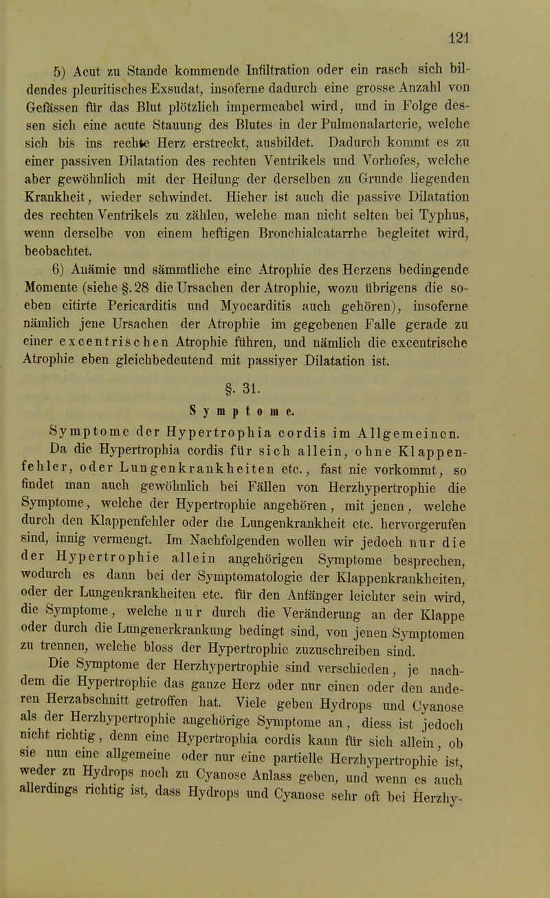 5) Acut zu Stande kommende Infiltration oder ein rasch sich bil- dendes pleuritisches Exsudat, insoferne dadurch eine grosse Anzahl von Gefässen für das Blut plötzlich impermeabel wird, und in Folge des- sen sich eine acute Stauung des Blutes in der Pulmonalartcrie, welche sich bis ins rechte Herz erstreckt, ausbildet. Dadurch kommt es zu einer passiven Dilatation des rechten Ventrikels und Vorhofes, welche aber gewöhnlich mit der Heilung der derselben zu Grunde liegenden Krankheit, wieder schwindet. Hieher ist auch die passive Dilatation des rechten Ventrikels zu zählen, welche man nicht selten bei Typhus, wenn derselbe von einem heftigen Bronchialcatarrhe begleitet wird, beobachtet. 6) Anämie und sämmtliche eine Atrophie des Herzens bedingende Momente (siehe §. 28 die Ursachen der Atrophie, wozu übrigens die so- eben citirte Pericarditis und Myocarditis auch gehören), insoferne nämlich jene Ursachen der Atrophie im gegebenen Falle gerade zu einer excentrischen Atrophie führen, und nämlich die excentrische Atrophie eben gleichbedeutend mit passiver Dilatation ist. §• 31. S y m p t o in e. Symptome der Hypertrophia cordis im Allgemeinen. Da die Hypertrophia cordis für sich allein, ohne Klappen- fehler, oder Lungenkrankheiten etc., fast nie vorkommt, so findet man auch gewöhnlich bei Fällen von Herzhypertrophie die Symptome, welche der Hypertrophie angehören, mit jenen, welche durch den Klappenfehler oder die Lungenkrankheit etc. hervorgerufen sind, innig vermengt. Im Nachfolgenden wollen wir jedoch nur die der Hypertrophie allein ungehörigen Symptome besprechen, wodurch es dann bei der Symptomatologie der Klappenkrankheiten, oder der Lungenkrankheiten etc. für den Anfänger leichter sein wird, die Symptome, welche nur durch die Veränderung an der Klappe oder durch die Lungenerkrankung bedingt sind, von jenen Symptomen zu trennen, welche bloss der Hypertrophie zuzuschreiben sind. Die Symptome der Herzhypertrophie sind verschieden, je nach- dem die Hypertrophie das ganze Herz oder nur einen oder den ande- ren Herzabschnitt getroffen hat. Viele geben Hydrops und Cyanose als der Herzhypertrophie ungehörige Symptome an, diess ist jedoch nicht richtig, denn eine Hypertrophia cordis kann für sich allein, ob sie nun eine allgemeine oder nur eine partielle Herzhypertrophie' ist weder zu Hydrops noch zu Cyanose Anlass geben, und wenn es auch a erdings richtig ist, dass Hydrops und Cyanose sehr oft bei Herzliy-