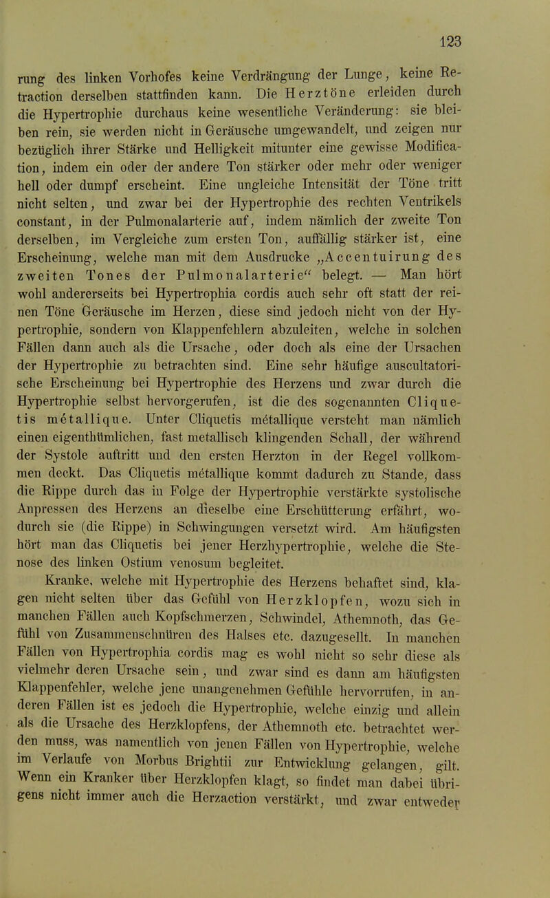 rung des linken Vorhofes keine Verdrängung der Lunge, keine Re- traction derselben stattfinden kann. Die Herztöne erleiden durch die Hypertrophie durchaus keine wesentliche Veränderung: sie blei- ben rein, sie werden nicht in Geräusche umgewandelt, und zeigen nur bezüglich ihrer Stärke und Helligkeit mitunter eine gewisse Modifica- tion, indem ein oder der andere Ton stärker oder mehr oder weniger hell oder dumpf erscheint. Eine ungleiche Intensität der Töne tritt nicht selten, und zwar bei der Hypertrophie des rechten Ventrikels constant, in der Pulmonalarterie auf, indem nämlich der zweite Ton derselben, im Vergleiche zum ersten Ton, auffällig stärker ist, eine Erscheinung, welche man mit dem Ausdrucke „Accentuirung des zweiten Tones der Pulmonalarterie“ belegt. — Man hört wohl andererseits bei Hypertrophia cordis auch sehr oft statt der rei- nen Töne Geräusche im Herzen, diese sind jedoch nicht von der Hy- pertrophie, sondern von Klappenfehlern abzuleiten, welche in solchen Fällen dann auch als die Ursache, oder doch als eine der Ursachen der Hypertrophie zu betrachten sind. Eine sehr häufige auscultatori- sche Erscheinung bei Hypertrophie des Herzens und zwar durch die H}rpertrophie selbst hervorgerufen, ist die des sogenannten Clique- tis metallique. Unter Cliquetis mötallique versteht man nämlich einen eigentümlichen, fast metallisch klingenden Schall, der während der Systole auftritt und den ersten Herzton in der Regel vollkom- men deckt. Das Cliquetis metallique kommt dadurch zu Stande, dass die Rippe durch das iu Folge der Hypertrophie verstärkte systolische Anpressen des Herzens an dieselbe eine Erschütterung erfährt, wo- durch sie (die Rippe) in Schwingungen versetzt wird. Am häufigsten hört man das Cliquetis bei jener Herzhypertrophie, welche die Ste- nose des linken Ostium venosum begleitet. Kranke, welche mit Hypertrophie des Herzens behaftet sind, kla- gen nicht selten über das Gefühl von Herzklopfen, wozu sich in manchen Fällen auch Kopfschmerzen, Schwindel, Athemnoth, das Ge- fühl von Zusammenschnüren des Halses etc. dazugesellt. In manchen Fällen von Hypertrophia cordis mag es wohl nicht so sehr diese als vielmehr deren Ursache sein, und zwar sind es dann am häufigsten Klappenfehler, welche jene unangenehmen Gefühle hervorrufen, in an- deien fällen ist es jedoch die Hypertrophie, welche einzig und allein als die Ursache des Herzklopfens, der Athemnoth etc. betrachtet wer- den muss, was namentlich von jenen Fällen von Hypertrophie, welche im Verlaufe von Morbus Brightii zur Entwicklung gelangen, gilt. Wenn ein Kranker über Herzklopfen klagt, so findet man dabei übri- gens nicht immer auch die Herzaction verstärkt, und zwar entweder