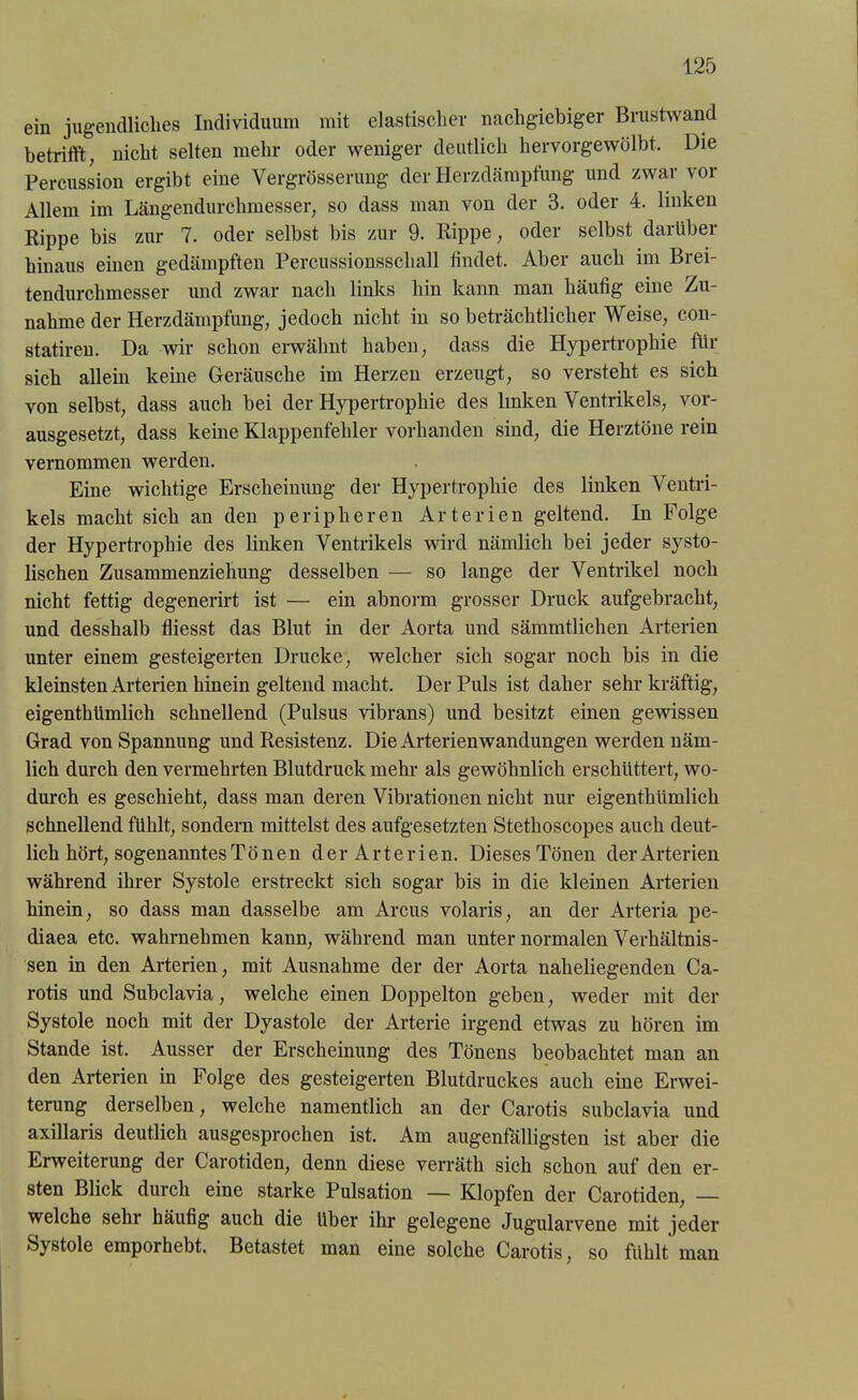 ein jugendliches Individuum mit elastischer nachgiebiger Brustwand betrifft, nicht selten mehr oder weniger deutlich hervorgewölbt. Die Percussion ergibt eine Vergrösserung der Herzdämpfung und zwar vor Allem im Längendurchmesser, so dass man von der 3. oder 4. linken Rippe bis zur 7. oder selbst bis zur 9. Rippe, oder selbst darüber hinaus einen gedämpften Percussionsschall findet. Aber auch im Brei- tendurchmesser und zwar nach links bin kann man häufig eine Zu- nahme der Herzdämpfung, jedoch nicht in so beträchtlicher Weise, con- statiren. Da wir schon erwähnt haben, dass die Hypertrophie für sich allein keine Geräusche im Herzen erzeugt, so versteht es sich von selbst, dass auch bei der Hypertrophie des linken Ventrikels, vor- ausgesetzt, dass kerne Klappenfehler vorhanden sind, die Herztöne rein vernommen werden. Eine wichtige Erscheinung der Hypertrophie des linken Ventri- kels macht sich an den peripheren Arterien geltend. In Folge der Hypertrophie des linken Ventrikels wird nämlich bei jeder systo- lischen Zusammenziehung desselben — so lange der Ventrikel noch nicht fettig degenerirt ist — ein abnorm grosser Druck aufgebracht, und desshalb fliesst das Blut in der Aorta und sämmtlichen Arterien unter einem gesteigerten Drucke, welcher sich sogar noch bis in die kleinsten Arterien hinein geltend macht. Der Puls ist daher sehr kräftig, eigenthümlich schnellend (Pulsus vibrans) und besitzt einen gewissen Grad von Spannung und Resistenz. Die Arterien Wandungen werden näm- lich durch den vermehrten Blutdruck mehr als gewöhnlich erschüttert, wo- durch es geschieht, dass man deren Vibrationen nicht nur eigenthümlich schnellend fühlt, sondern mittelst des aufgesetzten Stethoscopes auch deut- lich hört, sogenanntes Tönen d e r A r t e r i e n. Dieses Tönen der Arterien während ihrer Systole erstreckt sich sogar bis in die kleinen Arterien hinein, so dass man dasselbe am Arcus volaris, an der Arteria pe- diaea etc. wahrnehmen kann, während man unter normalen Verhältnis- sen in den Arterien, mit Ausnahme der der Aorta naheliegenden Ca- rotis und Subclavia, welche einen Doppelton geben, weder mit der Systole noch mit der Dyastole der Arterie irgend etwas zu hören im Stande ist. Ausser der Erscheinung des Tönens beobachtet man an den Arterien in Folge des gesteigerten Blutdruckes auch eine Erwei- terung derselben, welche namentlich an der Carotis subclavia und axillaris deutlich ausgesprochen ist. Am augenfälligsten ist aber die Erweiterung der Carotiden, denn diese verräth sich schon auf den er- sten Blick durch eine starke Pulsation — Klopfen der Carotiden, — welche sehr häufig auch die über ihr gelegene Jugularvene mit jeder Systole emporhebt. Betastet man eine solche Carotis, so fühlt man