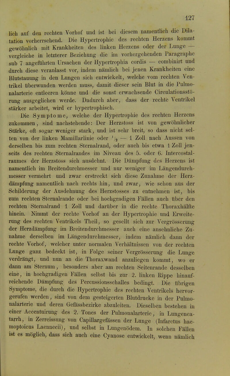 lieh auf den rechten Vorhof und ist bei diesem namentlich die Dila- tation vorherrschend. Die Hypertrophie des rechten Herzens kommt gewöhnlich mit Krankheiten des linken Herzens oder der Lunge — vergleiche in letzterer Beziehung die im vorhergehenden Paragraphe sub 7 angeführten Ursachen der Hypertrophia cordis — combinirt und durch diese veranlasst vor, indem nämlich bei jenen Krankheiten eine Blutstauung in den Lungen sich entwickelt, welche vom rechten Ven- trikel überwunden werden muss, damit dieser sein Blut in die Pulmo- nalarterie entleeren könne und die sonst erwachsende Circulationsstö- rung ausgeglichen werde. Dadurch aber, dass der rechte Ventrikel stärker arbeitet, wird er hypertrophisch. Die Symptome, welche der Hypertrophie des rechten Herzens zukommen, sind nachstehende: Der Herzstoss ist von gewöhnlicher Stärke, oft sogar weniger stark, und ist sehr breit, so dass nicht sel- ten von der linken Mamillarlinie oder ’/2 — 1 Zoll nach Aussen von derselben bis zum rechten Sternalrand, oder auch bis etwa 1 Zoll jen- seits des rechten Sternalrandes im Niveau des 5. oder 6. Intercostal- raumes der Herzstoss sich ausdehnt. Die Dämpfung des Herzens ist namentlich im Breitendurchmesser und nur weniger im Längendurch- messer vermehrt und zwar erstreckt sich diese Zunahme der Herz- dämpfung namentlich nach rechts hin, und zwar, wie schon aus der Schilderung der Ausdehnung des Herzstosses zu entnehmen ist, bis zum rechten Sternalrande oder bei hochgradigen Fällen auch über den rechten Sternalrand 1 Zoll und darüber in die rechte Thoraxhälfte hinein. Nimmt der rechte Vorhof an der Hypertrophie und Erweite- rung des rechten Ventrikels Tlieil, so gesellt sich zur Vergrösserung der Herzdämpfung im Breitendurchmesser auch eine ansehnliche Zu- nahme derselben im Längendurchmesser, indem nämlich dann der rechte Vorhof, welcher unter normalen Verhältnissen von der rechten Lunge ganz bedeckt ist, in Folge seiner Vergrösserung die Lunge verdrängt, und nun an die Thoraxwand anzuliegen kommt, wo er dann am Sternum, besonders aber am rechten Seitenrande desselben eine, in hochgradigen Fällen selbst bis zur 2. linken Rippe hinauf- reichende Dämpfung des Percussionsschalles bedingt. Die übrigen Symptome, die durch die Hypertrophie des rechten Ventrikels hervor- gerufen werden, sind von dem gesteigerten Blutdrucke in der Pulmo- nalarterie und deren Gefässbezirke abzuleiten. Dieselben bestehen in einer Accentuirung des 2. Tones der Pulmonalarterie, in Lungenca- tarrh, in Zerreissung von Capillargefässen der Lunge (Infarctus hae- moptoicus Laennecii), und selbst in Lungenödem. In solchen Fällen ist es möglich, dass sich auch eine Cyanose entwickelt, wenn nämlich