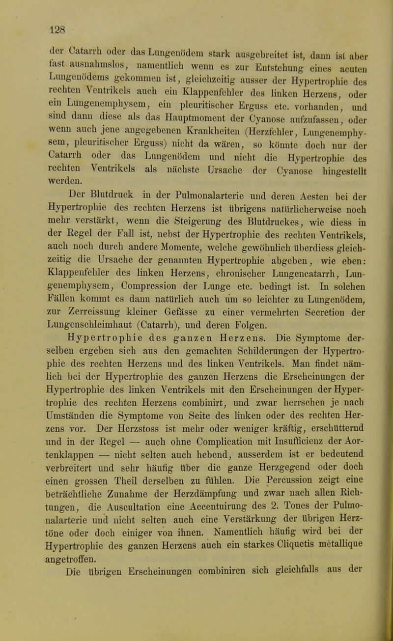 dev Catarrh oder das Lungenödem stark ausgebreitet ist, dann ist aber fast ausnahmslos, namentlich wenn es zur Entstehung eines acuten Lungenödems gekommen ist, gleichzeitig ausser der Hypertrophie des rechten Ventrikels auch ein Klappenfehler des linken Herzens, oder ein Lungenemphysem, ein pleuritischer Erguss etc. vorhanden, und sind dann diese als das Hauptmoment der Cyanose aufzufassen, oder wenn auch jene angegebenen Krankheiten (Herzfehler, Lungenemphy- sem, pleuritischer Erguss) nicht da wären, so könnte doch nur der Catarrh oder das Lungenödem und nicht die Hypertrophie des 1 echten Ventrikels als nächste Ursache der Cyanose hingestellt werden. Der Blutdruck in der Pulmonalarterie und deren Aesten hei der Hypertrophie des rechten Herzens ist übrigens natürlicherweise noch mehr verstärkt, wenn die Steigerung des Blutdruckes, wie diess in der Regel der Fall ist, nebst der Hypertrophie des rechten Ventrikels, auch noch durch andere Momente, welche gewöhnlich überdiess gleich- zeitig die Ursache der genannten Hypertrophie abgeben, wie eben: Klappenfehler des linken Herzens, chronischer Lungencatarrh, Lun- genempliysem, Compression der Lunge etc. bedingt ist. In solchen Fällen kommt es dann natürlich auch um so leichter zu Lungenödem, zur Zerreissung kleiner Gefasse zu einer vermehrten Secretion der Lungcnschleimhaut (Catarrh), und deren Folgen. Hypertrophie des ganzen Herzens. Die Symptome der- selben ergehen sich aus den gemachten Schilderungen der Hypertro- phie des rechten Herzens und des linken Ventrikels. Man findet näm- lich hei der Hypertrophie des ganzen Herzens die Erscheinungen der Hypertrophie des linken Ventrikels mit den Erscheinungen der Hyper- trophie des rechten Herzens comhinirt, und zwar herrschen je nach Umständen die Symptome von Seite des linken oder des rechten Her- zens vor. Der Herzstoss ist mehr oder weniger kräftig, erschütternd und in der Regel — auch ohne Complication mit Insufficienz der Aor- tenklappen — nicht selten auch hebend, ausserdem ist er bedeutend verbreitert und sehr häufig über die ganze Herzgegend oder doch einen grossen Tlieil derselben zu fühlen. Die Percussion zeigt eine beträchtliche Zunahme der Herzdämpfung und zwar nach allen Rich- tungen, die Auscultation eine Accentuirung des 2. Tones der Pulmo- nalarterie und nicht selten auch eine Verstärkung der übrigen Herz- töne oder doch einiger von ihnen. Namentlich häufig wird hei der Hypertrophie des ganzen Herzens auch ein starkes Cliquetis metallique angetroffen. Die übrigen Erscheinungen combiniren sich gleichfalls aus der