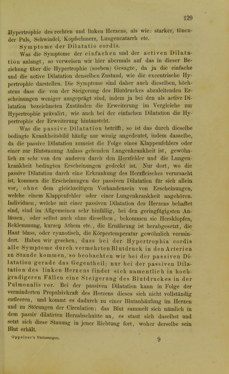 Hypertrophie des rechten und linken Herzens, als wie: starker, tönen- der Puls, Schwindel, Kopfschmerz, Lungencatarrh etc. Symptome der Dilatatio cor dis. Was die Symptome der einfachen und der activen Dilata- tion anlangt, so verweisen wir hier abermals auf das in dieser Be- ziehung über die Hypertrophie (soeben) Gesagte, da ja die einfache und die active Dilatation denselben Zustand, wie die excentrische Hy- pertrophie darstellen. Die Symptome sind daher auch dieselben, höch- stens dass die von der Steigerung des Blutdruckes abzuleitenden Er- scheinungen weniger ausgeprägt sind, indem ja bei den als active Di- latation bezeichneten Zuständen die Erweiterung im Vergleiche zur Hypertrophie prävalirt, wie auch bei der einfachen Dilatation die Hy- pertrophie der Erweiterung hintansteht. Was die passive Dilatation betrifft, so ist das durch dieselbe bedingte Krankheitsbild häutig nur wenig angedeutet, indem dasselbe, da die passive Dilatation zumeist die Folge eines Klappenfehlers oder einer zur Blutstauung Anlass gebenden Lungenkrankheit ist, gewöhn- lich zu sehr von den anderen durch den Herzfehler und die Lungen- krankheit bedingten Erscheinungen gedeckt ist. Nur dort, wo die passive Dilatation durch eine Erkrankung des Herzfleisches verursacht ist, kommen die Erscheinungen der passiven Dilatation für sich allein vor, ohne dem gleichzeitigen Vorhandensein von Erscheinungen, welche einem Klappenfehler oder einer Lungenkrankheit angehören. Individuen, welche mit einer passiven Dilatation des Herzens behaftet sind, sind im Allgemeinen sehr hinfällig, bei den geringfügigsten An- lässen, oder selbst auch ohne dieselben, bekommen sie Hersklopfen, Beklemmung, kurzen Athem etc., die Ernährung ist herabgesetzt, die Haut blass, oder cyanotisch, die Körpertemperatur gewöhnlich vermin- dert. Haben wir gesehen, dass bei der Hypertrophia cor dis alle Symptome durch vermehrten Blutdruck in den Arterien zn Stande kommen, so beobachten wir bei der passiven Di- latation gerade das Gegentheil; nur bei der passiven Dila- tation des linken Herzens findet sich namentlich in hoch- gradigeren Fällen eine Steigerung des Blutdruckes in der Pulmonalis vor. Bei der passiven Dilatation kann in Folge der verminderten Propulsivkraft des Herzens dieses sich nicht vollständig entleeren, und kommt es dadurch zu einer Blutanhäufung im Herzen und zu Störungen der Circulation; das Blut sammelt sich nämlich in dem passiv dilatirten Herzabschnitte an, es staut sich daselbst und setzt sich diese Stauung in jener Richtung fort, woher derselbe sein Blut erhält. Oppolzer’» Vorlegungen, 9