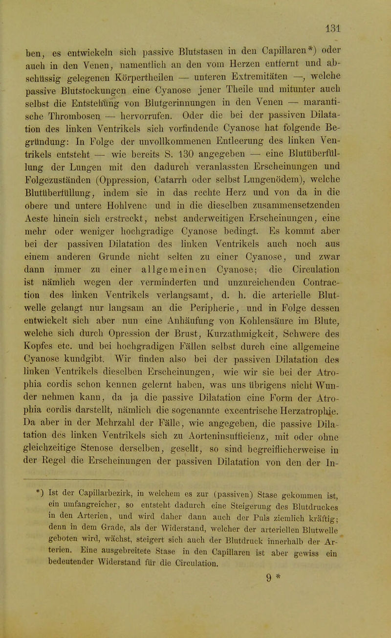 ben, es entwickeln sich passive Blutstasen in den Capillaren *) oder auch in den Venen, namentlich an den vom Herzen entfernt und ab- schüssig gelegenen Körpertheilen — unteren Extremitäten —, welche passive Blutstockungen eine Cyanose jener Theile und mitunter auch selbst die Entstehung von Blutgerinnungen in den Venen — maranti- sche Thrombosen — hervorrufen. Oder die bei der passiven Dilata- tion des linken Ventrikels sich vorfindende Cyanose hat folgende Be- gründung: In Folge der unvollkommenen Entleerung des linken Ven- trikels entsteht — wie bereits S. 130 angegeben — eine Blutüberfül- lung der Lungen mit den dadurch veranlassten Erscheinungen und Folgezuständen (Oppression, Catarrh oder selbst Lungenödem), welche Blutüberfüllung, indem sie in das rechte Herz und von da in die obere und untere Hohlvene und in die dieselben zusammensetzenden Aeste hinein sich erstreckt, nebst anderweitigen Erscheinungen, eine mehr oder weniger hochgradige Cyanose bedingt. Es kommt aber bei der passiven Dilatation des linken Ventrikels auch noch aus einem anderen Grunde nicht selten zu einer Cyanose, und zwar dann immer zu einer allgemeinen Cyanose; die Circulation ist nämlich wegen der verminderten und unzureichenden Contrac- tion des linken Ventrikels verlangsamt, d. h. die arterielle Blut- welle gelangt nur langsam an die Peripherie, und in Folge dessen entwickelt sich aber nun eine Anhäufung von Kohlensäure im Blute, welche sich durch Opression der Brust, Kurzathmigkeit, Schwere des Kopfes etc. und bei hochgradigen Fällen selbst durch eine allgemeine Cyanose kundgibt. Wir finden also bei der passiven Dilatation des linken Ventrikels dieselben Erscheinungen, wie wir sie bei der Atro- phia cordis schon kennen gelernt haben, was uns übrigens nicht Wun- der nehmen kann, da ja die passive Dilatation eine Form der Atro- phia cordis darstellt, nämlich die sogenannte excentrische Herzatrophie. Da aber in der Mehrzahl der Fälle, wie angegeben, die passive Dila- tation des linken Ventrikels sich zu Aorteninsufficienz, mit oder ohne gleichzeitige Stenose derselben, gesellt, so sind begreiflicherweise in der Regel die Erscheinungen der passiven Dilatation von den der In- *) Ist der Capillarbezirk, in welchem es zur (passiven) Stase gekommen ist, ein umfangreicher, so entsteht dadurch eine Steigerung des Blutdruckes in den Arterien, und wird daher dann auch der Puls ziemlich kräftig; denn in dem Grade, als der Widerstand, welcher der arteriellen Blutwelle geboten wird, wächst, steigert sich auch der Blutdruck innerhalb der Ar- tei ien. Eine ausgebreitete Stase in den Capillareu ist aber gewiss ein bedeutender Widerstand für die Circulation. 9 *