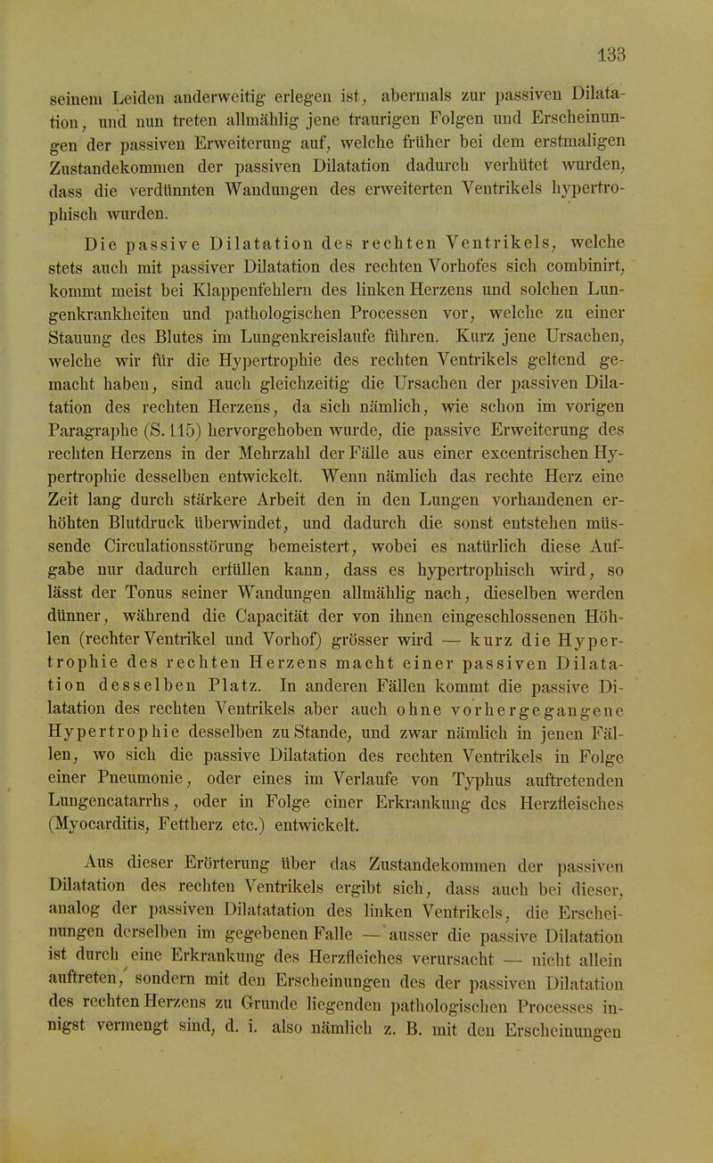 seinem Leiden anderweitig- erlegen ist, abermals zur passiven Dilata- tion, und nun treten allmählig jene traurigen Folgen und Erscheinun- gen der passiven Erweiterung auf, welche früher bei dem erstmaligen Zustandekommen der passiven Dilatation dadurch verhütet wurden, dass die verdünnten Wandungen des erweiterten Ventrikels hypertro- phisch wurden. Die passive Dilatation des rechten Ventrikels, welche stets auch mit passiver Dilatation des rechten Vorhofes sich combinirt, kommt meist hei Klappenfehlern des linken Herzens und solchen Lun- genkrankheiten und pathologischen Processen vor, welche zu einer Stauung des Blutes im Lungenkreisläufe führen. Kurz jene Ursachen, welche wir für die Hypertrophie des rechten Ventrikels geltend ge- macht haben, sind auch gleichzeitig die Ursachen der passiven Dila- tation des rechten Herzens, da sich nämlich, wie schon im vorigen Paragraphe (S. 115) hervorgehoben wurde, die passive Erweiterung des rechten Herzens in der Mehrzahl der Fälle aus einer excentrischen Hy- pertrophie desselben entwickelt. Wenn nämlich das rechte Herz eine Zeit lang durch stärkere Arbeit den in den Lungen vorhandenen er- höhten Blutdruck überwindet, und dadurch die sonst entstehen müs- sende Circulationsstörung bemeistert, wobei es natürlich diese Auf- gabe nur dadurch erfüllen kann, dass es hypertrophisch wird, so lässt der Tonus seiner Wandungen allmählig nach, dieselben werden dünner, während die Capacität der von ihnen eingeschlossenen Höh- len (rechterVentrikel und Vorhof) grösser wird — kurz die Hyper- trophie des rechten Herzens macht einer passiven Dilata- tion desselben Platz. In anderen Fällen kommt die passive Di- latation des rechten Ventrikels aber auch ohne vor her gegangene Hypertrophie desselben zustande, und zwar nämlich in jenen Fäl- len, wo sich die passive Dilatation des rechten Ventrikels in Folge einer Pneumonie, oder eines im Verlaufe von Typhus auftretenden Lungencatarrhs, oder in Folge einer Erkrankung des Herzfleisches (Myocarditis, Fettherz etc.) entwickelt. Aus dieser Erörterung über das Zustandekommen der passiven Dilatation des rechten Ventrikels ergibt sich, dass auch bei dieser, analog der passiven Dilatatation des linken Ventrikels, die Erschei- nungen derselben im gegebenen Falle — ausser die passive Dilatation ist durch eine Erkrankung des Herzfleiches verursacht — nicht allein auftreten, sondern mit den Erscheinungen des der passiven Dilatation des rechten Herzens zu Grunde liegenden pathologischen Processes in- nigst vermengt sind, d. i. also nämlich z. B. mit den Erscheinungen