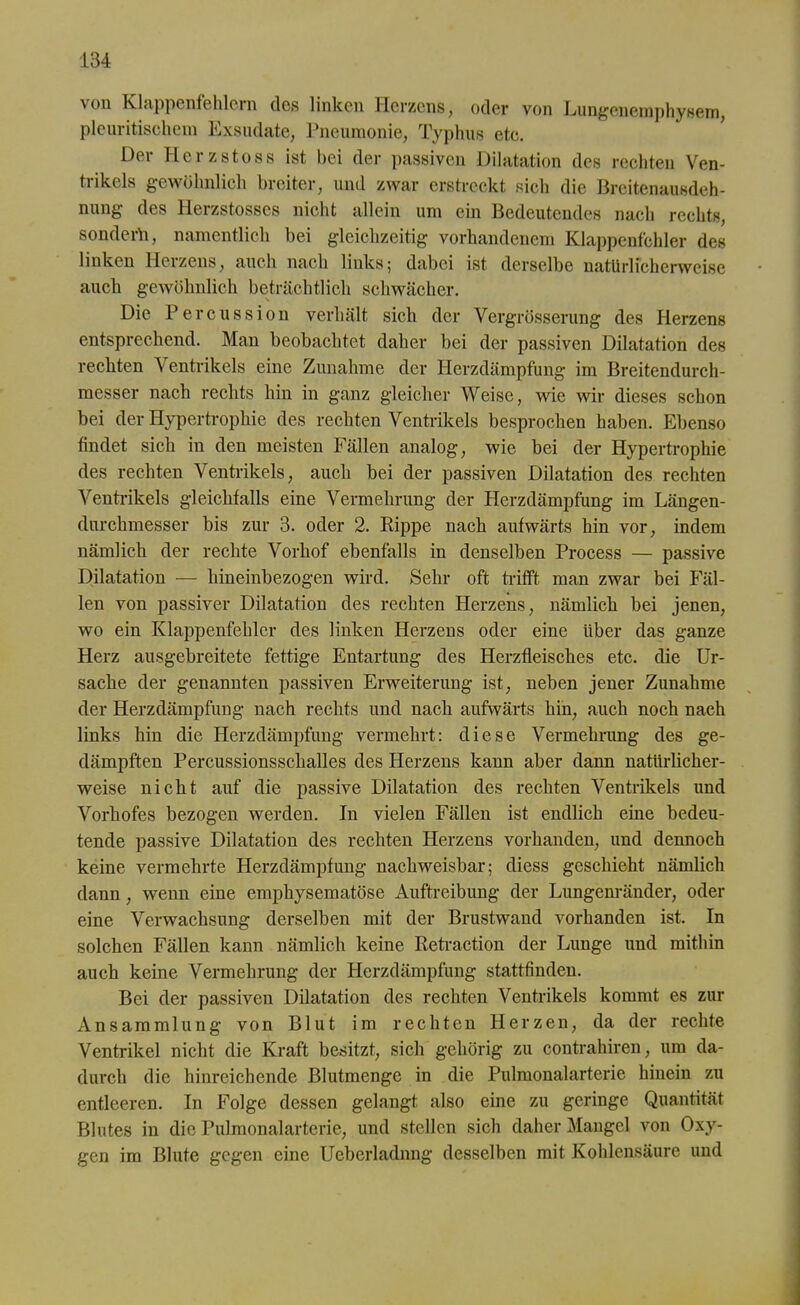 von Klappenfehlern des linken Herzens, oder von Lungenemphysem, pleuritischem Exsudate, Pneumonie, Typhus etc. Der Herzstoss ist bei der passiven Dilatation des rechten Ven- trikels gewöhnlich breiter, und zwar erstreckt sich die Breitenausdeh- nung des Herzstosscs nicht allein um ein Bedeutendes nach rechts, sondern, namentlich bei gleichzeitig vorhandenem Klappenfehler des linken Herzens, auch nach links; dabei ist derselbe natürlicherweise auch gewöhnlich beträchtlich schwächer. Die Percussion verhält sich der Vergrösserung des Herzens entsprechend. Man beobachtet daher bei der passiven Dilatation des rechten Ventrikels eine Zunahme der Herzdämpfung im Breitendurch- messer nach rechts hin in ganz gleicher Weise, wie wir dieses schon bei der Hypertrophie des rechten Ventrikels besprochen haben. Ebenso findet sich in den meisten Fällen analog, wie bei der Hypertrophie des rechten Ventrikels, auch bei der passiven Dilatation des rechten Ventrikels gleichfalls eine Vermehrung der Herzdämpfung im Längen- durchmesser bis zur 3. oder 2. Rippe nach aufwärts hin vor, indem nämlich der rechte Vorhof ebenfalls in denselben Process — passive Dilatation — hineinbezogen wird. Sehr oft trifft man zwar bei Fäl- len von passiver Dilatation des rechten Herzens, nämlich bei jenen, wo ein Klappenfehler des linken Herzens oder eine Uber das ganze Herz ausgebreitete fettige Entartung des Herzfleisches etc. die Ur- sache der genannten passiven Erweiterung ist, neben jener Zunahme der Herzdämpfung nach rechts und nach aufwärts hin, auch noch nach links hin die Herzdämpfung vermehrt: diese Vermehrung des ge- dämpften Percussionsschalles des Herzens kann aber dann natürlicher- weise nicht auf die passive Dilatation des rechten Ventrikels und Vorhofes bezogen werden. In vielen Fällen ist endlich eine bedeu- tende passive Dilatation des rechten Herzens vorhanden, und dennoch keine vermehrte Herzdämpfung nachweisbar; diess geschieht nämlich dann, wenn eine emphysematose Auftreibung der Lungenränder, oder eine Verwachsung derselben mit der Brustwand vorhanden ist. In solchen Fällen kann nämlich keine Retraction der Lunge und mithin auch keine Vermehrung der Herzdämpfung stattfinden. Bei der passiven Dilatation des rechten Ventrikels kommt es zur Ansammlung von Blut im rechten Herzen, da der rechte Ventrikel nicht die Kraft besitzt, sich gehörig zu contrahiren, um da- durch die hinreichende Blutmenge in die Pulmonalarterie hinein zu entleeren. In Folge dessen gelangt also eine zu geringe Quantität Blutes in die Pulmonalarterie, und stellen sich daher Mangel von Oxy- gen im Blute gegen eine Ueberladnng desselben mit Kohlensäure und