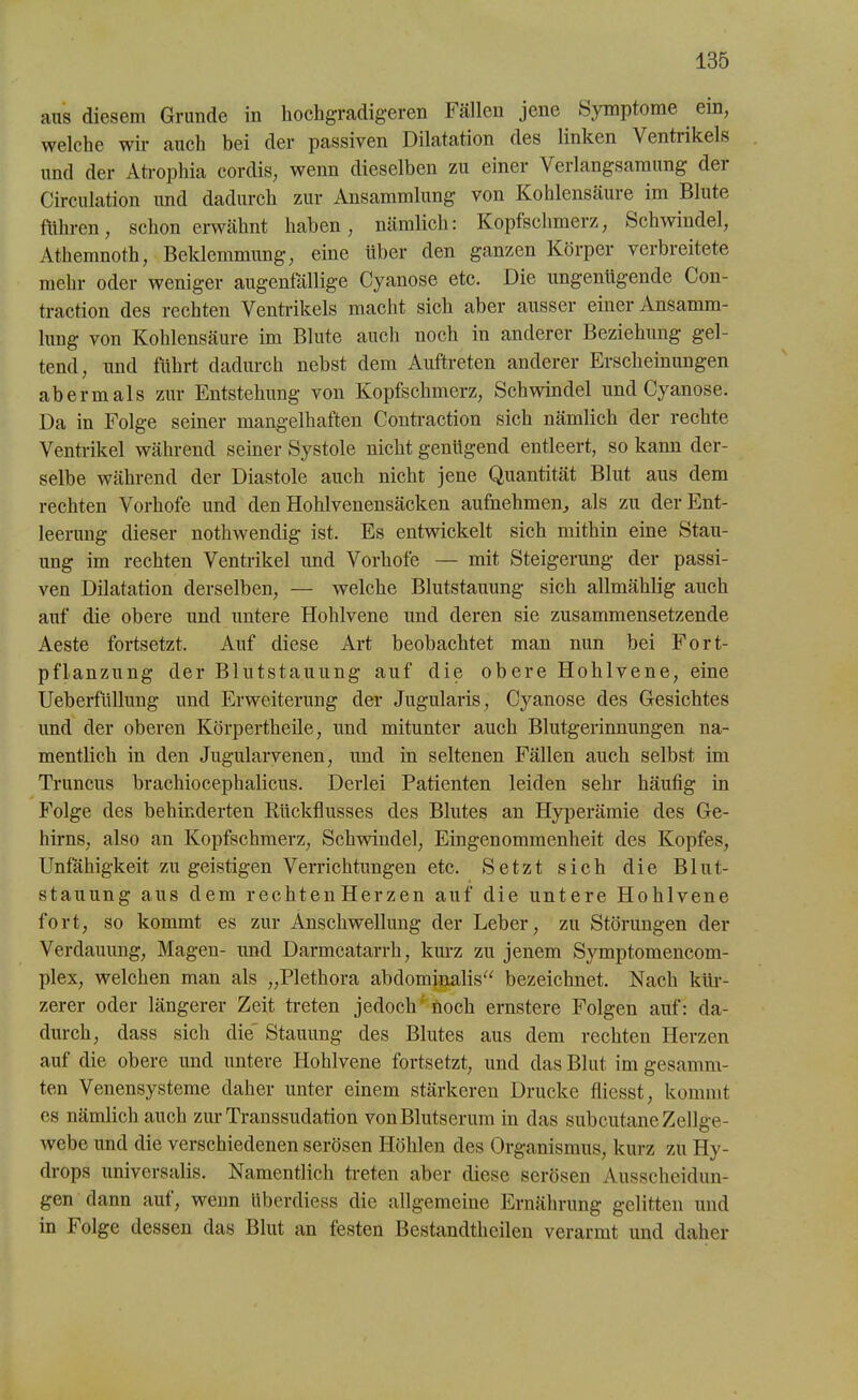 aus diesem Grunde in hochgradigeren Fällen jene Symptome ein, welche wir auch bei der passiven Dilatation des linken Ventrikels und der Atrophia cordis, wenn dieselben zu einer Verlangsamung der Circulation und dadurch zur Ansammlung von Kohlensäure im Blute fuhren, schon erwähnt haben, nämlich: Kopfschmerz, Schwindel, Athemnoth, Beklemmung, eine über den ganzen Körper verbreitete mehr oder weniger augenfällige Cyanose etc. Die ungenügende Gon- traction des rechten Ventrikels macht sich aber ausser einer Ansamm- lung von Kohlensäure im Blute auch noch in anderer Beziehung gel- tend, und führt dadurch nebst dem Auftreten anderer Erscheinungen abermals zur Entstehung von Kopfschmerz, Schwindel und Cyanose. Da in Folge seiner mangelhaften Contraction sich nämlich der rechte Ventrikel während seiner Systole nicht genügend entleert, so kann der- selbe während der Diastole auch nicht jene Quantität Blut aus dem rechten Vorhofe und den Hohlvenensäcken aufnehmenals zu der Ent- leerung dieser nothwendig ist. Es entwickelt sich mithin eine Stau- ung im rechten Ventrikel und Vorhofe — mit Steigerung der passi- ven Dilatation derselben, — welche Blutstauung sich allmählig auch auf die obere und untere Hohlvene und deren sie zusammensetzende Aeste fortsetzt. Auf diese Art beobachtet man nun bei Fort- pflanzung der Blutstauung auf die obere Hohlvene, eine Ueberfüllung und Erweiterung der Jugularis, Cyanose des Gesichtes und der oberen Körpertheile, und mitunter auch Blutgerinnungen na- mentlich in den Jugularvenen, und in seltenen Fällen auch selbst im Truncus brachiocephalicus. Derlei Patienten leiden sehr häufig in Folge des behinderten Rückflusses des Blutes an Hyperämie des Ge- hirns, also an Kopfschmerz, Schwindel, Eingenommenheit des Kopfes, Unfähigkeit zu geistigen Verrichtungen etc. Setzt sich die Blut- stauung aus dem rechten Herzen auf die untere Hohlvene fort, so kommt es zur Anschwellung der Leber, zu Störungen der Verdauung, Magen- und Darmcatarrh, kurz zu jenem Symptomencom- plex, welchen man als „Plethora abdominalis“ bezeichnet. Nach kür- zerer oder längerer Zeit treten jedoch noch ernstere Folgen auf: da- durch, dass sich die Stauung des Blutes aus dem rechten Herzen auf die obere und untere Hohlvene fortsetzt, und das Blut im gesumm- ten Venensysteme daher unter einem stärkeren Drucke fliesst, kommt es nämlich auch zur Transsudation von Blutserum in das subcutane Zellge- webe und die verschiedenen serösen Höhlen des Organismus, kurz zu Hy- drops universalis. Namentlich treten aber diese serösen Ausscheidun- gen dann aut, wenn Uberdiess die allgemeine Ernährung gelitten und in F olge dessen das Blut an festen Bestandtheilen verarmt und daher