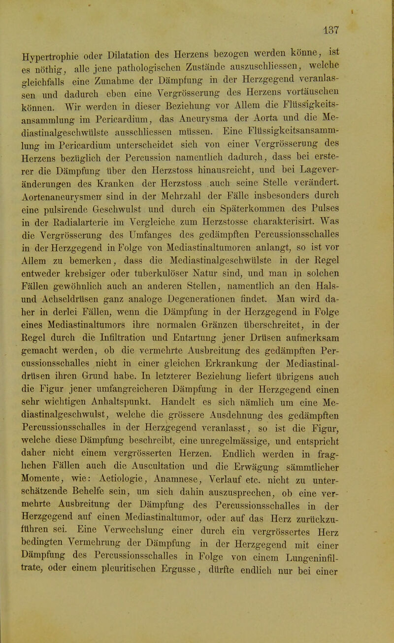 1 137 Hypertrophie oder Dilatation des Herzens bezogen werden könne, ist es nötliig, alle jene pathologischen Zustände auszuschliessen, welche gleichfalls eine Zunahme der Dämpfung in der Herzgegend veranlas- sen und dadurch eben eine Yergrösserung des Herzens Vortäuschen können. Wir werden in dieser Beziehung vor Allem die Flüssigkeits- ansammlung im Pericardium; das Aneurysma der Aorta und die Me- diastinalgeschwülste ausschliessen müssen. Eine Flüssigkeitsansamm- lung im Pericardium unterscheidet sich von einer Vergrösserung des Herzens bezüglich der Percussion namentlich dadurch, dass bei erste- rer die Dämpfung über den Herzstoss hinausreicht, und bei Lagever- änderungen des Kranken der Herzstoss auch seine Stelle verändert. Aortenaneurysmen sind in der Mehrzahl der Fälle insbesonders durch eine pulsirende Geschwulst und durch ein Späterkommen des Pulses in der Radialarterie im Vergleiche zum Herzstosse charakterisirt. Was die Vergrösserung des Umfanges des gedämpften Percussionsschalles in der Herzgegend in Folge von Mediastinaltumoren anlangt, so ist vor Allem zu bemerken, dass die Mediastinalgesckwülste in der Regel entweder krebsiger oder tuberkulöser Natur sind, und man in solchen Fällen gewöhnlich auch an anderen Stellen, namentlich an den Hais- und Achseldrüsen ganz analoge Degenerationen findet. Man wird da- her in derlei Fällen, wenn die Dämpfung in der Herzgegend in Folge eines Mediastinaltumors ihre normalen Gränzen überschreitet, in der Regel durch die Infiltration und Entartung jener Drüsen aufmerksam gemacht werden, ob die vermehrte Ausbreitung des gedämpften Per- cussionsschalles nicht in einer gleichen Erkrankung der Mediastinal- drüsen ihren Grund habe. In letzterer Beziehung liefert übrigens auch die Figur jener umfangreicheren Dämpfung in der Herzgegend einen sehr wichtigen Anhaltspunkt. Handelt es sich nämlich um eine Me- diastinalgeschwulst, welche die grössere Ausdehnung des gedämpften Percussionsschalles in der Herzgegend veranlasst, so ist die Figur, welche diese Dämpfung beschreibt, eine unregelmässige, und entspricht daher nicht einem vergrösserten Herzen. Endlich werden in frag- lichen Fällen auch die Auscultation und die Erwägung sämmtlicker Momente, wie: Aetiologie, Anamnese, Verlauf etc. nicht zu unter- schätzende Behelfe sein, um sich dahin auszusprechen, ob eine ver- mehrte Ausbreitung der Dämpfung des Percussionsschalles in der Herzgegend auf einen Mediastinaltumor, oder auf das Herz zurückzu- fUhren sei. Eine Verwechslung einer durch ein vergrössertes Herz bedingten Vermehrung der Dämpfung in der Herzgegend mit einer Dämpfung des 1 ercussionsschalles in Folge von einem Lungeninfil- trate, oder einem pleuritischen Ergüsse, dürfte endlich nur bei einer